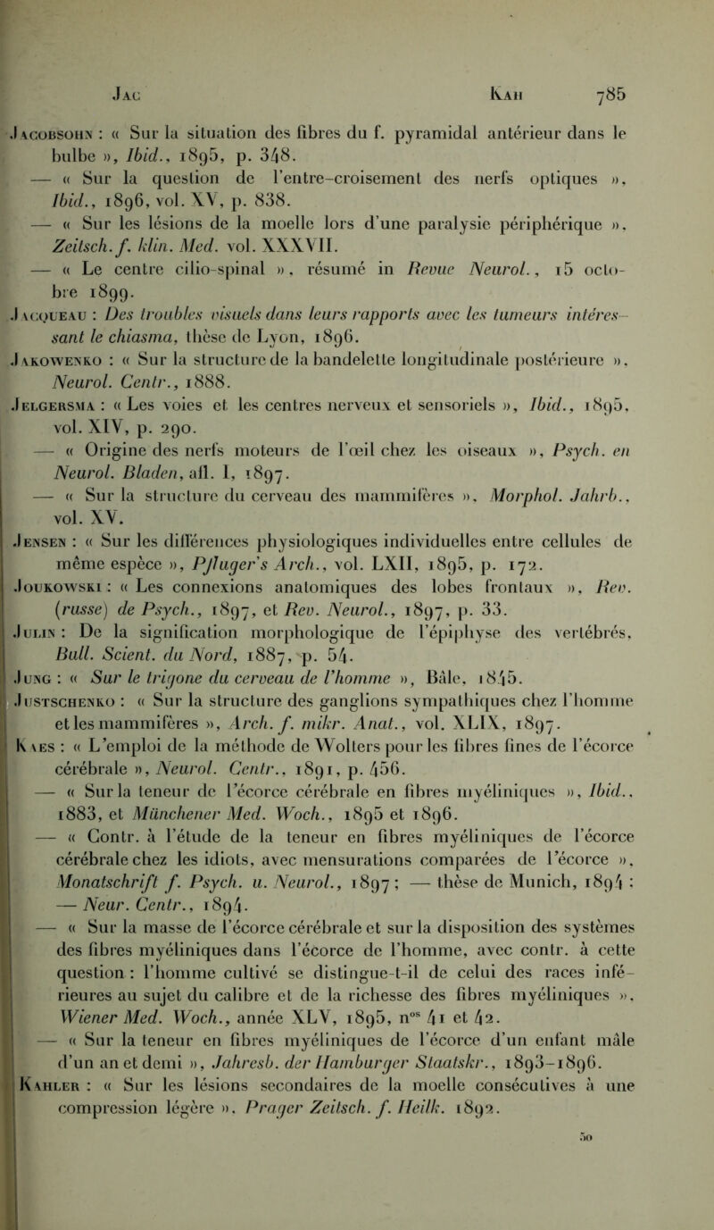 78 5 J AC IVAll .1 acobsohn' : (( Sur la situation des fibres du f. pyramidal antérieur dans le bulbe », Ibid., 1895, p. 348. — « Sur la question de l’entre-croisement des nerfs optiques », Ibid., 1896, vol. XV, p. 838. — « Sur les lésions de la moelle lors d’une paralysie périphérique », Zeitsch.f. klin. Med. vol. XXXVII. — « Le centre cilio-spinal » , résumé in Revue Neurol., i5 octo- bre 1899. .) acqueau : Des troubles visuels dans leurs rapports avec les tumeurs intéres - sant le chiasma, thèse de Lyon, 1896. J akowenko : « Sur la structure de la bandelette longitudinale postérieure ». Neurol. Centr., 1888. Jelgersma : « Les voies et les centres nerveux et sensoriels », Ibid., 189b, vol. XIV, p. 290. — « Origine des nerfs moteurs de l’œil chez les oiseaux », Psych. en Neurol. Bladen, ail. I, 1897. —- « Sur la structure du cerveau des mammifères », Morphol. Jahrb., vol. XV. .Iensen : « Sur les différences physiologiques individuelles entre cellules de même espèce », Pjlugers Arch., vol. LXII, 1895, p. 172. I .Ioukowski : «Les connexions anatomiques des lobes frontaux », Rev. (russe) de Psych., 1897, et Rev. Neurol., 1897, p. 33. ! Julin : De la signification morphologique de l’épiphyse des vertébrés, Bull. Scient, du Nord, 1887, p. 54- ! Jung : « Sur le trigone du cerveau de l'homme », Bâle, j845. Justschenko : « Sur la structure des ganglions sympathiques chez l’homme et les mammifères », Arch. f. mikr. Anat., vol. XLIX, 1897. | K \es : « L’emploi de la méthode de Wolters pour les fibres fines de l’écorce cérébrale », Neurol. Centr., 1891, p. 456. ; — « Sur la teneur de l’écorce cérébrale en fibres myéliniques », Ibid.. i883, et Miinchener Med. Woch., 189b et 1896. — « Gontr. à l’étude de la teneur en fibres myéliniques de l’écorce cérébrale chez les idiots, avec mensurations comparées de l’écorce », Monatschrift f. Psych. u. Neurol., 1897 î — thèse de Munich, 1894 : — Neur. Centr., 1894. — « Sur la masse de l’écorce cérébrale et sur la disposition des systèmes des fibres myéliniques dans l’écorce de l’homme, avec contr. à cette question : l’homme cultivé se distingue-t-il de celui des races infé- rieures au sujet du calibre et de la richesse des fibres myéliniques ». Wiener Med. Woch., année XLV, 1895, nos 4i et 42. — « Sur la teneur en fibres myéliniques de l’écorce d’un enfant mâle d’un an et demi », Jahresb. der Hamburger Staatskr., 1893-1896. HKahler : « Sur les lésions secondaires de la moelle consécutives à une compression légère ». P rager Zeitsch. f. Heilk. 1892. 5o
