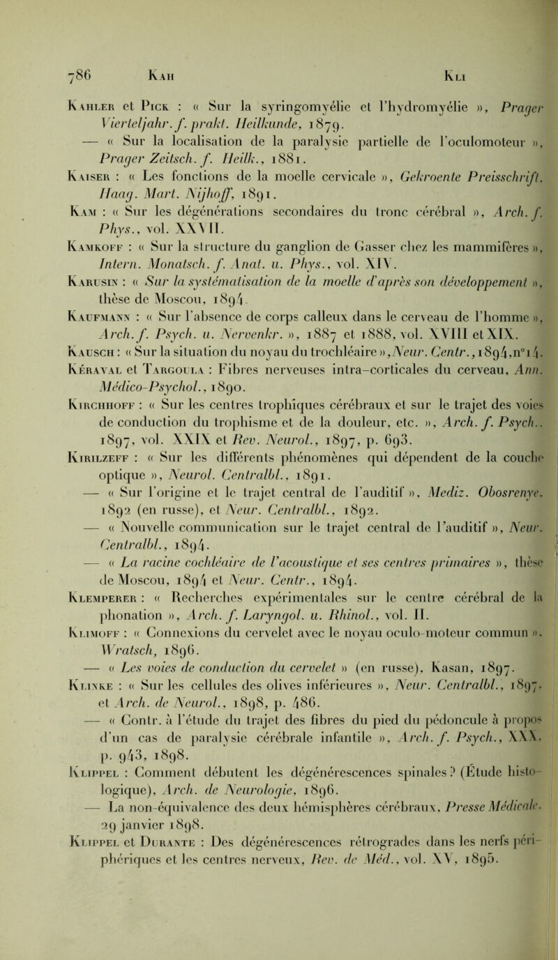 Kahler et Pick : « Sur la syringomyélie et l’hydromyélie », Prager Vierleljahr. f. prakt. Heilkunde, 1879. — a Sur la localisation cle la paralysie partielle de l’oculomoteur », Prager Zeitsch. f. Heilk., 1881. Kaiser : « Les fonctions de la moelle cervicale », Gekroente Preisschrift. Haag. Mart. Nijhoff, 1891. Kam : « Sur les dégénérations secondaires du tronc cérébral », Arch. f. Phys., vol. XXVII. Kamkoff : « Sur la structure du ganglion de Casser chez les mammifères », Intern. Monatsch. f. Anat. u. Phys., vol. XIV. Karusin : « Sur la systématisation de la moelle d'après son développement », thèse de Moscou, 189V Kaufmann : « Sur l’absence de corps calleux dans le cerveau de l’homme », Arch. f. Psych. u. Nervenkr. », 1887 et 1888, vol. XVIII etXIX. Kausch : « Sur la situation du noyau du trochléaire»,Vcu/\ Centr., i894,n0i!\. Kéraval et Targoula : Fibres nerveuses intra-corticales du cerveau, Ann. Médico-Psychol., 1890. Kirchhoff : « Sur les centres trophiques cérébraux et sur le trajet des voies de conduction du trophisme et de la douleur, etc. », Arch. f. Psych.. 1897, vol. XXIX et Rev. Neurol., 1897, p. 693. Kirilzeff : « Sur les différents phénomènes qui dépendent de la couche optique », Neurol. Centralhl., 1891. — « Sur l’origine et le trajet central de F auditif », Mediz. Obosrenye. 1892 (en russe), et Neur. Centralhl., 1892. — « Nouvelle communication sur le trajet central de Fauditif », Neur. Centralhl., 1894. — « La racine cochléaire de l’acoustique et ses centres primaires », thèse de Moscou, 1894 et Neur. Centr.. 1894. Klemperer : « Recherches expérimentales sur le centre cérébral de la phonation », Arch. f. Laryngol. u. Rhinol., vol. II. Ivlimoff : (( Connexions du cervelet avec le noyau oculo-moteur commun ». Wratsch, 1896. — « Les voies de conduction du cervelet » (en russe), lvasan, 1897. K livre : « Sur les cellules des olives inférieures », Neur. Centralhl., 1897. et Arch. de Neurol.. 1898, p. 486. — « Contr. à l’étude du trajet des fibres du pied du pédoncule à propos d’un cas de paralysie cérébrale infantile », Arch. f. Psych., XXX. p. 943, 1898. Klippel : Comment débutent les dégénérescences spinales P (Etude histo- logique), Arch. de Neurologie, 1896. — La non-équivalence des deux hémisphères cérébraux. Presse Médicale. 29 janvier 1898. Klippel et Durante : Des dégénérescences rétrogrades dans les nerfs péri- phériques et les centres nerveux, Rev. de Méd., vol. XV, 189b.