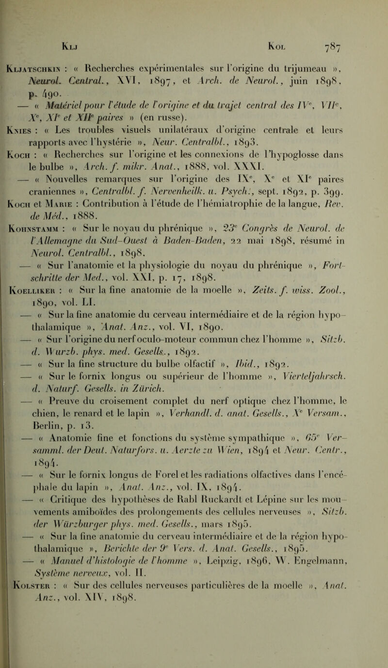 Kljatschkin : « Recherches expérimentales sur l’origine du trijumeau », Neurol. Central., XVI, 1897, et Arch. de Neurol., juin 1898, p. 490. — « Matériel pour l'étude de l'origine et du trajet central des IVe, VIIe, Xe, XIe et XIIe paires » (en russe). Knies : « Les troubles visuels unilatéraux d’origine centrale et leurs rapports avec l’hystérie », Neur. Centralbl., 1893. Koch : « Recherches sur l’origine et les connexions de l’hypoglosse dans le bulbe », Arch. f. mikr. Anat., 1888, vol. XXXI. — « Nouvelles remarques sur l’origine des IXe, Xe et XIe paires crâniennes », Centralbl. f. Nervenheilk. u. Psychï, sept. 1892, p. 899. Koch et Marie : Contribution à l’étude de l’hémiatrophie de la langue, Rev. deMéd., 1888. Kohnstamm : « Sur le noyau du phrénique », 23e Congrès de Neurol, de IAllemagne du Sud-Ouest à Baden-Baden, 22 mai 1898, résumé in Neurol. Centralbl., 1898. — « Sur l’anatomie et la physiologie du noyau du phrénique », Fori- schritte der Med., vol. XXI, p. 17, 1898. Koelliker : « Sur la fine anatomie de la moelle », Zeits. f. wiss. Zool., 1890, vol. LI. — « Sur la fine anatomie du cerveau intermédiaire et de la région hypo- thalamique », Anat. Anz., vol. VI, 1890. — « Sur l’origine du nerf oculo-moteur commun chez l’homme », Sitzb. d. Wurzb. phys. med. Gesells., 1892. — « Sur la fine structure du bulbe olfactif », Ibid., 1892. — « Sur le fornix longus ou supérieur de l’homme », Vierteljahrsch. d. Naturf. Gesells. in Zurich. — « Preuve du croisement complet du nerf optique chez l’homme, le chien, le renard et le lapin », Verhandl. d. anat. Gesells., Xe Versam., Rerlin, p. i3. — « Anatomie fine et fonctions du système sympathique », 65e Ver- samml. derDeut. Naturfors. u. Aerztezu Wien, 1894 et Neur. Centr., 1894. — « Sur le fornix longus de Forel et les radiations olfactives dans l’encé- phale du lapin », Anat. Anz., vol. IX, 1894. — « Critique des hypothèses de Rabl Iluckardt et Lépine sur les mou- vements amiboïdes des prolongements des cellules nerveuses », Sitzb. der Würzburger phys. med. Gesells., mars 1890. — « Sur la fine anatomie du cerveau intermédiaire et de la région hypo- thalamique », Bcrichte der 9e Vers. d. Anat. Gesells., 1898. — « Manuel d’histologie de l'homme », Leipzig, 1896, W . Engelmann, Système nerveux, vol. IL Kolster : « Sur des cellules nerveuses particulières de la moelle », 1 nat. Anz., vol. XIV, 1898.