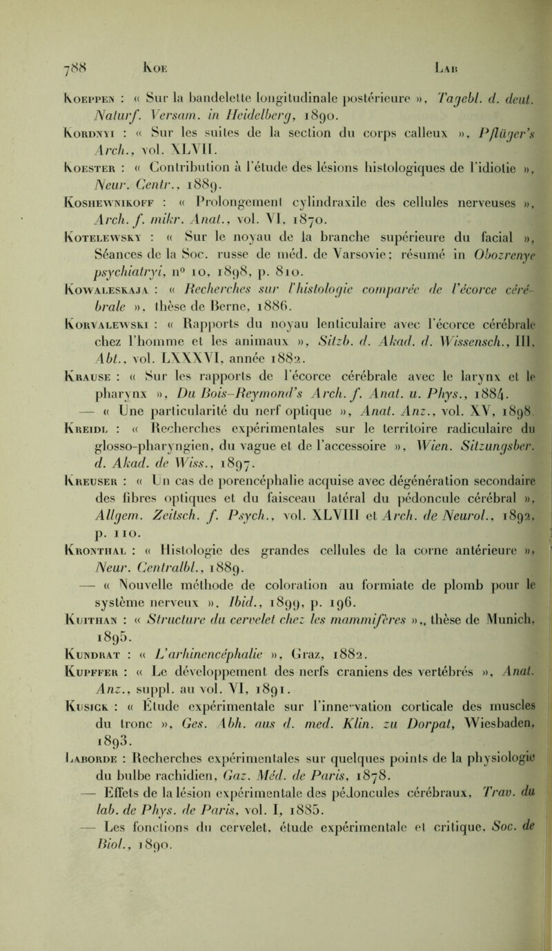 Koeppen : « Sur la bandelette longitudinale postérieure », Tagebl. d. dcut. Naturf. Versam. in Heidelberg, 1890. Kordxyi : « Sur les suites de la section du corps calleux », P/lüger’s Arch., vol. XLVII. Koester : « Contribution à l’étude des lésions histologiques de l’idiotie », Neur. Centr., 1889. Koshewnikoff : « Prolongement cylindraxile des cellules nerveuses », Arch. f. mikr. Anat., vol. VI. 1870. Kotelewsky : « Sur le noyau de la branche supérieure du facial », Séances de la Soc. russe de méd. de Varsovie; résumé in Obozrenye psychiatryi, n° 10, 1898, p. 810. Kowaleskaja : « Recherches sur l'histologie comparée de l’écorce céré- brale », thèse de Berne, 1886. Korvalewski : « Rapports du noyau lenticulaire avec l’écorce cérébrale chez l’homme et les animaux », Sitzb. d. Akad. d. Wissensch., III. Abt., vol. LXXXVI, année 1882. Krause : « Sur les rapports de l’écorce cérébrale avec le larynx et le pharynx », D a Bois-Reymond’s Arch. f. Anat. u. Phys., 1884. — « Une particularité du nerf optique », Anat. Anz., vol. XV, 1898. Kreidl : « Recherches expérimentales sur le territoire radiculaire du glosso-pharyngien, du vague et de l’accessoire », Wien. Sitzungsber. d. Akad. de Wiss., 1897. Kreuser : « Un cas de porencéphalie acquise avec dégénération secondaire des fibres optiques et du faisceau latéral du pédoncule cérébral », Allgem. Zeitsch. f. Psych., vol. XLVIII et Arch. de Neurol., 1892, p. 110. Kronthal : a Histologie des grandes cellules de la corne antérieure », Neur. Centralbl., 1889. —• « Nouvelle méthode de coloration au formiate de plomb pour le système nerveux », Ibid., 1899, p. 196. Kuithan : « Structure du cervelet chez les mammifères »„ thèse de Munich, 1895. Kundrat : « L'arhinencéphalie », Graz, 1882. Kupffer : « Le développement des nerfs crâniens des vertébrés », Anat. Anz., suppl. au vol. VI, 1891. Kusice : « Étude expérimentale sur l’innovation corticale des muscles du tronc », Ges. Abh. aus d. med. Klin, zu Dorpat, Wiesbaden, i893. b aborde : Recherches expérimentales sur quelques points de la physiologie du bulbe rachidien, Gaz. Méd. de Paris, 1878. — Effets de la lésion expérimentale des pédoncules cérébraux, Trav. du lab. de Phys, de Paris, vol. I, i885. — Les fonctions du cervelet, étude expérimentale et critique, Soc. de Biol., 1890.