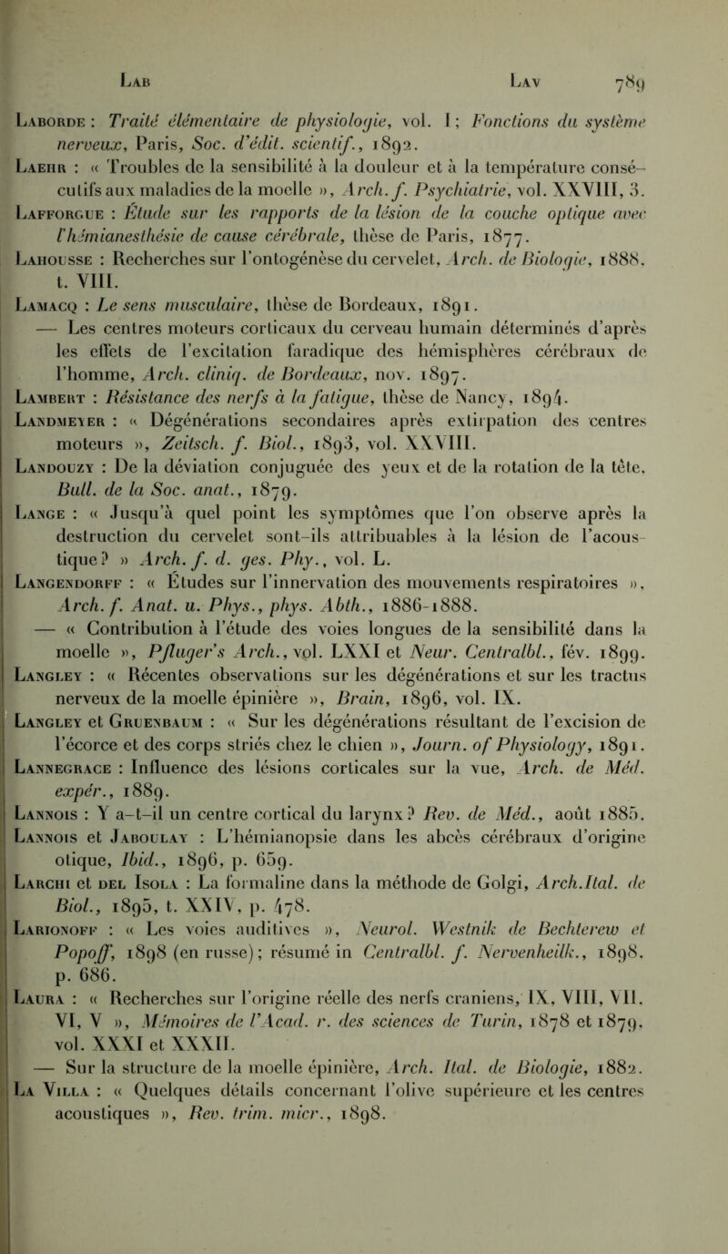 Lav Lab 7«9 Laborde : Traité élémentaire de physiologie, vol. I ; Fonctions du système nerveux, Paris, Soc. d’édit, scientif, 1892. Laehr : « Troubles de la sensibilité à la douleur et à la température consé- cutifs aux maladies de la moelle », Arch.f. Psychiatrie, vol. XXVIII, 3. Lafforgue : Etude sur les rapports de la lésion de la couche optique avec l'hémianesthésie de cause cérébrale, thèse de Paris, 1877. Lahousse : Recherches sur l’ontogénèse du cervelet, Arch. de Bioloqie, 1888. t. VIII. Lamacq : Le sens musculaire, thèse de Bordeaux, 1891. — Les centres moteurs corticaux du cerveau humain déterminés d’après les effets de l’excitation faradique des hémisphères cérébraux de l’homme, Arch. cliniq. de Bordeaux, nov. 1897. Lambert : Résistance des nerfs à la fatigue, thèse de Nancy, 1894. Landmeyer : u Dégénérations secondaires après extirpation des centres moteurs », Zeitsch. f. Biol., 1893, vol. XXVIII. Landouzy : De la déviation conjuguée des yeux et de la rotation de la tète. Bull, de la Soc. anat., 1879. Lange : « Jusqu’à quel point les symptômes que l’on observe après la destruction du cervelet sont-ils attribuables à la lésion de l’acous- tique? » Arch. f. d. ges. Phy., vol. L. Langendorff : « Etudes sur l’innervation des mouvements respiratoires », Arch.f. Anat. u. Phys., phys. Abth., 1886-1888. — « Contribution à l’étude des voies longues de la sensibilité dans la moelle », Pflugers Arch.,\o\. LXXI et Neur. Centralbl., fév. 1899. Langley : « Récentes observations sur les dégénérations et sur les tractus nerveux de la moelle épinière », Brain, 1896, vol. IX. Langley et Gruenbaum : « Sur les dégénérations résultant de l’excision de l’écorce et des corps striés chez le chien », Journ. of Physiology, 1891. Lannegrace : Influence des lésions corticales sur la vue, Arch. de Méd. expér., 1889. Lannois : Y a-t-il un centre cortical du larynx? Rev. de Méd., août i885. Lannois et Jaboulay : L’hémianopsie dans les abcès cérébraux d’origine otique, Ibid., 1896, p. 669. Larchi et del Isola : La formaline dans la méthode de Golgi, Arch.Ital. de Biol., 1895, t. XXIV, p. 478. Larionoff : « Les voies auditives », Neurol. Westnik de Bechterew et Popoff, 1898 (en russe); résumé in Centralbl. f. Nervenheilk., 1898. p. 686. Laura : « Recherches sur l’origine réelle des nerfs crâniens, IX, VIII, VIL VI, V », Mémoires de T Acad. r. des sciences de Turin, 1878 et 1879. vol. XXXI et XXXII. — Sur la structure de la moelle épinière, Arch. Ital. de Biologie, 1882. La Villa : « Quelques détails concernant l’olive supérieure et les centres acoustiques », Rev. trim. micr., 1898.