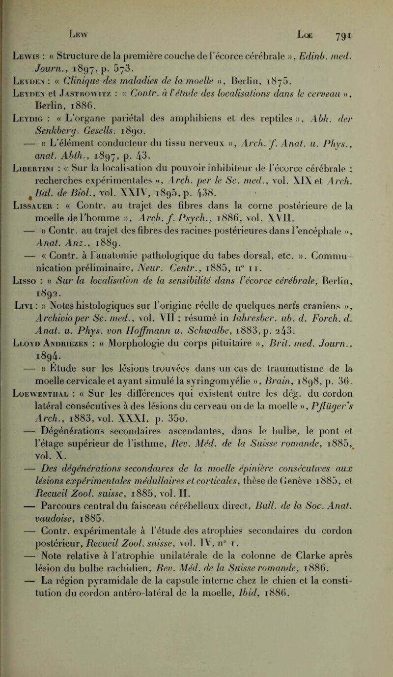 Lewis : « Structure de la première couche de l’écorce cérébrale », Edinb. med. Joarn., 1897, P* ^7^- Leyden : « Clinique des maladies de la moelle », Berlin, 1876. Leyden et Jastrowitz : « Contr. à l’étude des localisations dans le cerveau », Berlin, 1886. Leydig : « L’organe pariétal des amphibiens et des reptiles», Abh. der Senkberg. Gesells. 1890. — « L’élément conducteur du tissu nerveux », Arcli.f. Anat. u. Phys., anat. Abth., 1897, P- 43. Libertini : « Sur la localisation du pouvoir inhibiteur de l’écorce cérébrale ; recherches expérimentales », Arch. per le Sc. med., vol. XIXet Arch. %Ital. de Biol., vol. XXIV, 189b, p. 438. Lissauer : « Contr. au trajet des fibres dans la corne postérieure de la moelle de l’homme », Arch. f. Psych., 1886, vol. XVII. — « Contr. au trajet des fibres des racines postérieures dans l’encéphale », Anat. Anz., 1889. — « Contr. à l’anatomie pathologique du tabes dorsal, etc. ». Commu- nication préliminaire, Neur. Centr., i885, n° 11. Lisso : « Sur la localisation de la sensibilité dans Vécorce cérébrale, Berlin, 1892- Livi : « Notes histologiques sur l’origine réelle de quelques nerfs crâniens », Archivioper Sc. med., vol. VII ; résumé in Iahresber. ub. d. Forch. d. Anat. u. Phys, von Hoffmann u. Schwalbe, i883,p. 243. Lloyd Andriezen : « Morphologie du corps pituitaire », Br il. med. Journ., 1894. — « Etude sur les lésions trouvées dans un cas de traumatisme de la moelle cervicale et ayant simulé la syringomyélie », Brain, 1898, p. 36. Loewenthal : « Sur les différences qui existent entre les dég. du cordon latéral consécutives à des lésions du cerveau ou de la moelle », PJlüger’s Arch., i883, vol. XXXI, p. 35o. — Dégénérations secondaires ascendantes, dans le bulbe, le pont et l’étage supérieur de l’isthme, Rev. Méd. de la Suisse romande, i885, vol. X. — Des dégénérations secondaires de la moelle épinière consécutives aux lésions expérimentales médullaires et corticales, thèse de Genève 1880, et Recueil Zool. suisse, i885, vol. II. — Parcours central du faisceau cérébelleux direct, Bull, de la Soc. Anat. vaudoise, i885. — Contr. expérimentale à l’étude des atrophies secondaires du cordon postérieur. Recueil Zool. suisse, vol. IV, n° 1. — Note relative à l’atrophie unilatérale de la colonne de Clarke après lésion du bulbe rachidien, Rev. Méd. de la Suisse romande, 1886. — La région pyramidale de la capsule interne chez le chien et la consti- tution du cordon antéro latéral de la moelle, Ibid, 1886.