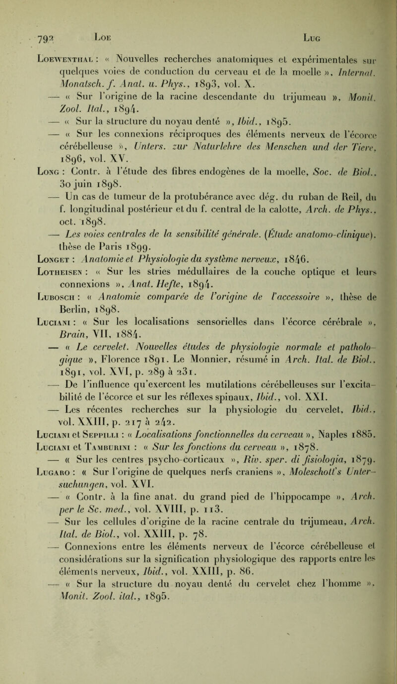 Loewenthal : « Nouvelles recherches anatomiques et expérimentales sur quelques voies de conduction du cerveau et de la moelle », Internat. Monatsch. f. Anal. u. Phys., i8g3, vol. X. — « Sur l’origine de la racine descendante du trijumeau », Monit. Zool. Ital., i8g4. — « Sur la structure du noyau denté », Ibid., i8g5. — « Sur les connexions réciproques des éléments nerveux de l’écorce cérébelleuse », Unters. zur Naturlehre des Menschen und der Tiere, i8g6, vol. XV. Long: Contr. à l’étude des fibres endogènes de la moelle, Soc. de Biol.. 3o juin i8g8. — Un cas de tumeur de la protubérance avec dég. du ruban de Reil, du f. longitudinal postérieur et du f. central de la calotte, Arch. de Phys., oct. i8g8. — Les voies centrales de la sensibilité générale. (Étude anatomo-clinique). thèse de Paris i8gg. Longet : Anatomie et Physiologie du système nerveux, i846. Lotheisen : « Sur les stries médullaires de la couche optique et leurs connexions », Anat. Hefte, i8g4. Lubosch : « Anatomie comparée de l'origine de /’accessoire », thèse de Berlin, i8g8. Luciani : « Sur les localisations sensorielles dans l’écorce cérébrale », Brain, VII, 1884. — « Le cervelet. Nouvelles études de physiologie normale et patholo- gique », Florence i8gi. Le Monnier, résumé in Arch. Ital. de Biol.. i8gi, vol. XVI, p. 28g à 23i. — De l’influence qu’exercent les mutilations cérébelleuses sur l’excita- bilité de l’écorce et sur les réflexes spinaux, Ibid., vol. XXI. — Les récentes recherches sur la physiologie du cervelet, Ibid.. vol. XXIII, p. 217 a 242. Luciani et Seppilli : « Localisations fonctionnelles du cerveau », Naples i885. Luciani et Tamburini : « Sur les fonctions du cerveau », 1878. — « Sur les centres psycho-corticaux », Riv. sper. di fisiologia, 187g. Lugaro : « Sur l’origine de quelques nerfs crâniens », Moleschott's Unter- suchungen, vol. XVI. — « Contr. à la fine anat. du grand pied de l’hippocampe », Arch. per le Sc. med., vol. XVIII, p. n3. — Sur les cellules d’origine de la racine centrale du trijumeau, Arch. Ital. de Biol., vol. XXIII, p. 78. -— Connexions entre les éléments nerveux de l’écorce cérébelleuse et considérations sur la signification physiologique des rapports entre les éléments nerveux, Ibid., vol. XXIII, p. 86. — « Sur la structure du noyau denté du cervelet chez l’homme », Monit. Zool. ital., i8g5.