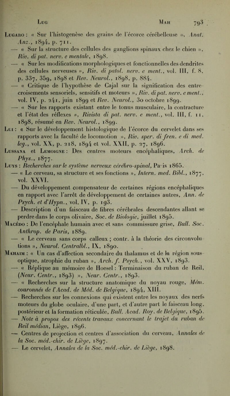 Lugaro : « Sur l’histogenèse des grains de l’écorce cérébelleuse »-, Anal. Anz., 189/1, p. 711. — « Sur la structure des cellules des ganglions spinaux chez le chien », Riv. di pat. nerv. e mentale, 1898. — « Sur les modifications morphologiques et fonclionnelles des dendrites des cellules nerveuses », Riv. di patol. nerv. e ment., vol. III, f. 8, p. 337, 359, 1898 et Rev. Neurol., 1898, p. 884. — « Critique de l’hypothèse de Cajal sur la signification des entre croisements sensoriels, sensitifs et moteurs », Riv. dipat. nerv. ement., vol. IV, p. 241, juin 1899 et Rev. Neurol., 3o octobre 1899. — « Sur les rapports existant entre le tonus musculaire, la contracture et l’état des réflexes », Rivista di pat. nerv. e ment., vol. III, f. 11, 1898, résumé en Rev. Neurol., 1899. Lui: « Sur le développement histologique de l’écorce du cervelet dans ses rapports avec la faculté de locomotion », Riv. sper. di fren. e di med. leg., vol. XX, p. 218, 1894 et vol. XXII, p. 27, 1896. Lussana et Lemoigne : Des centres moteurs encéphaliques, Arch. de Phys., 1877. Luys : Recherches sur le système nerveux cérébro-spinal, Pais i865. — « Le cerveau, sa structure et ses fonctions », Intern. med. Bibl., 1877. vol. XXVI. — Du développement compensateur de certaines régions encéphaliques en rapport avec l’arrêt de développement de certaines autres, Ann. de Psych. et d'Hypn., vol. IV, p. ig3. — Description d’un faisceau de fibres cérébrales descendantes allant se perdre dans le corps olivaire, Soc. de Biologie, juillet 1890. Macédo : De l’encéphale humain avec et sans commissure grise, Bull. Soc. Anthrop. de Paris, 1889. — « Le cerveau sans corps calleux ; contr. à la théorie des circonvolu tions », Neurol. Centralbl., IX, 1890. Mahaim : « Un cas d’affection secondaire du thalamus et de lu région sous- optique, atrophie du ruban », Arch. f. Psych., vol. XXV, 1893. — « Réplique au mémoire de Hoesel : Terminaison du ruban de ReiL (Neur. Centr., 1893) », Neur. Centr., 1893. — « Recherches sur la structure anatomique du noyau rouge, Mém. couronnés de iAcad. de Méd. de Belgique, 1894, XIII. — Recherches sur les connexions qui existent entre les noyaux des nerfs moteurs du globe oculaire, d’une part, et d’autre part le faisceau long, postérieur et la formation réticulée, Bull. Acad. Roy. de Belgique, 1895. — Note à propos des récents travaux concernant le trajet du ruban de Reil médian, Liège, 1896. — Centres de projection et centres d’association du cerveau, \nnales de la Soc. méd.-chir. de Liège, 1897. — Le cervelet, Annales de la Soc. méd.-chir. de Liège, 1898.
