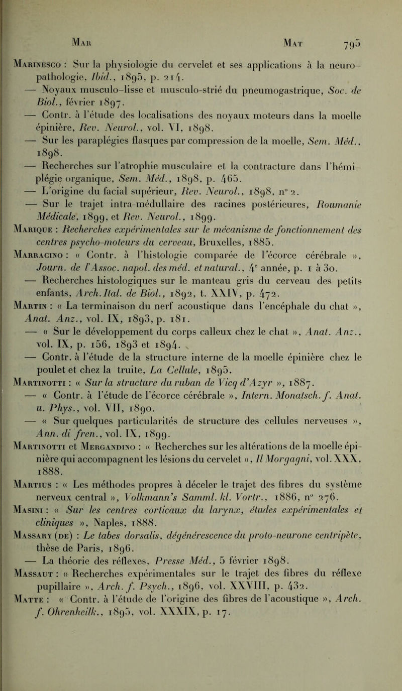 79- Marinesco : Sur la physiologie du cervelet et ses applications à la neuro- pathologie, Ibid., 1895, p. 214- — Noyaux musculo-lisse et musculo-strié du pneumogastrique. Soc. de Biol., février 1897. — Contr. à l’étude des localisations des noyaux moteurs dans la moelle épinière, Rev. Neurol., vol. VI, 1898. — Sur les paraplégies flasques par compression delà moelle, Sem. Méd., 1898. — Recherches sur l’atrophie musculaire et la contracture dans l’hémi- plégie organique, Sem. Méd., 1898, p. 465. — L’origine du facial supérieur, Rev. Neurol., 1898, n°2. — Sur le trajet intra-médullaire des racines postérieures, Roumanie Médicale, 1899, et Rev. Neurol., 1899. Marique : Recherches expérimentales sur le mécanisme de fonctionnement des centres psycho-moteurs du cerveau, Bruxelles, i885. Marracino : « Contr. à l’histologie comparée de l'écorce cérébrale », Journ. de l'Assoc. napol. des méd. et natural., 4e année, p. 1 à 3o. — Recherches histologiques sur le manteau gris du cerveau des petits enfants, Arch.liai, de Biol., 1892, t. XXIV, p. 472. Martin : « La terminaison du nerf acoustique dans l’encéphale du chat », Anat. Anz., vol. IX, 1893, p. 181. — « Sur le développement du corps calleux chez le chat », Anat. Anz., vol. IX, p. i56, 1893 et 1894. — Contr. à l’étude de la structure interne de la moelle épinière chez le poulet et chez la truite, La Cellule, 1895. Martinotti : « Sur la structure du ruban de Vicq d’Azyr », 1887. — « Contr. à l’étude de l’écorce cérébrale », Intern. Monatsch. f. Anat. a. Phys., vol. VII, 1890. — « Sur quelques particularités de structure des cellules nerveuses », Ann. di fren., vol. IX, 1899. Martinotti et Mergandino : « Recherches sur les altérations de la moelle épi- nière qui accompagnent les lésions du cervelet », Il Morgagni, vol. XXX, 1888. Martius : « Les méthodes propres à déceler le trajet des fibres du système nerveux central », Volkmanns Samml. kl. Vortr., 1886, n° 276. Masini : « Sur les centres corticaux du larynx, études expérimentales et cliniques », Naples, 1888. Massary (de) : Le tabes dorsalis, dégénérescence du proto-neurone centripète, thèse de Paris, 1896. — La théorie des réflexes, Presse Méd., 5 février 1898. Massaut : « Recherches expérimentales sur le trajet des fibres du réflexe pupillaire », Arch. f. Psych., 1896, vol. XXVIII, p. 432, Matte : « Contr. à l’étude de l’origine des fibres de l’acoustique », Arch. f. Ohrenhcilk., 1895, vol. XXXIX, p. 17.