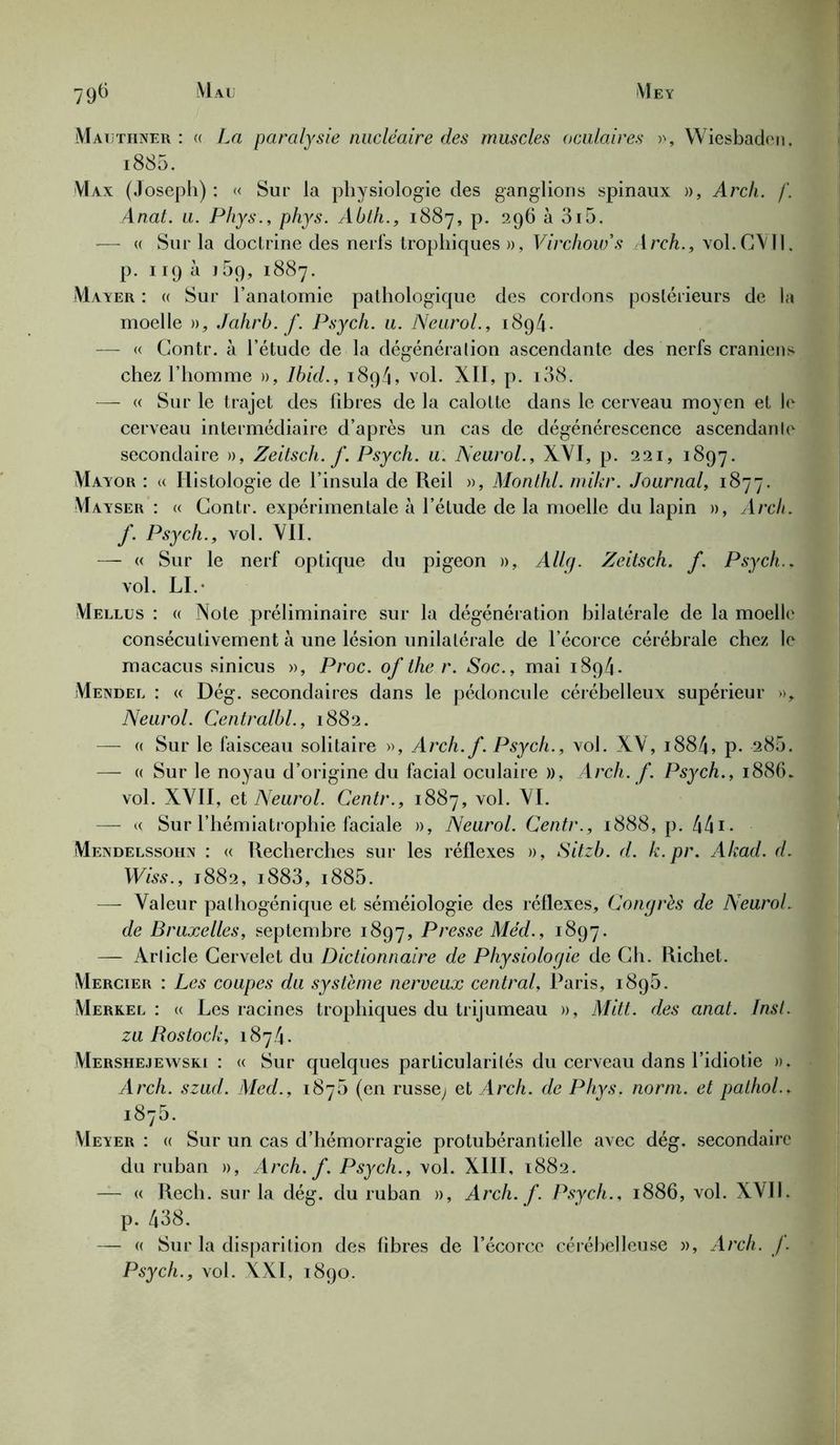 Matjtiiner : « La paralysie nucléaire des muscles oculaires », Wiesbaden, i885. VIax (Joseph): « Sur la physiologie des ganglions spinaux », Arch. f. Anat. u. Phys., phys. Abth., 1887, p. 296 à 3i5. — « Sur la doctrine des nerfs trophiques », Virchow's Arch., vol.GYIl. p. 119 à ]5p, 1887. Mayer : « Sur l’anatomie pathologique des cordons postérieurs de la moelle », Jahrb. f. Psych. u. Neurol., 1894. — « Contr. à l’étude de la dégénération ascendante des nerfs crâniens chez l’homme », Ibid., 1894, vol. XII, p. i38. — « Sur le trajet des fibres de la calotte dans le cerveau moyen et le cerveau intermédiaire d’après un cas de dégénérescence ascendante secondaire », Zeitsch. f. Psych. u. Neurol., XYI, p. 221, 1897. Mayor : <( Histologie de l’insula de Reil », Monthl. mikr. Journal, 1877. Mayser : « Contr. expérimentale à l’étude de la moelle du lapin », Arch. f. Psych., vol. VII. — « Sur le nerf optique du pigeon », Allq. Zeitsch. f. Psych.. vol. LI.- Mellus : « Note préliminaire sur la dégénération bilatérale de la moelle consécutivement à une lésion unilatérale de l’écorce cérébrale chez le macacus sinicus », Proc, of the r. Soc., mai 1 8q4- Mendel : « Dég. secondaires dans le pédoncule cérébelleux supérieur », Neurol. Centralbl., 1882. — « Sur le faisceau solitaire », Arch. f. Psych., vol. XV, i884, p. 285. — « Sur le noyau d’origine du facial oculaire », Arch. f. Psych., 1886. vol. XVII, et Neurol. Centr., 1887, vol. VI. — « Sur l’hémiatrophie faciale », Neurol. Centr., 1888, p. 441 - Mendelssohn : « Recherches sur les réflexes », Sitzb. d. k.pr. Akad. d. Wiss., 1882, i883, i885. — Valeur pathogénique et séméiologie des réflexes. Congrès de Neurol, de Bruxelles, septembre 1897, Presse Méd., 1897. — Article Cervelet du Dictionnaire de Physiologie de Ch. Richet. Mercier : Les coupes du système nerveux central, Paris, 1895. Merkel : « Les racines trophiques du trijumeau », Mitt. des anat. Inst, zu Rostock, 1874. Mershejewski : « Sur quelques particularités du cerveau dans l’idiotie ». Arch. szud. Aled., 187b (en russey et Arch. de Phys. norm. et pathol., 1875. Meyer : « Sur un cas d’hémorragie protubérantielle avec dég. secondaire du ruban », Arch. f. Psych., vol. XIII, 1882. — « Rech. sur la dég. du ruban », Arch. f. Psych., 1886, vol. XVII. p. 438. — « Sur la disparition des libres de l’écorce cérébelleuse », Arch. f. Psych., vol. XXI, 1890.