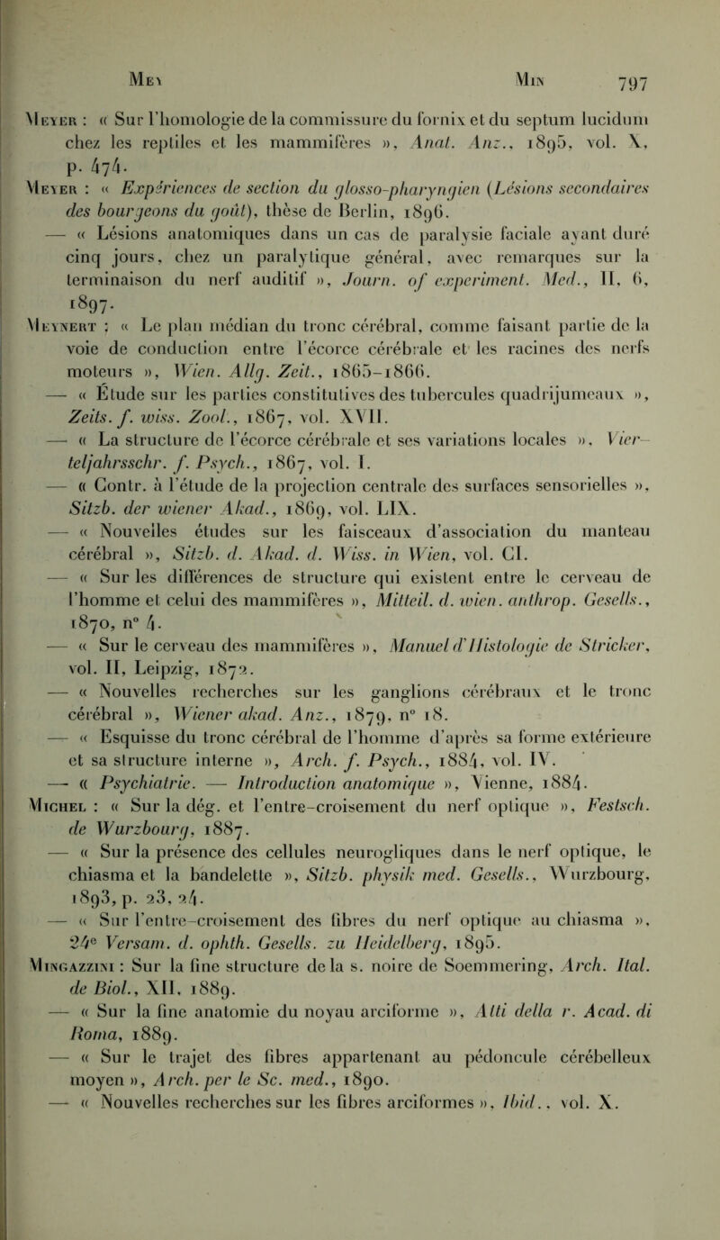 Me\ Mn\ Meyer : « Sur l’homologie de la commissure du fornix et du septum lucidum chez les reptiles et les mammifères », Anal. Anz., 1896, vrol. X, p. 474. Meyer : « Expériences de section du glosso-pharyngien (Lésions secondaires des bourgeons du goût), thèse de Berlin, 1896. — « Lésions anatomiques dans un cas de paralysie faciale ayant duré cinq jours, chez un paralytique général, avec remarques sur la terminaison du nerf auditif », Journ. of expcriment. Med., IL 6, i89 7- Meynert ; « Le plan médian du tronc cérébral, comme faisant partie de la voie de conduction entre l’écorce cérébrale et les racines des nerfs moteurs », Wien. Allg. Zeit., 1865-1866. — « Etude sur les parties constitutives des tubercules quadrijumeaux », Zeits. f. wiss. Zool., 1867, vol. XVII. — « La structure de l’écorce cérébrale et ses variations locales », Vier teljahrsschr. f. Psych., 1867, vol. I. — « Contr. à l’étude de la projection centrale des surfaces sensorielles », Sitzb. der wicner Akad., 1869, vol. LIX. — « Nouvelles études sur les faisceaux d’association du manteau cérébral », Sitzb. d. Akad. d. Wiss. in Wien, vol. CI. - « Sur les différences de structure qui existent entre le cerveau de l’homme et celui des mammifères », Mitteil. d. wien. anthrop. Gesells., 1870, n° 4- — « Sur le cerveau des mammifères », Manuel d’Histologie de Stricker, vol. II, Leipzig, 1872. — « Nouvelles recherches sur les ganglions cérébraux et le tronc cérébral », Wicner akad. Anz., 1879, n° 18. — « Esquisse du tronc cérébral de l’homme d’après sa forme extérieure et sa slructure interne », Arch. f. Psych., 1884, vol. IV. — (( Psychiatrie. — Introduction anatomique », Vienne, 1884. Michel : « Sur la dég. et l’entre-croisement du nerf optique », Festsch. de Wurzbourg, 1887. — « Sur la présence des cellules neurogliques dans le nerf optique, le chiasma et la bandelette », Sitzb. physik med. Gesells., Wurzbourg, i8q3, p. 28, 24. — « Sur l’entre-croisement des fibres du nerf optique au chiasma », 24e Versam. d. ophth. Gesells. zu Heidelberg, 1890. Mingazzini : Sur la fine structure delà s. noire de Soemmering, Arch. Ital. de Biol., XII, 1889. — « Sur la fine anatomie du noyau arciforme », Alti délia r. Acad, di Rorna, 1889. — « Sur le trajet des fibres appartenant au pédoncule cérébelleux moyen », Arch. per le Sc. med., 1890. —- « Nouvelles recherches sur les fibres arciformes », Ibid.. vol. X.