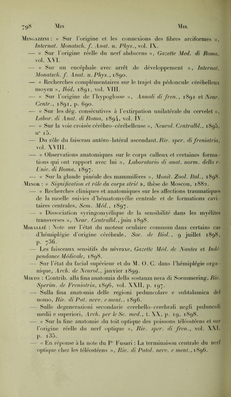 Mingazzini : « Sur l’origine et les connexions des fibres arciformes », Internat. Monatsch. f. Anat. u. Phys., vol. IX. — « Sur l’origine réelle du nerf abducens », Gazette Med. di Roma. vol. XYI. — « Sur un encéphale avec arrêt de développement », Internat. Monatsch. f. Anat. u.Pliys., 1890. — « Recherches complémentaires sur le trajet du pédoncule cérébelleux moyen », Ibid, 1891, vol. VIII. — « Sur l’origine de l’hypoglosse », Annali di fren., 1891 e\ Neur. Centr., 1891, p. 690. -— « Sur les dég. consécutives à l’extirpation unilatérale du cervelet », Lcibor. di Anat. di Roma, 1894, vol. IV. — « Sur la voie croisée cérébro-cérébelleuse », Neurol. Centralbl., 1895, n° i5. — Du rôle du faisceau antéro-latéral ascendant. Riv. sper. di freniatria, vol. XVIII. — « Observations anatomiques sur le corps calleux et certaines forma- tions qui ont rapport avec lui », Laboratorio di anat. norm. délia r- Unie, di Roma, 1897. — « Sur la glande pinéale des mammifères », Monit. Zool. Ital., 1898. Minor : « Signification et rôle du corps strié », thèse de Moscou, 1882. — « Recherches cliniques et anatomiques sur les affections traumatiques de la moelle suivies d’hématomyélie centrale et de formations cavi- taires centrales, Sem. Méd., 1897. — « Dissociation syringomyélique de la sensibilité dans les myélites transverses », Neur. Centralbl., juin 1898. Mirallié : Note sur l’état du moteur oculaire commun dans certains cas d’hémiplégie d’origine cérébrale, Soc. de Biol., 9 juillet 1898, P- 736- — Les faisceaux sensitifs du névraxe, Gazette Méd. de Nantes et Indé- pendance Médicale, 1898. — Sur l’état du facial supérieur et du M. O. G. dans l’hémiplégie orga- nique, Arch. de Neurol., janvier 1899. Miino : Contrib. alla fina anatomia délia sostanzanera di Soemmering, Rie. Sperim. de Freniatria, 1896, vol. XXII, p. 197. — Sulla fina anatomia delle regioni peduncolare e subtalamica del uomo, Riv. di Pat. nerv. ement.. 1896. — Sulle degenerazioni secondarie cerebello-cerebrali negli peduncoli medii e superiori, Arch. per le Sc. med., t. XX, p. 19, 1898. — « Sur la fine anatomie du toit optique des poissons téléostéens et sur l’origine réelle du nerf optique », Riv. sper. di fren., vol. XXI, p. i35. — « En réponse à la note du P' Fusari : La terminaison centrale du nerl optique chez les téléostéens », Riv. di Patol. nerv. e ment., 1896.