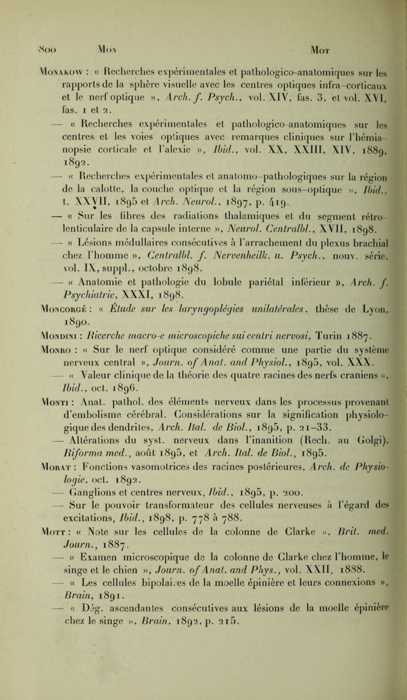 Mot <Soo Mon Monakow : « Recherches expérimentales et pathologico-anatomiques sur les rapports de la sphère visuelle avec les centres optiques infra-corticaux et le nerf optique », Arch. f. Psych., vol. XIV, fas. 3, et vol. XVI, fas. i et 2. — « Recherches expérimentales et pathologico-anatomiques sur les centres et les voies optiques avec remarques cliniques sur l’hémia- nopsie corticale et l’alexie », Ibid., vol. XX, XXIII, XIV, 1889, 1892. — « Recherches expérimentales et anatomo-pathologiques sur la région de la calotte, la couche optique et la région sous-optique », Ibid., t. XXVII, i8g5 et Arch. Neurol., 1897, p. 419- — « Sur les libres des radiations thalamiques et du segment rétro- lenticulaire de la capsule interne », Neurol. Centralbl., XVII, 1898. — e Lésions médullaires consécutives à l’arrachement du plexus brachial chez l’homme », Centralbl. f. Neruenheilk. u. Psych., nouv. série, vol. IX, suppl., octobre 1898. — « Anatomie et pathologie du lobule pariétal inférieur », Arch. f. Psychiatrie, XXXI, 1898. VIoncorge : « Étude sur les laryngoplégies unilatérales, thèse de Lyon, 1890. Mondini : Ricerche macro-e inicroscopiche sui centri nervosi, Turin 1887. Monro : « Sur le nerf optique considéré comme une partie du système nerveux central », Journ. of Anat. and Physiol., 1895, vol. XXX. — « Valeur clinique de la théorie des quatre racines des nerfs crâniens », Ibid., oct. 1896. VIoNTi : Anat. pathol. des éléments nerveux dans les processus provenan d’embolisme cérébral. Considérations sur la signification physiolo- gique des dendriles, Arch. Ital. de Biol., 1895, p. 21-33. — Altérations du syst. nerveux dans l’inanition (Rech. au Golgi), Riforma med., août 1895, et Arch. Ital. de Biol., 1895. VIorat : Fonctions vasomotrices des racines postérieures, Arch. de Physio- logie, oct. 1892. — Ganglions et centres nerveux, Ibid., i8g5, p. 200. — Sur le pouvoir transformateur des cellules nerveuses à l’égard des excitations, Ibid., 1898, p. 778 à 788. Mott : « Note sur les cellules de la colonne de Clarke », Brit. med. Journ., 1887. — « Examen microscopique de la colonne de Clarke chez l’homme, le singe et le chien », Journ. of Anat. and Phys., vol. XXII, 1888. — « Les cellules bipolai.es de la moelle épinière et leurs connexions », Brain, 1891. — « Dég. ascendantes consécutives aux lésions de la moelle épinière