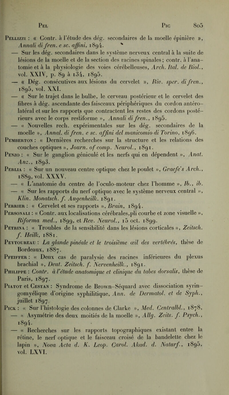 Pellizzi : « Gontr. à l’étude des dég. secondaires de la moelle épinière », Annali di fren. e sc. affîni, 1894. * — Sur les dég. secondaires dans le système nerveux central à la suite de lésions de la moelle et de la section des racines spinales ; contr. à l’ana- tomie et à la physiologie des voies cérébelleuses, Arch. Ital. de Biol., vol. XXIV, p. 89 à i34, i895. — « Dég. consécutives aux lésions du cervelet », Rio. sper. di fren., 1895, vol. XXI. — (( Sur le trajet dans le bulbe, le cerveau postérieur et le cervelet des fibres à dég. ascendante des faisceaux périphériques du cordon antéro- latéral et sur les rapports que contractent les restes des cordons posté- rieurs avec le corps restiforme », Annali di fren., 1895. — « Nouvelles rech. expérimentales sur les dég. secondaires de la moelle », Annal, di fren. e sc. affîni del manicomio di Torino, 1896. Pemberton : « Dernières recherches sur la structure et les relations des couches optiques », Journ. of comp. Neurol., 1891. Penzo : « Sur le ganglion géniculé et les nerfs qui en dépendent », Anat. Anz., 1893. Perlia : « Sur un nouveau centre optique chez le poulet », Graefe s Arch., 1889, vol. XXXV. — « I/anatomie du centre de l’oculo-moteur chez l’homme », Ib., ib. — « Sur les rapports du nerf optique avec le système nerveux central », Klin. Monatsch. f. Augenheilk. 1891. Perrier : « Cervelet et ses rapports », Brain, 1894. Personali : « Gontr. aux localisations cérébrales,pli courbe et zone visuelle », Riforma med., 1899, et Rev. Neurol., i5 oct. 1899. Petrina : « Troubles de la sensibilité dans les lésions corticales », Zeitsch. f. Heilk, 1881. Peytoureau : La glande pinéale et le troisième œil des vertébrés, thèse de Bordeaux, 1887. Pfeiffer : « Deux cas de paralysie des racines inférieures du plexus brachial », Deut. Zeitsch. f. Nervenheilk., 1891. Philippe : Contr. à l’étude anatomique et clinique du tabes dorsalis, thèse de Paris, 1897. Piatot et Cestan : Syndrome de Brown-Séquard avec dissociation syrin- gomyélique d’origine syphilitique, Ann. de Dermatol. et de Syph., juillet 1897. Pick : « Sur l’histologie des colonnes de Clarke », Med. Centralbl., 1878, — « Asymétrie des deux moitiés de la moelle », Allg. Zeits. f. Psych., 1894. — « Becherches sur les rapports topographiques existant entre la rétine, le nerf optique et le faisceau croisé de la bandelette chez le lapin », Nova Acta d. K. Leop. Carol. Akad. d. Naturf, 189b, vol. LXVI.
