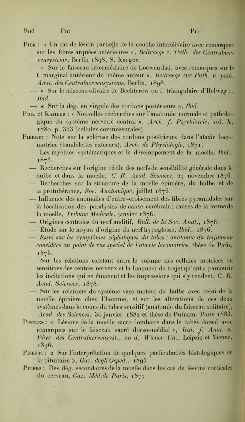 Pick : « Un cas de lésion partielle de la couche interolivaire avec remarques sur les libres arquées antérieures », Beitraege z. Path. des Centralner- vensystems, Berlin 1898, S. Karger. — « Sur le faisceau intermédiaire de Loewenthal, avec remarques sur le f. marginal antérieur du même auteur », Beitraege zur Path. u. path. Anat. des Centralnervensystems, Berlin, 1898. — a Sur le faisceau olivaire de Bechterew ou f. triangulaire d’Hehveg », Ibid. — « Sur la dég. en virgule des cordons postérieurs », Ibid. Pick et Kahler : « Nouvelles recherches sur l’anatomie normale et patholo- gique du système nerveux central », Arch. f. Psychiatrie, vol. X, 1880, p. 353 (cellules commissurales). Pierret : Note sur la sclérose des cordons postérieurs dans l’ataxie loco- motrice (bandelettes externes), Arch. de Physiologie, 1871. — Les myélites systématiques et le développement de la moelle, Ibid., i873. — Becherches sur l’origine réelle des nerfs de sensibilité générale dans le bulbe et dans la moelle, C. B. Acad. Sciences, 27 novembre 1876. — Becherches sur la structure de la moelle épinière, du bulbe et de la protubérance, Soc. Anatomique, juillet 1876. — Influence des anomalies d’entre-croisement des fibres pyramidales sur la localisation des paralysies de cause cérébrale; causes de la forme de la moelle, Tribune Médicale, janvier 1876. — Origines centrales du nerf auditif, Bull, de la Soc. Anat., 1876. — Étude sur le noyau d’origine du nerf hypoglosse, Ibid., 1876. — Essai sur les symptômes céphaliques du tabes : anatomie du trijumeau considéré au point de vue spécial de l'ataxie locomotrice, thèse de Paris, 1876. — Sur les relations existant entre le volume des cellules motrices ou sensitives des centres nerveux et la longueur du trajet qu’ont à parcourir les incitations qui en émanent et les impressions qui s’y rendent, C. B. Acad. Sciences, 1878. — Sur les relations du système vaso-moteur du bulbe avec celui de la moelle épinière chez l’homme, et sur les altérations de ces deux systèmes dans le cours du tabes sensitif (anatomie du faisceau solitaire), Acad, des Sciences, 3o janvier 1882 et thèse de Putnam, Paris i883. Pineles : « Lésions de la moelle sacro-lombaire dans le tabes dorsal avec remarques sur le faisceau sacré dorso-médial », Inst. f. Anat. u. Phys, des Centralnervensyst., an d. Wiener Un., Leipzig et Vienne, 1896. Pisenti : « Sur l’interprétation de quelques particularités histologiques de la pituitaire », Gaz. degli Osped., 1896. Pitres : Des dég. secondaires de la moelle dans les cas de lésions corticales du cerveau, Gaz. Méd.de Paris, 1877.