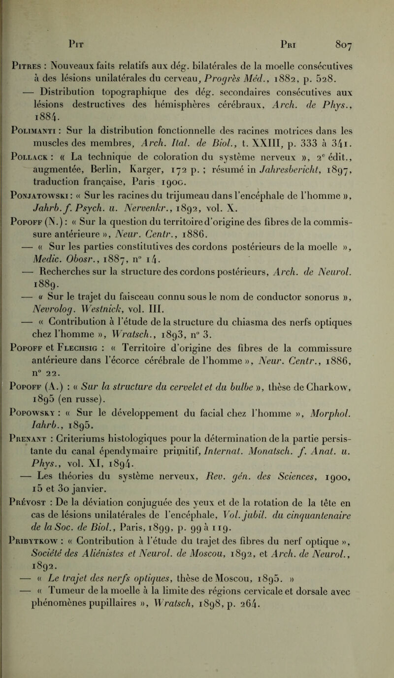 Pitres : Nouveaux faits relatifs aux dég. bilatérales de la moelle consécutives à des lésions unilatérales du cerveau Progrès Méd., 1882, p. 628. — Distribution topographique des dég. secondaires consécutives aux lésions destructives des hémisphères cérébraux, Arch. de Phys., i884. Polimanti : Sur la distribution fonctionnelle des racines motrices dans les muscles des membres, Arch. Ital. de Biol., t. XXIII, p. 333 à 34i- Pollack : (( La technique de coloration du système nerveux », 2e édit,, augmentée, Berlin, Karger, 172 p.; résumé in Jahreshericht, 1897, traduction française, Paris 1900. Ponjatowski: « Sur les racines du trijumeau dans l’encéphale de l’homme », Jahrb. f. Psych. u. Nervenkr., 1892, vol. X. Popoff (N.) : « Sur la question du territoire d’origine des fibres de la commis- sure antérieure », Near. Centr., 1886. — « Sur les parties constitutives des cordons postérieurs delà moelle », Medic. Ohosr., 1887, n° i4. — Recherches sur la structure des cordons postérieurs, Arch. de Neurol. 1889. — « Sur le trajet du faisceau connu sous le nom de conductor sonorus », Nevrolog. Westnich, vol. III. — « Contribution à l’étude de la structure du chiasma des nerfs optiques chez l’homme », Wratsch., 1893, n° 3. Popoff et Flechsig : « Territoire d’origine des fibres de la commissure antérieure dans l’écorce cérébrale de l’homme», Neur. Centr., 1886, n° 22. Popoff (A.) : « Sur la structure du cervelet et du bulbe », thèse de Charkow, 1895 (en russe). Popowsky : « Sur le développement du facial chez l’homme », Morphol. Iahrb., 1895. Prenant : Critériums histologiques pour la détermination de la partie persis- tante du canal épendymaire primitif. Internat. Monatsch. f. Anat. u. Phys., vol. XI, 1894. — Les théories du système nerveux, Rev. gén. des Sciences, 1900, i5 et 3o janvier. Prévost : De la déviation conjuguée des yeux et de la rotation de la tête en cas de lésions unilatérales de l’encéphale, Vol.jubil. du cinquantenaire de la Soc. de Biol., Paris, 1899, p. 99 a 119. Pribytkow : « Contribution à l’étude du trajet des fibres du nerf optique », Société des Aliénistes et Neurol, de Moscou, 1892, et Arch. de Neurol., 1892. — « Le trajet des nerfs optiques, thèse de Moscou, 189b. » — « Tumeur de la moelle à la limite des régions cervicale et dorsale avec phénomènes pupillaires », Wratsch, 1898^. 264.
