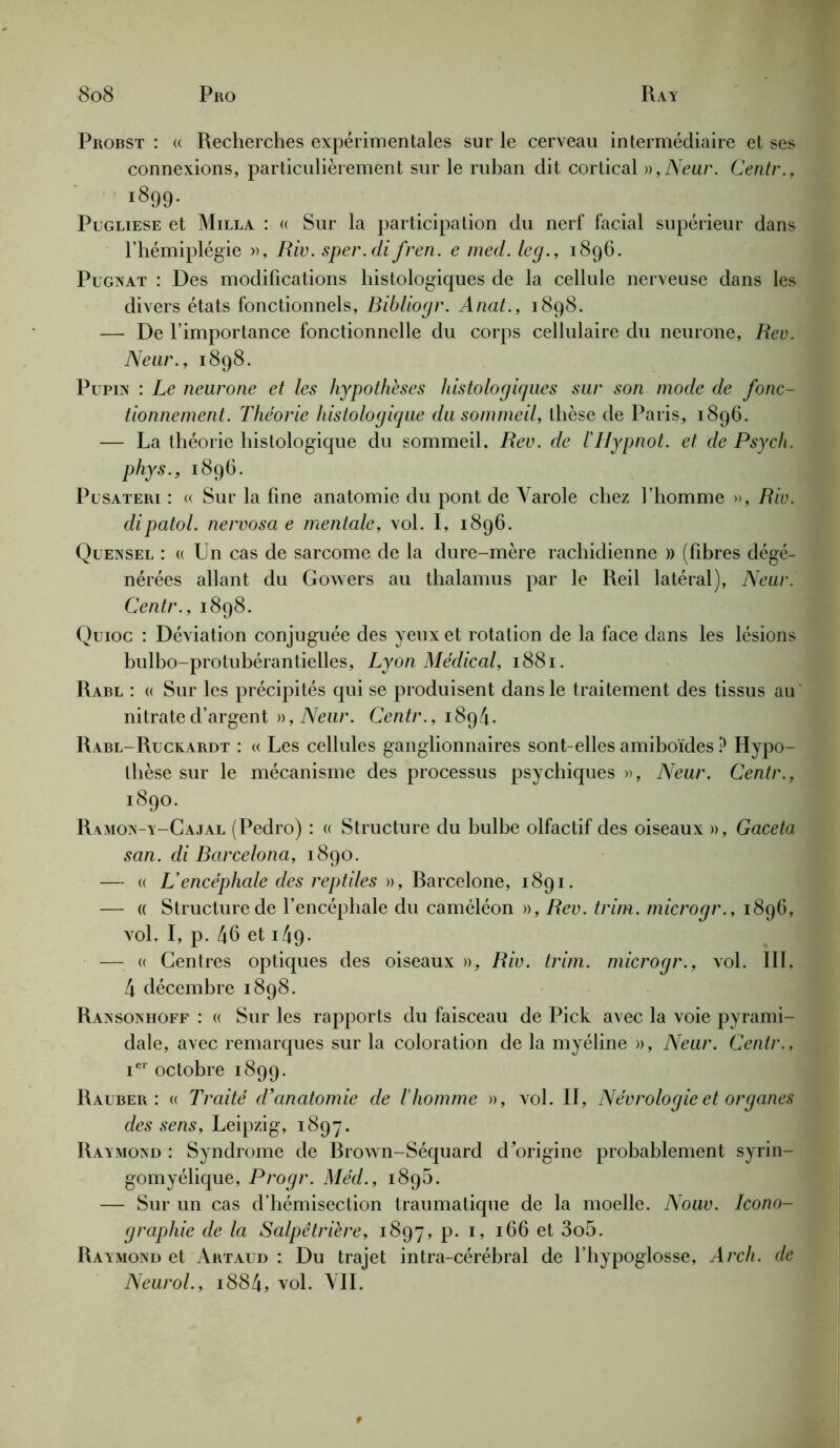 Probst : « Recherches expérimentales sur le cerveau intermédiaire et ses connexions, particulièrement sur le ruban dit cortical »,Neur. Centr., 1899- Pugliese et Milla : (( Sur la participation du nerf facial supérieur dans l’hémiplégie », Biv. sper.di fren. e med. leg., 1896. Pugnat : Des modifications histologiques de la cellule nerveuse dans les divers états fonctionnels, Bibliogr. Anat., 1898. — De l’importance fonctionnelle du corps cellulaire du neurone, Bev. Neur., 1898. Pupin : Le neurone et les hypothèses histologiques sur son mode de fonc- tionnement. Théorie histologique du sommeil, thèse de Paris, 1896. — La théorie histologique du sommeil. Bev. de l'Hypnot. et de Psych. phys., 1896. Püsateri : « Sur la fine anatomie du pont de Yarole chez l’homme », Biv. dipatol. nervosa e mentale, vol. I, 1896. Qüensel : « Un cas de sarcome de la dure-mère rachidienne » (fibres dégé- nérées allant du Gowers au thalamus par le Reil latéral), Neur. Centr., 1898. Quioc : Déviation conjuguée des yeux et rotation de la face dans les lésions bulbo-protubérantielles, Lyon Médical, 1881. Rabl : « Sur les précipités qui se produisent dans le traitement des tissus au nitrate d’argent a, Neur. Centr., 1894. Rabl-Ruckardt : « Les cellules ganglionnaires sont-elles amiboïdes P Hypo- thèse sur le mécanisme des processus psychiques », Neur. Centr., 1890. Ramon-y-Cajal (Pedro) : « Structure du bulbe olfactif des oiseaux », Gaceta san. di Bcircelona, 1890. — « L'encéphale des reptiles », Rarcelone, 1891. — « Structure de l’encéphale du caméléon », Bev. trim. microgr., 1896, vol. I, p. 46 et 149- — « Centres optiques des oiseaux », Biv. trim. microgr., vol. 111. 4 décembre 1898. Ransonhoff : « Sur les rapports du faisceau de Pick avec la voie pyrami- dale, avec remarques sur la coloration de la myéline », Neur. Centr., ier octobre 1899. Rauber : « Traité d'anatomie de l'homme », vol. II, Nécrologie et organes des sens, Leipzig, 1897. Raymond : Syndrome de Rrown-Séquard d'origine probablement syrin- gomyélique, Progr. Méd., 1895. — Sur un cas d’hémisection traumatique de la moelle. Nouv. Icono- graphie de la Salpêtrière, 1897, p. 1, 166 et 3o5. Raymond et Artaud : Du trajet intra-cérébral de l’hypoglosse, Arch. de Neurol., i884, vol. VIL *