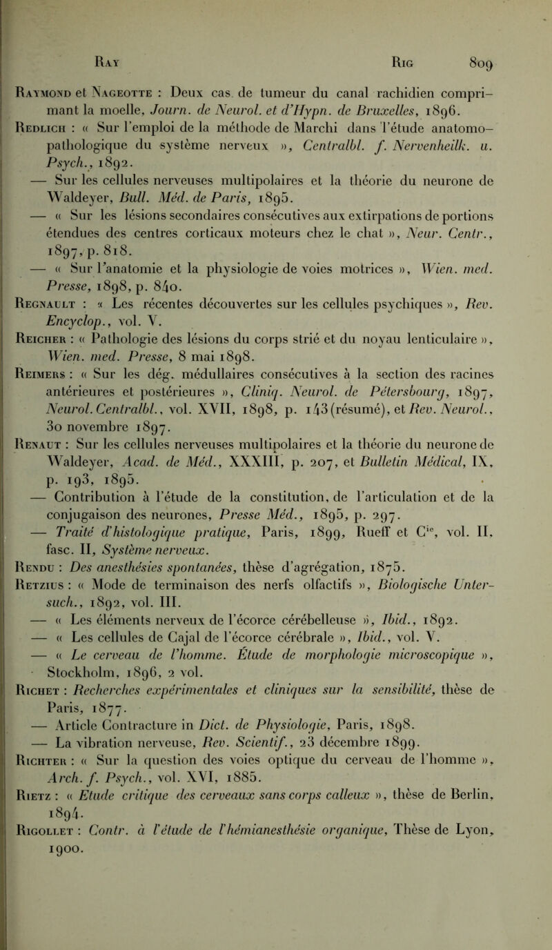 Raymond et Nageotte : Deux cas de tumeur du canal rachidien compri- mant la moelle, Journ. de Neurol, et d’Hypn. de Bruxelles, 1896. Redlich : « Sur l’emploi de la méthode de Marchi dans l’étude anatomo- pathologique du système nerveux », Centralbl. f. Nervenheilk. u. Psych., 1892. — Sur les cellules nerveuses multipolaires et la théorie du neurone de Waldeyer, Bull. Méd. de Paris, 1895. — « Sur les lésions secondaires consécutives aux extirpations de portions étendues des centres corticaux moteurs chez le chat », Neur. Centr., 1897, p.818. — « Sur l'anatomie et la physiologie de voies motrices », Wien. med. Presse, 1898, p. 84o. Régnault : « Les récentes découvertes sur les cellules psychiques », Rev. Encyclop., vol. V. Reicher : « Pathologie des lésions du corps strié et du noyau lenticulaire », Wien. med. Presse, 8 mai 1898. Reimers : « Sur les dég. médullaires consécutives à la section des racines antérieures et postérieures », Cliniq. Neurol, de Pétersbourg, 1897, Neurol. Centralbl., vol. XVII, 1898, p. i43 (résumé), et Rev. Neurol., 3o novembre 1897. Renaut : Sur les cellules nerveuses multipolaires et la théorie du neurone de Waldeyer, Acad, de Méd., XXXIIÎ, p. 207, et Bulletin Médical, IX» P- 193» i895- — Contribution à l’étude de la constitution, de l’articulation et de la conjugaison des neurones, Presse Méd., 1895, p. 297. — Traité d’histologique pratique, Paris, 1899, Rueff et Cie, vol. IL fasc. II, Système nerveux. Rendu : Des anesthésies spontanées, thèse d’agrégation, 1875. Retzius : « Mode de terminaison des nerfs olfactifs », Biologische Unter- such., 1892, vol. III. — « Les éléments nerveux de l’écorce cérébelleuse », Ibid., 1892. — « Les cellules de Cajal de l’écorce cérébrale », Ibid., vol. V. — « Le cerveau de Thomme. Étude de morphologie microscopique », Stockholm, 1896, 2 vol. Richet : Recherches expérimentales et cliniques sur la sensibilité, thèse de Paris, 1877. — Article Contracture in Dict. de Physiologie, Paris, 1898. — La vibration nerveuse, Rev. Scientif., 23 décembre 1899. Richter : « Sur la question des voies optique du cerveau de l’homme », Arch. f. Psych., vol. XVI, i885. Rietz : « Etude critique des cerveaux sans corps calleux », thèse de Rerlin, i894- Rigollet : Contr. à Iétude de /’hémianesthésie organique, Thèse de Lyon, 1900.