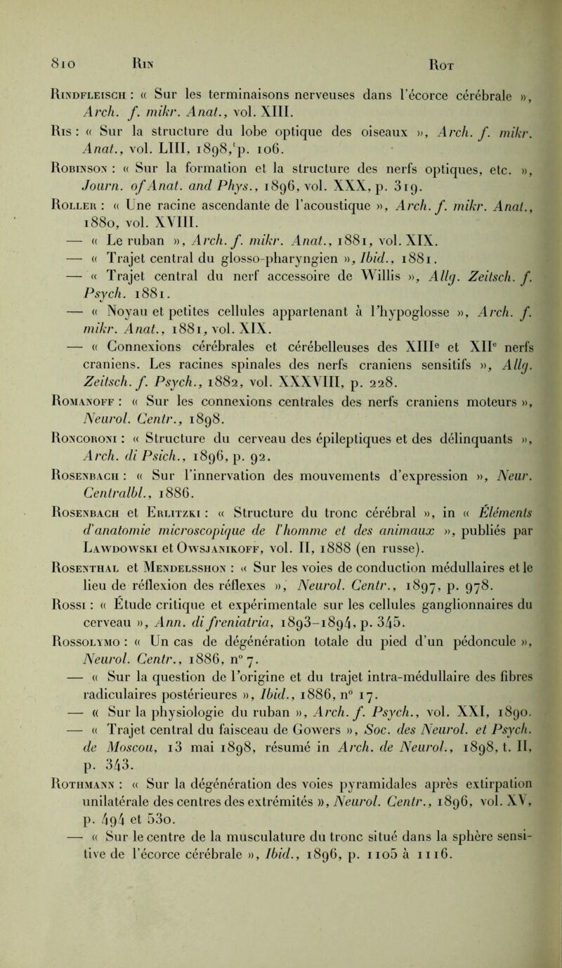 8io Rin Rot Rindfleisch : « Sur les terminaisons nerveuses dans l’écorce cérébrale », Arch. f. mikr. Anat., vol. XIII. Ris: « Sur la structure du lobe optique des oiseaux », Arch. f. mikr. Anat., vol. LUI, 1898,!‘p. 106. Robinson : « Sur la formation et la structure des nerfs optiques, etc. », Joarn. of Anat. and Phys., 1896, vol. XXX, p. 319. Roller : « Une racine ascendante de l’acoustique », Arch. f. mikr. Anat., 1880, vol. XVIII. — « Le ruban », Arch. f. mikr. Anat., 1881, vol. XIX. — « Trajet central du glosso-pharyngien )),Ibid., 1881. — « Trajet central du nerf accessoire de Willis », Allg. Zeitsch. f. Psych. 1881. — « Noyau et petites cellules appartenant à Uhypoglosse », Arch. f. mikr. Anat., 1881, vol. XIX. — « Connexions cérébrales et cérébelleuses des XIIIe et XIIe nerfs crâniens. Les racines spinales des nerfs crâniens sensitifs », Allg. Zeitsch. f. Psych., 1882, vol. XXXVIII, p. 228. Romanoff : « Sur les connexions centrales des nerfs crâniens moteurs », Neurol. Centr., 1898. Roncoroni : « Structure du cerveau des épileptiques et des délinquants », Arch. diPsich., 1896, p. 92. Rosenbacii : « Sur l’innervation des mouvements d’expression », Neur. Centralbl., 1886. Rosenbach et Erlitzki : « Structure du tronc cérébral », in « Eléments d'anatomie microscopique de l'homme et des animaux », publiés par Lawdowski et Owsjaniroff, vol. II, 1888 (en russe). Rosenthal et Mendelsshon : « Sur les voies de conduction médullaires et le lieu de réflexion des réflexes », Neurol. Centr., 1897, p. 978. Rossi : « Etude critique et expérimentale sur les cellules ganglionnaires du cerveau », Ann. di freniatria, 1893-189/Lp. 345. Rossolamo : « Un cas de dégénération totale du pied d’un pédoncule », Neurol. Centr., 1886, n°7. — « Sur la question de l’origine et du trajet intra-médullaire des fibres radiculaires postérieures », Ibid., 1886, n° 17. — « Sur la physiologie du ruban », Arch. f. Psych., vol. XXI, 1890. — « Trajet central du faisceau de Gowers », Soc. des Neurol, et Psych. de Moscou, i3 mai 1898, résumé in Arch. de Neurol., 1898,1. Il, p. 343. Rothmann : « Sur la dégénération des voies pyramidales après extirpation unilatérale des centres des extrémités », Neurol. Centr., 1896, vol. XV, p. 494 et 53o. — « Sur le centre de la musculature du tronc situé dans la sphère sensi-