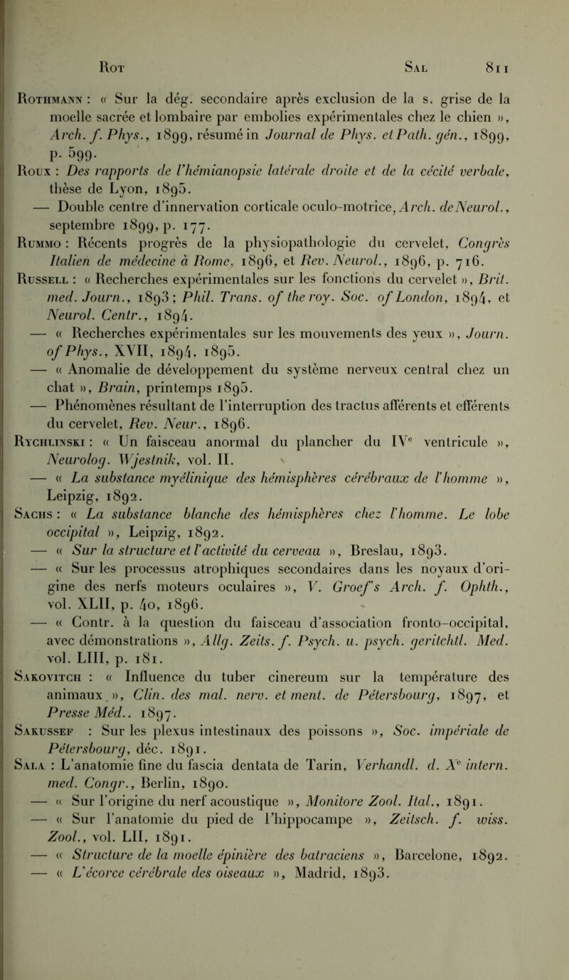 Rothmann : « Sur la dég. secondaire après exclusion de la s. grise de la moelle sacrée et lombaire par embolies expérimentales chez le chien », Arch. f. Phys., 1899, résumé in Journal de Phys. etPath. gén., 1899, P- 599- Roux : Des rapports de l'hémianopsie latérale droite et de la cécité verbale, thèse de Lyon, 1895. — Double centre d’innervation corticale oculo-motrice, A rch. de Neurol., septembre 1899, p. 177. | Rummo : Récents progrès de la physiopathologie du cervelet, Congres Italien de médecine à Rome. 1896, et Rev. Neurol., 1896, p. 716. Russell : « Recherches expérimentales sur les fonctions du cervelet », Brit. med. Journ., 1893; Phil. Trans. of theroy. Soc. of London, 1894, et Neurol. Centr., 1894. — « Recherches expérimentales sur les mouvements des yeux », Journ. ofPhys., XVII, 1894, 1895. — (( Anomalie de développement du système nerveux central chez un chat », Brain, printemps 189b. — Phénomènes résultant de l’interruption des tractus afférents et efférents du cervelet, Rev. Neur., 1896. Rychlinski : « Un faisceau anormal du plancher du IVe ventricule », Neurolog. Wjestnik, vol. II. — « La substance myélinique des hémisphères cérébraux de l'homme », Leipzig, 1892. Sachs : « La substance blanche des hémisphères chez l'homme. Le lobe occipital », Leipzig, 1892. — « Sur la structure et l'activité du cerveau », Breslau, 1893. — « Sur les processus atrophiques secondaires dans les noyaux d’ori- gine des nerfs moteurs oculaires », V. Groef's Arch. f. Ophth., vol. XLII, p. 4o, 1896. — « Contr. à la question du faisceau d’association fronto-occipital, avec démonstrations », Allg. Zeits. f. Psych. u. psych. geritchtl. Med. vol. liii, p. 181. Sakovitch : « Influence du tuber cinereum sur la température des animaux », Clin, des mal. nerv. et ment, de Pétersbourg, 1897, et Presse Méd.. 1897. Sakussef : Sur les plexus intestinaux des poissons », Soc. impériale de Pétersbourg, déc. 1891. ! Sala : L’anatomie fine du fascia dentata de Tarin, Verhandl. d. X° intern. med. Congr., Berlin, 1890. — « Sur l’origine du nerf acoustique », Monitore Zool. Ital., 1891. — « Sur l’anatomie du pied de 1 ’liippocampe », Zeitsch. f. wiss. Zool., vol. LII, 1891. — « Structure de la moelle épinière des batraciens », Barcelone, 1892. — « L'écorce cérébrale des oiseaux », Madrid, 1893.