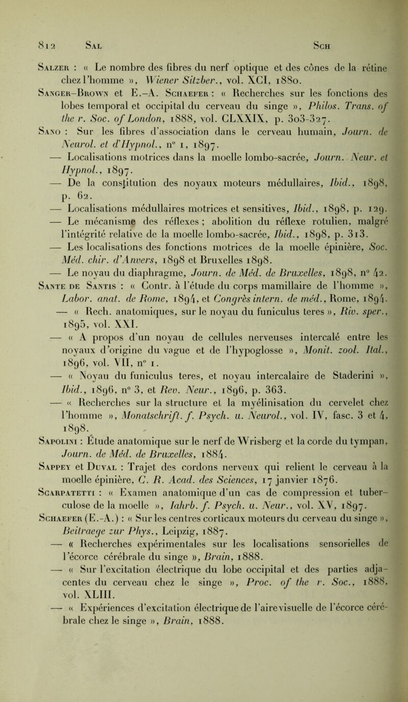 Salzer : « Le nombre des fibres du nerf optique et des cônes de la rétine chezUiomme », Wiener Sitzber., vol. XCI, 1880. Sanger-Brown et E.-A. Schaefer : « Recherches sur les fonctions des lobes temporal et occipital du cerveau du singe », Philos. Trans. of the r. Soc. of London, 1888, vol. GLXXIX, p. 3o3-327. Sano : Sur les fibres d’association dans le cerveau humain, Joiirn. de Neurol, et d’Hypnol., n° i, 1897. — Localisations motrices dans la moelle lombo-sacrée, Journ. Neur. et Hypnol., 1897. —- De la constitution des noyaux moteurs médullaires, Ibid., 1898, p. 62. — Localisations médullaires motrices et sensitives, Ibid., 1898, p. 129. — Le mécanisme des réflexes ; abolition du réflexe rotulien, malgré l’intégrité relative de la moelle lombo-sacrée, Ibid., 1898, p. 3i3. — Les localisations des fonctions motrices de la moelle épinière, Soc. Med. chir. d’Anvers, 1898 et Bruxelles 1898. — Le noyau du diaphragme, Journ. de Méd. de Bruxelles, 1898, n° 42. Santé de Santis : « Contr. à l’étude du corps mamillaire de l’homme », Labor. anat. de Rome, 1894, et Congrès intern. de méd., Rome, 1894. — (( Rech. anatomiques, sur le noyau du funiculus teres », Riv. sper., 1895, vol. XXL — «A propos d’un noyau de cellules nerveuses intercalé entre les noyaux d'origine du vague et de l’hypoglosse », Monit. zool. Ital., 1896, vol. VII, n° 1. — « Noyau du funiculus teres, et noyau intercalaire de Staderini », Ibid., 1896, n° 3, et Rev. Neur., 1896, p. 363. — « Recherches sur la structure et la myélinisation du cervelet chez l’homme », Monatschrift. f. Psych. u. Neurol., vol. IV, fasc. 3 et 1898._ Sapolini : Etude anatomique sur le nerf de Wrisberg et la corde du tympan, Journ. de Méd. de Bruxelles, i884* Sappey et Duval : Trajet des cordons nerveux qui relient le cerveau à la moelle épinière, C. R. Acad, des Sciences, 17 janvier 1876. Scarpatetti : (( Examen anatomique d’un cas de compression et tuber- culose de la moelle », Iahrb. f. Psych. u. Neur., vol. XV, 1897. Schaefer (E.-A.) : a Sur les centres corticaux moteurs du cerveau du singe », Beitraege zur Phys., Leipzig, 1887. — « Recherches expérimentales sur les localisations sensorielles de l’écorce cérébrale du singe », Brain, 1888. — « Sur l’excitation électrique du lobe occipital et des parties adja- centes du cerveau chez le singe », Proc, of the r. Soc., 1888, vol. XLIII. — « Expériences d’excitation électrique de l’aire visuelle de l’écorce céré- brale chez le singe », Brain, 1888.