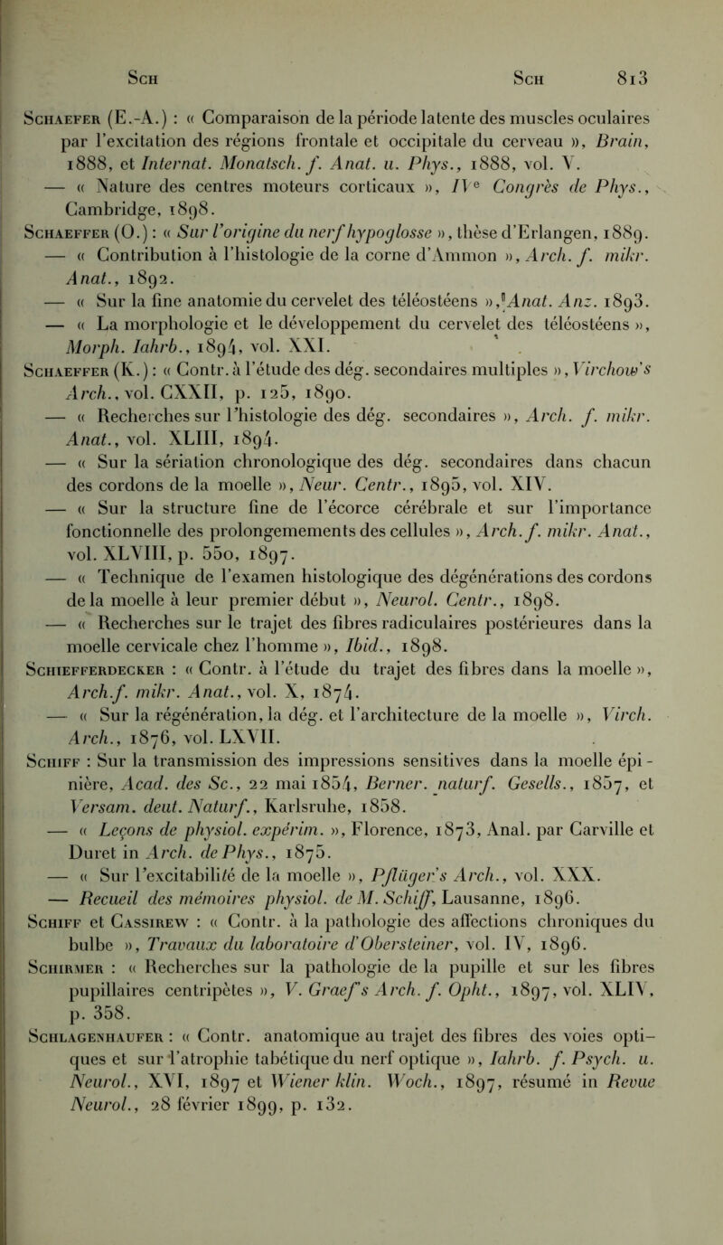 Sghaefer (E.-A.) : (( Comparaison de la période latente des muscles oculaires par l’excitation des régions frontale et occipitale du cerveau », Brain, 1888, et Internat. Monatscli. f. Anat. u. Phys., 1888, vol. Y. — « Nature des centres moteurs corticaux », IVe Congrès de Phys., Cambridge, 1898. Schaeffer (O.) : « Sur l’origine du nerf hypoglosse », thèse d’Erlangen, 1889. — a Contribution à l’histologie de la corne d’Ammon », Arch. f. mikr. Anat., 1892. — « Sur la fine anatomie du cervelet des téléostéens )),\Anat. Anz. 1893. — « La morphologie et le développement du cervelet des téléostéens », Morph. Iahrb., 1894, vol. XXI. Schaeffer (K.) : « Contr. à l’étude des dég. secondaires multiples », Virchow's Arch., vol. CXXII, p. 125, 1890. — « Recherches sur l'histologie des dég. secondaires », A rch. f. mikr. Anat., vol. XLIII, 1894. — « Sur la sériation chronologique des dég. secondaires dans chacun des cordons de la moelle », Neur. Centr., 189b, vol. XIY. — « Sur la structure fine de l’écorce cérébrale et sur l’importance fonctionnelle des prolongemements des cellules », Arch.f. mikr. Anat., vol. XLYIII, p. 55o, 1897. — « Technique de l’examen histologique des dégénérations des cordons delà moelle à leur premier début », Neurol. Centr., 1898. — « Recherches sur le trajet des fibres radiculaires postérieures dans la moelle cervicale chez l’homme », Ibid., 1898. Schiefferdecker : « Contr. à l’étude du trajet des fibres dans la moelle », Arch.f. mikr. Anat.,\ol. X, 1874. — « Sur la régénération, la dég. et l’architecture de la moelle », Virch. Arch., 1876, vol. LXYII. Schiff : Sur la transmission des impressions sensitives dans la moelle épi - nière, Acad, des Sc., 22 mai i854, Berner, naturf. Gesells., 1857, et Versam. deut. Naturf., Karlsruhe, i858. — « Leçons de physiol. expérim. », Florence, 1873, Anal, par Carville et Duret in Arch. de Phys., 1875. — « Sur l'excitabilité de la moelle », Pflügers Arch., vol. XXX. — Recueil des mémoires physiol. de M. Schiff, Lausanne, 1896. Schiff et Cassirew : « Contr. à la pathologie des affections chroniques du bulbe », Travaux du laboratoire d'Obersteiner, vol. IV, 1896. Schirmer : « Recherches sur la pathologie de la pupille et sur les fibres pupillaires centripètes», V. Graef's Arch. f. Opht., 1897, vol. XLIY, p. 358. Schlagenhaufer : (( Contr. anatomique au trajet des fibres des voies opti- ques et sur l’atrophie tabétique du nerf optique », Iahrb. f. Psych. u. Neurol., XYI, 1897 et Wiener klin. Woch., 1897, résumé in Revue Neurol., 28 février 1899, p. i32.