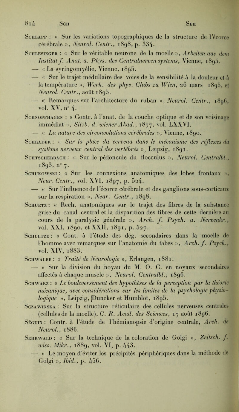 Schlapp : (( Sur les variations topographiques de la structure de Fécorce cérébrale », Neurol. Centr., 1898, p. 334- Schlesinger : (( Sur le véritable neurone de la moelle », Arbeiten aus dem Institut f. Anat. u. Phys, des CentralnervenSystems, Vienne, 1895. — « La syringomyélie, Vienne, 1895. — a Sur le trajet médullaire des voies de la sensibilité à la douleur et à la température », Werh. des phys. Clubs zu Wien, 26 mars 1895, et Neurol. Centr., août 1896. — « Remarques sur l’architecture du ruban », Neurol. Centr., 1896, vol. XV, n° 4. Schnopfiiagen : (( Contr. à l’anat. de la couche optique et de son voisinage immédiat », Sitzb. d. wiener Akad., 1877, vol. LXXVI. — « La nature des circonvolutions cérébrales », Vienne, 1890. Schrader : (( Sur la place du cerveau dans le mécanisme des réflexes du système nerveux central des vertébrés », Leipzig, 1891. Schtscherbach : « Sur le pédoncule du flocculus », Neurol. Centralbl., 1893, n° 7. Schukowski : « Sur les connexions anatomiques des lobes frontaux », Neur. Centr., vol. XVI, 1897, p. 524- — « Sur l’influence de Fécorce cérébrale et des ganglions sous-corticaux sur la respiration », Neur. Centr., 1898. Schuetz : « Rech. anatomiques sur le trajet des fibres de la substance grise du canal central et la disparition des fibres de cette dernière au cours de la paralysie générale », Arch. f. Psych. u. Nervenkr., vol. XXI, 1890, et XXII, 1891, p. 527. Schultze : « Gont. à l’étude des dég. secondaires dans la moelle de Fhomme avec remarques sur l’anatomie du tabes », Arch. f. Psych., vol. XIV, i883. Schwalbe : (( Traité de Neurologie », Erlangen, 1881. — « Sur la division du noyau du M. O. G. en noyaux secondaires affectés à chaque muscle », Neurol. Centralbl., 1896. Schwarz : « Le bouleversement des hypothèses de la perception par la théorie mécanique, avec considérations sur les limites de la psychologie physio- logique », Leipzig, |Duncker et Humblot, 1895. Sczawinska : Sur la structure réticulaire des cellules nerveuses centrales (cellules de la moelle), C. R. Acad, des Sciences, 17 août 1896. Séguin : Gontr. à l’étude de l’hémianopsie d’origine centrale, Arch. de Neurol., 1886. Sehrwald : « Sur la technique de la coloration de Golgi », Zeitsch. f. wiss. Mikr., 1889, vol. VI, p. 443. — « Le moyen d’éviter les précipités périphériques dans la méthode de Golgi », Ibid., p. 456.