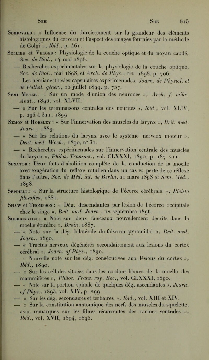 Sehrwald : « Influenee du durcissement sur la grandeur des éléments histologiques du cerveau et l’aspect des images fournies par la méthode de Golgi », Ibid., p. 461. Sellier et Verger : Physiologie de la couche optique et du noyau caudé, Soc. de Biol., i4 mai 1898. — Recherches expérimentales sur la physiologie de la couche optique, Soc. de Biol., mai 1898, et Arch. de Phys., oct. 1898, p. 706. — Les hémianesthésies capsulaires expérimentales, Journ. de Physiol. et de Pathol, génér., i5 juillet 1899, p. 767. Se mi-Meyer : « Sur un mode d’union des neurones », Arch. f. mikr. Anat., 1896, vol. XLVII. — « Sur les terminaisons centrales des neurites », Ibid., vol. XLIV, p. 296 à 3i1, 1899. Semon et Horsley : « Sur l’innervation des muscles du larynx », B rit. med. Journ., 1889. — « Sur les relations du larynx avec le système nerveux moteur », Deut. med. Woch., 1890, n° 3i. — « Recherches expérimentales sur l’innervation centrale des muscles du larynx », Philos. Transact., vol. GLXXXI, 1890, p. 187-211. Senator : Deux faits d’abolition complète de la conduction de la moelle avec exagération du reflexe rotulien dans un cas et perte de ce réflexe dans l’autre, Soc. de Méd. int. de Berlin, 21 mars 1898 et Sem. Méd., 1898. Seppilli : « Sur la structure histologique de l’écorce cérébrale », Rivista filosofica, 1881. Shaw et Thompson : « Dég. descendantes par lésion de l’écorce occipitale chez le singe », Brit. med. Journ., 12 septembre 1896. Sherrington : « Note sur deux faisceaux nouvellement décrits dans la moelle épinière ». Brain, 1887. — a Note sur la dég. bilatérale du faisceau pyramidal », Brit. med. Journ., 1890. — « Tractus nerveux dégénérés secondairement aux lésions du cortex cérébral », Journ. ofPhys., 1890. — « Nouvelle note sur les dég. consécutives aux lésions du cortex », Ibid., 1890. — « Sur les cellules situées dans les cordons blancs de la moelle des mammifères », Philos. Trans. roy. Soc., vol. GLXXXI, 1890. — « Note sur la portion spinale de quelques dég. ascendantes », Journ. of Phys., 1893, vol. XIV, p. 299. — « Sur les dég. secondaires et tertiaires », Ibid., vol. XIII et XIV. — « Sur la constitution anatomique des nerfs des muscles du squelette, avec remarques sur les fibres récurrentes des racines ventrales », Ibid., vol. XVII, 1894, 1895.