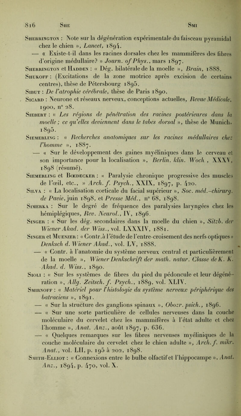 Sherrington : Note sur la dégénération expérimentale du faisceau pyramidal chez le chien », Lancet, 189/1. — « Existe-t-il dans les racines dorsales chez les mammifères des fibres d’origine médullaire? » Journ. of Phys., mars 1897. Sherrington etHADDEx : « Dég. bilatérale de la moelle », Brain, 1888. Shukoff : (Excitations de la zone motrice après excision de certains centres), thèse de Pétersbourg 1895. Sibut : De Vatrophie cérébrale, thèse de Paris 1890. Sicard : Neurone et réseaux nerveux, conceptions actuelles. Revue Médicale, 1900, n° 28. Siebert : « Les régions de pénétration des racines postérieures dans la moelle; ce quelles deviennent dans le tabes dorsal », thèse de Munich, 1895. Siemerling : « Recherches anatomiques sur les racines médullaires chez Fhomme », 1887. — « Sur le développement des gaines myéliniques dans le cerveau et son importance pour la localisation », Berlin, klin. Woch , XXXV, 1898 (résumé). Siemerling et Boedecker : <( Paralysie chronique progressive des muscles de Eœil, etc., » Arch. f. Psych., XXIX, 1897, p. 420. Silva : « La localisation corticale du facial supérieur », Soc. méd.-chirurg. de Pavie, juin 1898, et Presse Méd., n° 68, 1898. Simerka : Sur le degré de fréquence des paralysies laryngées chez les hémiplégiques, Rev. Neurol., IV, 1896. Singer : « Sur les dég. secondaires dans la moelle du chien », Sitzb. der Wiener Akad. der Wiss.,\o\. LXXXIY, 1881. Singer et Muenzer : « Contr.à Eétude de l’entre-croisement des nerfs optiques » Denksch d. Wiener Akad., vol. LY, 1888. — « Contr. à l’anatomie du système nerveux central et particulièrement de la moelle », Wiener Denkschr ift der math, natur. Classe de K. K. Akad. d. Wiss., 1890. Sioli : « Sur les systèmes de fibres du pied du pédoncule et leur dégéné- ration », Allg. Zeitsch. f. Psych., 1889, vol. XLIY. Smirnoff : « Matériel pour /’histologie du système nerveux périphérique des batraciens », 1891. — « Sur la structure des ganglions spinaux », Obozr. psich., 1896. — « Sur une sorte particulière de cellules nerveuses dans la couche moléculaire du cervelet chez les mammifères à l’état adulte et chez l’homme », Anat. Anz., août 1897, P- 636. — « Quelques remarques sur les fibres nerveuses myéliniques de la couche moléculaire du cervelet chez le chien adulte », Arch.f. mikr. Anat., vol. LU, p. 196 à 202, 1898. Smith-Elliot : « Connexions entre le bulbe olfactif et l’hippocampe », Anat. Anz., 1894, p. 470, vol. X.