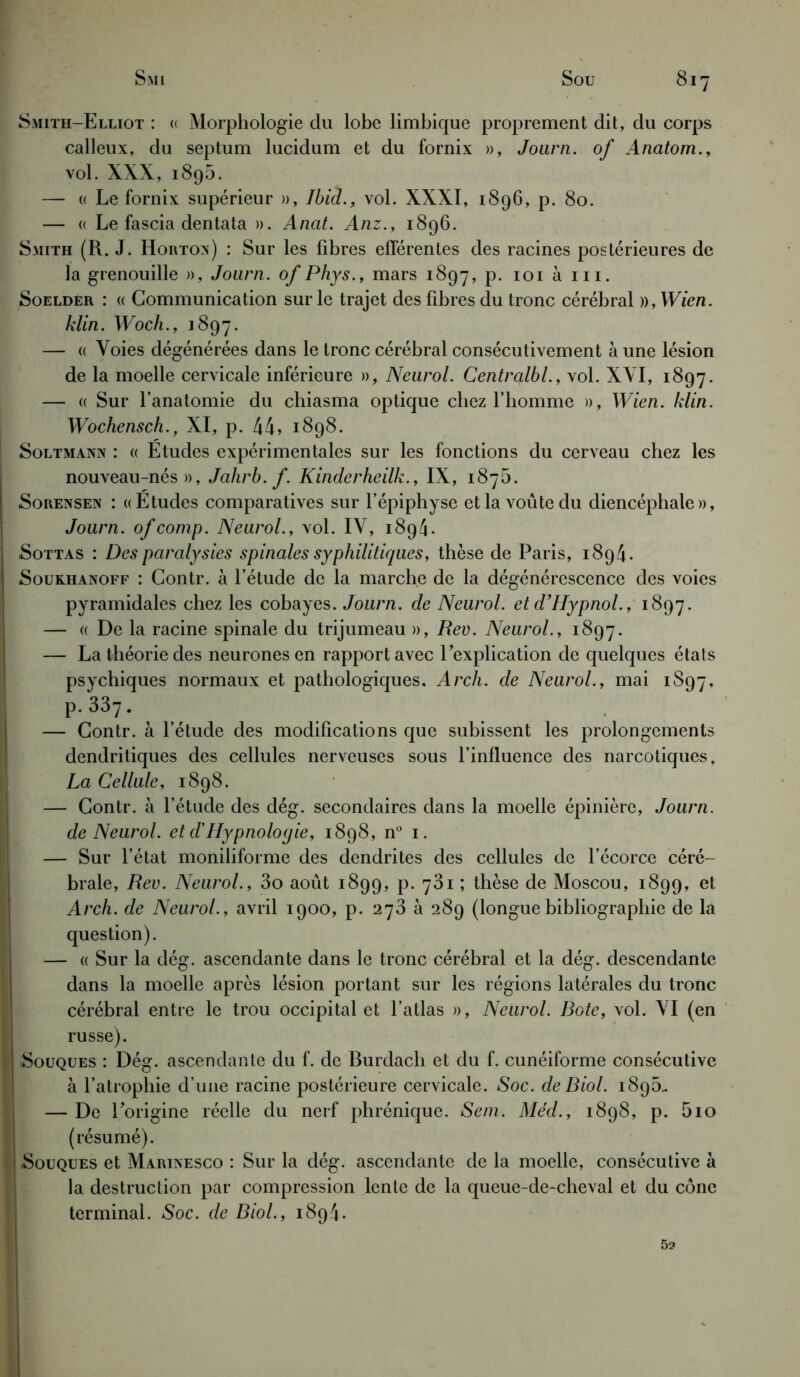 Smith-Elliot : « Morphologie du lobe limbique proprement dit, du corps calleux, du septum lucidum et du fornix », Journ. of Anatom., vol. XXX, i8g5. — « Le fornix supérieur », Ibid., vol. XXXI, 1896, p. 80. — « Le fascia dentata ». Anat. Anz., 1896. Smith (R. J. Hoiitox) : Sur les fibres efférentes des racines postérieures de la grenouille », Journ. of Phys., mars 1897, p. 101 à m. Soeldér : (( Communication sur le trajet des fibres du tronc cérébral )),Wien. klin. Woch., 1897. — « Voies dégénérées dans le tronc cérébral consécutivement à une lésion de la moelle cervicale inférieure », Neurol. Centralbl., vol. XVI, 1897. — « Sur l’anatomie du chiasma optique chez l’homme », Wien. klin. Wochensch., XI, p. 44, 1898. ! Soltmanx : « Etudes expérimentales sur les fonctions du cerveau chez les nouveau-nés», Jahrb. f. Kinderheilk., IX, 187b. Sorensen : «Etudes comparatives sur l’épiphyse et la voûte du diencéphale », Journ. ofcomp. Neurol., vol. IV, 1894. Sottas : Des paralysies spinales syphilitiques, thèse de Paris, 1894. Soukhanoff : Contr. à l’étude de la marche de la dégénérescence des voies pyramidales chez les cobayes. Journ. de Neurol, et d’Hypnol., 1897. — « De la racine spinale du trijumeau », Rev. Neurol., 1897. — La théorie des neurones en rapport avec l’explication de quelques états psychiques normaux et pathologiques. Arch. de Neurol., mai 1S97, P-337- — Contr. à l’étude des modifications que subissent les prolongements dendritiques des cellules nerveuses sous l’influence des narcotiques, La Cellule, 1898. — Contr. à l’étude des dég. secondaires dans la moelle épinière, Journ. de Neurol, et d'Hypnolocjie, 1898, n° 1. — Sur l’état moniliforme des dendrites des cellules de l’écorce céré- brale, Rev. Neurol., 3o août 1899, p. 781 ; thèse de Moscou, 1899, et Arch. de Neurol., avril 1900, p. 273 à 289 (longuebibliographie de la question). — « Sur la dég. ascendante dans le tronc cérébral et la dég. descendante dans la moelle après lésion portant sur les régions latérales du tronc cérébral entre le trou occipital et l’atlas », Neurol. Bote, vol. VI (en russe). .Souques : Dég. ascendante du f. de Burdach et du f. cunéiforme consécutive à l’atrophie d’une racine postérieure cervicale. Soc. de Biol. 189b.. — De l’origine réelle du nerf phrénique. Sein. Med., 1898, p. bio (résumé). •Souques et Marixesco : Sur la dég. ascendante de la moelle, consécutive à la destruction par compression lente de la queue-de-cheval et du cône terminal. Soc. de Biol., 189/1. 52