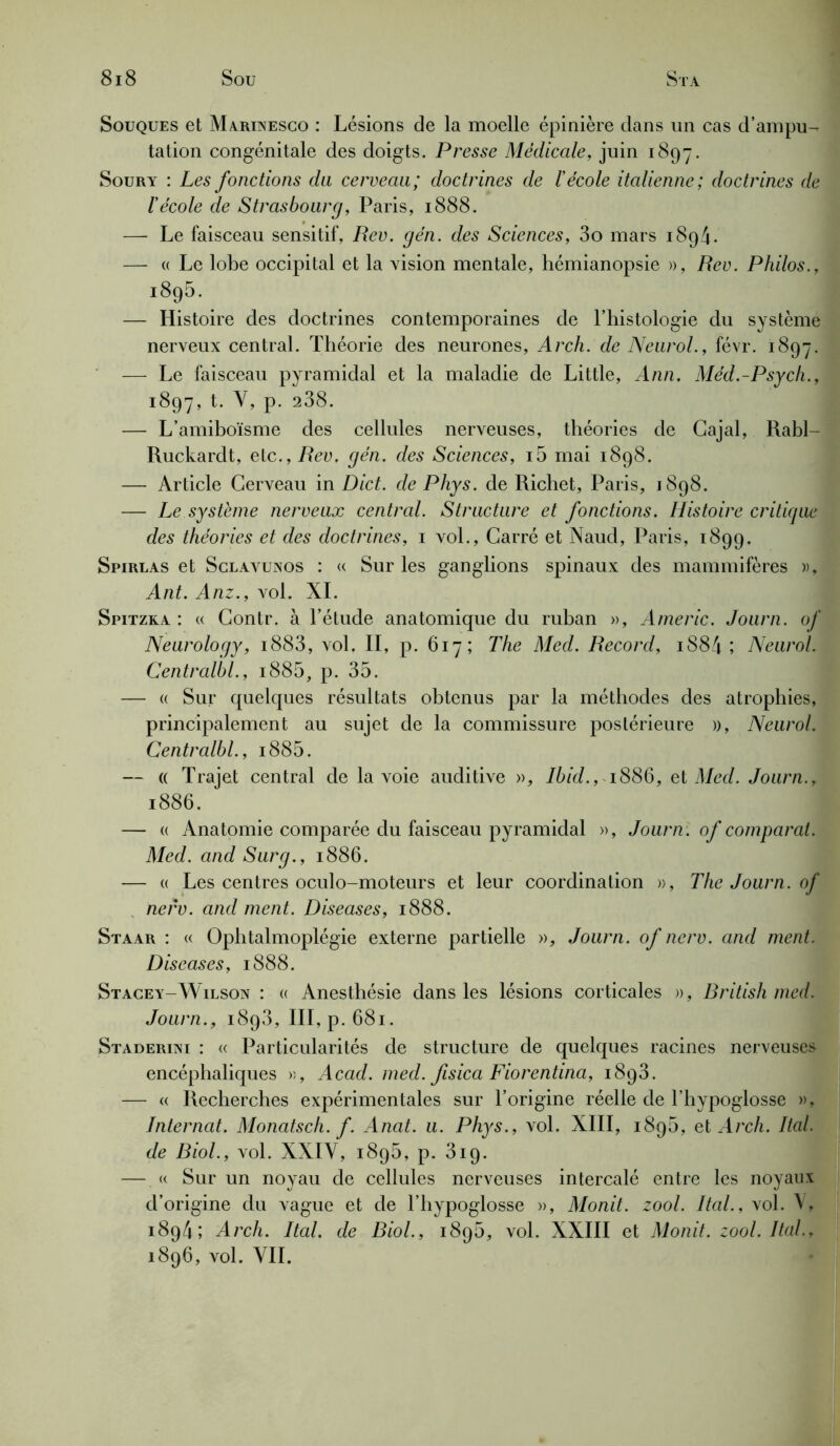 Souques et Marinesco : Lésions de la moelle épinière dans un cas d’ampu- tation congénitale des doigts. Presse Médicale, juin 1897. Soury : Les fonctions du cerveau; doctrines de l'école italienne; doctrines de l'école de Strasbourg, Paris, 1888. — Le faisceau sensitif, Rev. gén. des Sciences, 3o mars 1894. — « Le lobe occipital et la vision mentale, hémianopsie », Rev. Philos., 1895. — Histoire des doctrines contemporaines de l’histologie du système nerveux central. Théorie des neurones, Arch. de Neurol., févr. 1897. — Le faisceau pyramidal et la maladie de Little, Ann. Méd.-Psych., 1897, t. Y, p. 238. — L’amiboïsme des cellules nerveuses, théories de Gajal, Rabl- Ruckardt, etc., Rev, gén. des Sciences, i5 mai 1898. — Article Cerveau in Dict. de Phys, de Richet, Paris, 1898. — Le système nerveux central. Structure et fonctions. Histoire critique des théories et des doctrines, 1 vol., Carré et Naud, Paris, 1899. Spirlas et Sclavunos : « Sur les ganglions spinaux des mammifères », Ant. Anz., vol. XI. Spitzka : « Contr. à l’étude anatomique du ruban », Americ. Journ. of Neurology, i883, vol. II, p. 617; The Med. Record, iS84 ; Neurol. Centralbl., i885, p. 35. — « Sur quelques résultats obtenus par la méthodes des atrophies, principalement au sujet de la commissure postérieure », Neurol. Centralbl., i885. — « Trajet central de la voie auditive », Ibid., 1886, et Med. Journ., 1886. — « Anatomie comparée du faisceau pyramidal », Journ: of comparât. Med. and Surg., 1886. — « Les centres oculo-moteurs et leur coordination », The Journ. of nerv. and ment. Diseases, 1888. Staar : « Ophtalmoplégie externe partielle », Journ. of nerv. and ment. Diseases, 1888. Stacey-Wilson : « Anesthésie dans les lésions corticales », Rritish med. Journ., 1893, III, p. 681. Staderini : « Particularités de structure de quelques racines nerveuses encéphaliques », Acad. med. fisica Fiorentina, i8q3. — « Recherches expérimentales sur l’origine réelle de l’hypoglosse », Internat. Monatsch. f. Anat. u. Phys., vol. XIII, 1895, et Arch. Ital. de Riol., vol. XXIY, 1895, p. 319. — « Sur un noyau de cellules nerveuses intercalé entre les noyaux d’origine du vague et de l’hypoglosse », Monit. zool. Ital., vol. V, 1894; Arch. Ital. de Biol., 1896, vol. XXIII et Monit. zool. Ital., 1896, vol. VIL