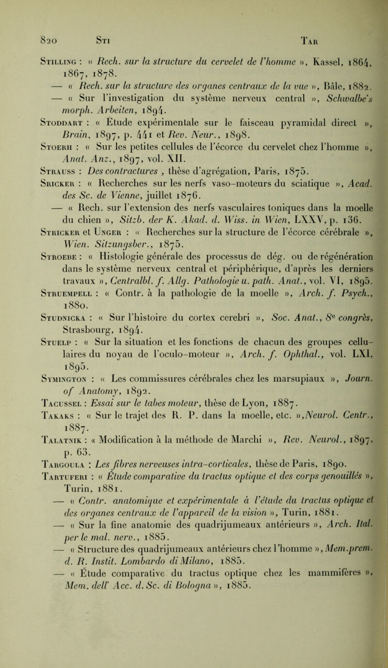 Stilling : « Rech. sur la structure du cervelet de l’homme », Kassel, 1864, 1867, 1878. — a Rech. sur la structure des organes centraux de la vue », Bâle, 1882. — « Sur l’investigation clu système nerveux central », Schivalbe’s morph. Arbeiten, 1894. Stoddart : « Etude expérimentale sur le faisceau pyramidal direct », Brain, 1897, p. 441 et Rev. Neur., 1898. Stoerh : « Sur les petites cellules de l’écorce du cervelet chez l’homme », Anat. Anz1897, v°l* XII. Strauss : Des contractures , thèse d’agrégation, Paris, 1876. Sricker : « Recherches sur les nerfs vaso-moteurs du sciatique », Acad, des Sc. de Vienne, juillet 1876. — « Rech. sur l’extension des nerfs vasculaires toniques dans la moelle du chien », Sitzb. der K. Akad. d. Wiss. in Wien, LXXY, p. i36. Stricker et Uxger : « Recherches sur la structure de l’écorce cérébrale », Wien. Sitzungsber., 1875. Stroebe : « Histologie générale des processus de dég. ou de régénération dans le système nerveux central et périphérique, d’après les derniers travaux », Centralbl. f. Allg. Pathologie u. path. Anat., vol. YI, 1895. Struempell : « Contr. à la pathologie de la moelle », Arch. f. Psych., 1880. Studnicka : « Sur l’histoire du cortex cerebri », Soc. Anat., 8e congrès, Strasbourg, 1894. Stuelp : « Sur la situation et les fonctions de chacun des groupes cellu- laires du noyau de l’oculo-moteur », Arch. f. Ophthal., vol. LXI, l895‘ . . Symington : « Les commissures cérébrales chez les marsupiaux », Journ. of Anatomy, 1892. Tacussel : Essai sur le tabes moteur, thèse de Lyon, 1887. Takaks : « Sur le trajet des R. P. dans la moelle, etc. »,Neurol. Centr., 1887. Talatxik : « Modification à la méthode de Marchi », Rev. Neurol., 1897, p. 63. Targoula : Les fibres nerveuses intr a-corticale s, thèse de Paris, 1890. Tartuferi : « Élude comparative du tractus optique et des corps genouillés », Turin, 1881. — « Contr. anatomique et expérimentale à l’étucle du tractus optique et des organes centraux de l’appareil de la vision », Turin, 1881. — « Sur la fine anatomie des quadrijumeaux antérieurs », Arch. Ital. per le mal. nerv., i885. — « Structure des quadrijumeaux antérieurs chez l’homme », Mem.prem. d. R. Instit. Lombardo diMilano, i885. — « Étude comparative du tractus optique chez les mammifères », Mem. dell’ Acc. d.Sc. di Bologna », i885.