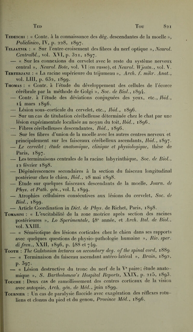 Tedeschi : « Conlr. à la connaissance des dég. descendantes de la moelle », Policlinico, IV, p. 228, 1897. Teljatnik : « Sur l’entre-croisement des fibres du nerf optique », Neurol. Centralbl., vol. XVI, p. 321, 1897. — « Sur les connexions du cervelet avec le reste du système nerveux central », Neurol. Bote, vol. VI (en russe), et Neurol. Wjestn., vol. V. Terterjanz : « La racine supérieure du trijumeau », Arch. f. mikr. Anat., vol. LIII, p. 632, 1899. Thomas : « Gontr. à l’étude du développement des cellules de l’écorce cérébrale par la méthode de Golgi », Soc. de Biol., 1894. — Gontr. à l’étude des déviations conjuguées des yeux, etc., Ibid., i4 mars 1896. — Lésion sous-corticale du cervelet, etc., Ibid., 1896. — Sur un cas de titubation cérébelleuse déterminée chez le chat par une lésion expérimentale localisée au noyau du toit, Ibid., 1896. — Fibres cérébelleuses descendantes, Ibid., 1896. — Sur les fibres d’union de la moelle avec les autres centres nerveux et principalement sur les faisceaux cérébelleux ascendants, Ibid., 1897. — Le cervelet ; étude anatomique, clinique et physiologique, thèse de Paris, 1897. — Les terminaisons centrales de la racine labyrinthique, Soc. de Biol., 12 février 1898. — Dégénérescences secondaires à la section du faisceau longitudinal postérieur chez le chien, Ibid., 28 mai 1898. — Étude sur quelques faisceaux descendants de la moelle, Journ. de Phys, et Path. gén., vol. I, 1899. — Atrophies cellulaires consécutives aux lésions du cervelet, Soc. de Biol., 1899. — Article Coordination in Dict. de Phys, de Richet, Paris, 1898. Tomasini : « L’excitabilité de la zone motrice après section des racines postérieures », Lo Sperimentale, 48e année, et Arch. Ital. de Biol., vol. XXIII. — « Séméiotique des lésions corticales chez le chien dans ses rapports avec quelques questions de pliysio-pathologie humaine », Biv. sper. di fren., XXII, 1896, p. 488 et 749. Tooth : The Gulstonian lectures on secondary deg. of the spinal cord, 1889. — « Terminaison du faisceau ascendant antéro-latéral », Brain, 1892, P. 397. . — « Lésion destructive du tronc du nerf de la Ve paire ; etude anato- mique », S. Bartholomeiv s Hospital Reports, XXIX, p. 2i5, 1893. Touche : Deux cas de ramollissement des centres corticaux de la vision avec autopsie, Arch. gén. de Méd., juin 1899. Tournier : Un cas de paralysie flaccide avec exagération des réflexes rotu- liens et clonus du pied et du genou, Province Méd., 1896.