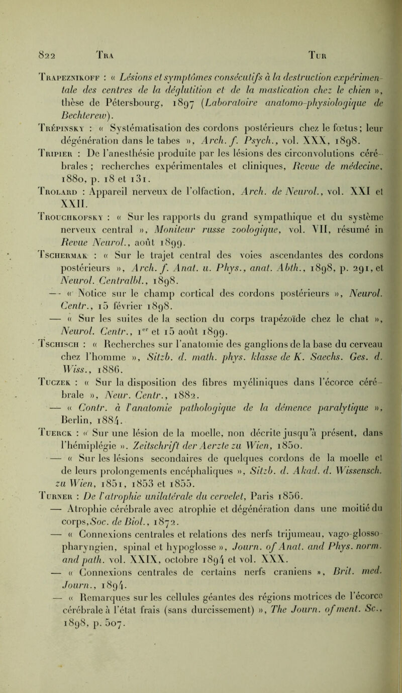 Trapeznikoff : (( Lésions et symptômes consécutifs à la destruction expérimen- tale des centres de la déglutition et de la mastication chez le chien », thèse de Pétersbourg, 1897 (Laboratoire anatomo-physiologique de Bechterew). Trépinsky : « Systématisation des cordons postérieurs chez le foetus ; leur dégénération dans le tabes », Arch. f. Psych., vol. XXX, 1898. Tripier : De l’anesthésie produite par les lésions des circonvolutions céré- brales ; recherches expérimentales et cliniques, Revue de médecine, 1880, p. 18 et i3i. Trolard : Appareil nerveux de l’olfaction, Arch. de Neurol., vol. XXI et XXII. Trouchkofsky : « Sur les rapports du grand sympathique et du système nerveux central », Moniteur russe zoologique, vol. VII, résumé in Revue Neurol., août 1899. Tschermar : « Sur le trajet central des voies ascendantes des cordons postérieurs », Arch. f. Anat. u. Phys., anat. Abth., 1898, p. 291, et Neurol. Centralbl., 1898. — « Notice sur le champ cortical des cordons postérieurs », Neurol. Centr., i5 février 1898. — (( Sur les suites de la section du corps trapézoïde chez le chat », Neurol. Centr., icr et i5 août 1899. Tschisch : « Recherches sur l’anatomie des ganglions de la base du cerveau chez l’homme », Sitzb. d. math. phys. klasse de K. Saechs. Ges. d. Wiss., 1886. Tuczek : « Sur la disposition des libres myéliniques dans l’écorce céré- brale », Neur. Centr., 1882. — « Contr. à l'anatomie pathologique de la démence paralytique », Berlin, 1884. Tuerck : « Sur une lésion de la moelle, non décrite jusquprésent, dans l’hémiplégie ». Zeitschrift der Aerzte zu Wien, i85o. — « Sur les lésions secondaires de quelques cordons de la moelle cl de leurs prolongements encéphaliques », Sitzb. d. Ahad. d. Wissensch. zu Wien, i85i, i853 et i855. Turner : De l'atrophie unilatérale du cervelet, Paris i856. — Atrophie cérébrale avec atrophie et dégénération dans une moitié du corps,Soc. de Biol., 1872. — « Connexions centrales et relations des nerfs trijumeau, vago-glosso pharyngien, spinal et hypoglosse », Journ. of Anat. and Phys. norm. and path. vol. XXIX, octobre 1894 et vol. XXX. — a Connexions centrales de certains nerfs crâniens », Brit. med. Journ., 1894. — (( Remarques sur les cellules géantes des régions motrices de 1 écorce cérébrale à l’état frais (sans durcissement) », The Journ. of ment. Sc., 1898, p.507.