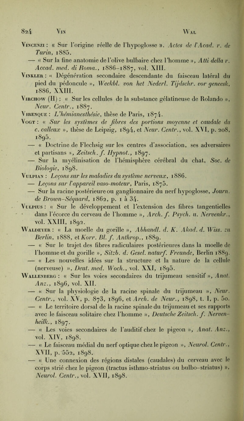 Vincenzi : « Sur l’origine réelle de l’hypoglosse )). Actes de ïAcad. r. de Tarin, i885. — « Sur la fine anatomie de l’olive bulbaire chez l’homme », Atti délia r. Accad. med. di Roma., 1886-1887, vol. XIII. Vinkler : « Dégénération secondaire descendante du faisceau latéral du pied du pédoncule », Weekbl. von het Nederl. Tiidschr. cor qeneesk, 1886, XXIII. Virchow (H) : « Sur les cellules de la substance gélatineuse de Rolando », Neur. Centr., 1887. Virenque : L’hémianesthésie, thèse de Paris, 1874. Vogt : « Sur les systèmes de fibres des portions moyenne et caudale du c. calleux », thèse de Leipzig, 1894, et Neur. Centr., vol. XVI, p. 208, 1895. — « Doctrine de Flechsig sur les centres d’association, ses adversaires et partisans >;, Zeitsch.f. Hypnot., 1897. — Sur la myélinisation de l’hémisphère cérébral du chat, Soc. de Biologie, 1898. Vulpian : Leçons sur les maladies du système nerveux, 1886. — Leçons sur l'appareil vaso-moteur, Paris, 1875. — Sur la racine postérieure ou ganglionnaire du nerf hypoglosse, Journ. de Brown-Séquard, 1862, p. 1 à 34- Vulpius: « Sur le développement et Pextension des fibres tangentielles dans l’écorce du cerveau de l’homme », Arch. f. Psych. u. Nervenkr., vol. XXIII, 1892. Waldeyer : « La moelle du gorille », Abhandl. d. K. Akad. d. Wiss. zu Berlin, 1888, et Korr. Bl. f. Anthrop., 1889. — « Sur le trajet des fibres radiculaires postérieures dans la moelle de l’homme et du gorille », Sitzb. d. Gesel. naturf. Freunde, Berlin 1889. — « Les nouvelles idées sur la structure et la nature de la cellule (nerveuse) », Deut. med. Woch., vol. XXI, 1895. Wallenberg : « Sur les voies secondaires du trijumeau sensitif », Anat. Anz., 1896, vol. XII. — « Sur la physiologie de la racine spinale du trijumeau », Neur. Centr., vol. XV, p. 873, 1896, et Arch. de Neur., 1898, t. I, p. 5o. — « Le territoire dorsal de la racine spinale du trijumeau et ses rapports avec le faisceau solitaire chez l’homme », Deutsche Zeitsch. f. Nerven- heilk., 1897. — « Les voies secondaires de l’auditif chez le pigeon », Anat. Anz., vol. XIV, 1898. — « Le faisceau médial du nerf optique chez le pigeon », Neurol. Centr., XVII, p. 552, 1898. — « Une connexion des régions distales (caudales) du cerveau avec le corps strié chez le pigeon (tractus isthmo-striatus ou bulbo-striatus) », Neurol. Centr., vol. XVII, 1898.