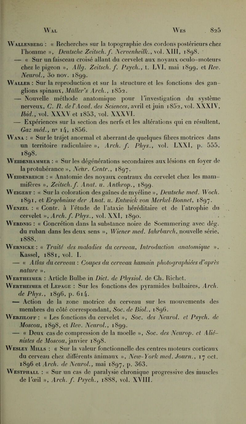 Wal Wes 826 Wallexberg : « Recherches sur la topographie des cordons postérieurs chez l’homme », Deutsche Zeitsch.f. Nervenheilk., vol. XIII, 1898. — « Sur un faisceau croisé allant du cervelet aux noyaux oculo-moteurs chez le pigeon », Allg. Zeitsch.f. Psych., t. LYI, mai 1899, et Rev. Neurol., 3o nov. 1899. Waller : Sur la reproduction et sur la structure et les fonctions des gan- glions spinaux, Millier’s Arch., i852. — Nouvelle méthode anatomique pour l’investigation du système nerveux, C. R. ciel’Acad, des Sciences, avril et juin 1862, vol. XXXIV, Ibid., vol. XXXV et i853, vol. XXXVI. — Expériences sur la section des nerfs et les altérations qui en résultent, Gaz méd., n° i4, i856. Wana : « Sur le trajet anormal et aberrant de quelques fibres motrices dans un territoire radiculaire », Arch. f. Phys., vol. LXXI, p. 555, l898' Weidenhammer : « Sur les dégénérations secondaires aux lésions en foyer de la protubérance », Ne tir. Centr., 1897. Weidenreich : « Anatomie des noyaux centraux du cervelet chez les mam- mifères », Zeitsch.f. Anat. u. Anthrop., 1899. Weigert : « Sur la coloration des gaines de myéline », Deutsche med. Woch. 1891, et Ergebnisse der Anat. u. Entwick von Merkel-Bonnet, 1897. Wenzel : « Contr. à l’étude de l’ataxie héréditaire et de l’atrophie du cervelet », Arch. f. Phys., vol. XXI, 1890. Werdnig : « Goncrétion dans la substance noire de Soemmering avec dég. du ruban dans les deux sens », Wiener med. Iahrburch, nouvelle série, 1888. Wernicke : « Traité des maladies du cerveau, Introduction anatomique », Kassel, 1881, vol. I. — « Atlas du cerveau: Coupes du cerveau humain photographiées d’après nature ». Wertheimer : Article Bulbe in Dict. de Physiol. de Ch. Richet. Wertheimer et Lepage : Sur les fonctions des pyramides bulbaires, Arch. de Phys., 1896, p. 6i4. — Action de la zone motrice du cerveau sur les mouvements des membres du côté correspondant. Soc. de Biol., 1896. Werziloff : « Les fonctions du cervelet », Soc. des Neurol, et Psych. de Moscou, 1898, et Rev. Neurol., 1899. — « Deux cas de compression de la moelle », Soc. des Neurop. et Alié- nistes de Moscou, janvier 1898. Wesley Mills : « Sur la valeur fonctionnelle des centres moteurs corticaux du cerveau chez différents animaux », New-York med. Journ., 17 oct. 1896 et Arch. de Neurol., mai 1897, P- 363. Westphall : « Sur un cas de paralysie chronique progressive des muscles