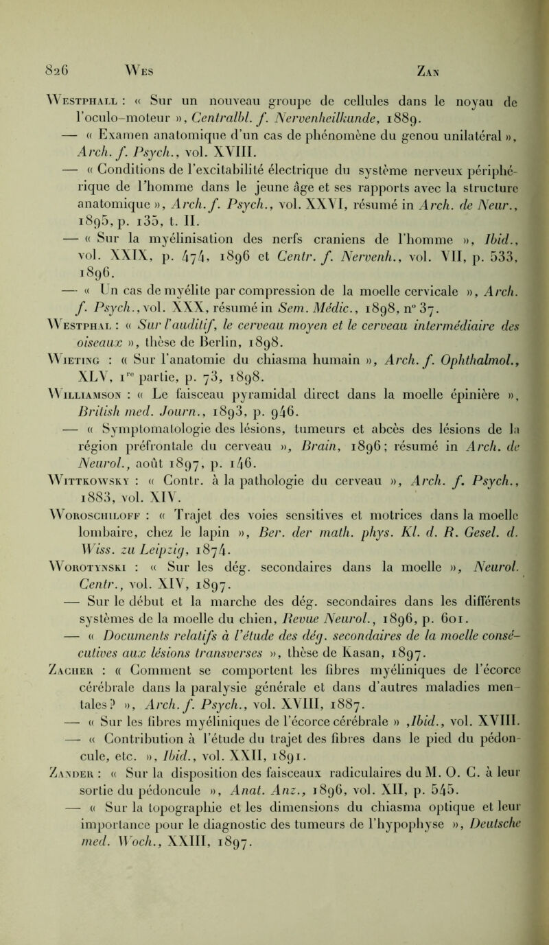 Westphall : « Sur un nouveau groupe de cellules dans le noyau de l’oculo-moteur », Centralbl. f. Nervenheilkande, 1889. —- a Examen anatomique d’un cas de phénomène du genou unilatéral », Arch.f. Psych., vol. XVIII. — « Conditions de l’excitabilité électrique du système nerveux périphé- rique de Ehomme dans le jeune âge et ses rapports avec la structure anatomique », Arch.f. Psych., vol. XXVI, résumé in Arch. de Neur., i8q5, p. i35, t. IL — « Sur la myélinisation des nerfs crâniens de l’homme », Ibid., vol. XXIX, p. 474, 1896 et Centr. f. Nervenli., vol. VII, p. 533, 1896. — « Un cas de myélite par compression de la moelle cervicale », Arch. f. Psych., vol. XXX, résumé in Sem. Médic., 1898,^37. Westphal : « Sur l'auditif, le cerveau moyen et le cerveau intermédiaire des oiseaux », thèse de Berlin, 1898. W ieting : « Sur l’anatomie du chiasma humain », Arch.f. Ophthalmol., XLV, iro partie, p. 73, 1898. W illiamson : (( Le faisceau pyramidal direct dans la moelle épinière », British med. Journ., 1893, p. 946. — « Symptomatologie des lésions, tumeurs et abcès des lésions de la région préfrontale du cerveau », Brain, 1896; résumé in Arch. de Neurol., août 1897, p. i46. Wittkowsky : « Contr. à la pathologie du cerveau », Arch. f. Psych., i883, vol. XIV. Woroschiloff : (( Trajet des voies sensitives et motrices dans la moelle lombaire, chez le lapin », Ber. der math. phys. Kl. d. R. Gesel. d. Wiss. zu Leipzig, 1874- Worotynsri : « Sur les dég. secondaires dans la moelle », Neurol. Centr., vol. XIV, 1897. — Sur le début et la marche des dég. secondaires dans les différents systèmes de la moelle du chien, Revue Neurol., 1896, p. 601. — « Documents relatifs à l’étude des dég. secondaires de la moelle consé- cutives aux lésions transverses », thèse de Kasan, 1897. Zacher : « Comment se comportent les fibres myéliniques de l’écorce cérébrale dans la paralysie générale et dans d’autres maladies men- tales? », Arch.f. Psych., vol. XVIII, 1887. — « Sur les fibres myéliniques de l’écorce cérébrale » ,Ibid., vol. XVIIL —- « Contribution à l’étude du trajet des fibres dans le pied du pédon- cule, etc. », Ibid., vol. XXII, 1891. Zander : a Sur la disposition des faisceaux radiculaires duM. O. C. à leur sortie du pédoncule », Anat. Anz., 1896, vol. XII, p. 545. — (( Sur la topographie et les dimensions du chiasma optique et leur importance pour le diagnostic des tumeurs de l’hypophyse », Deutsche med. Woch., XXIII, 1897.