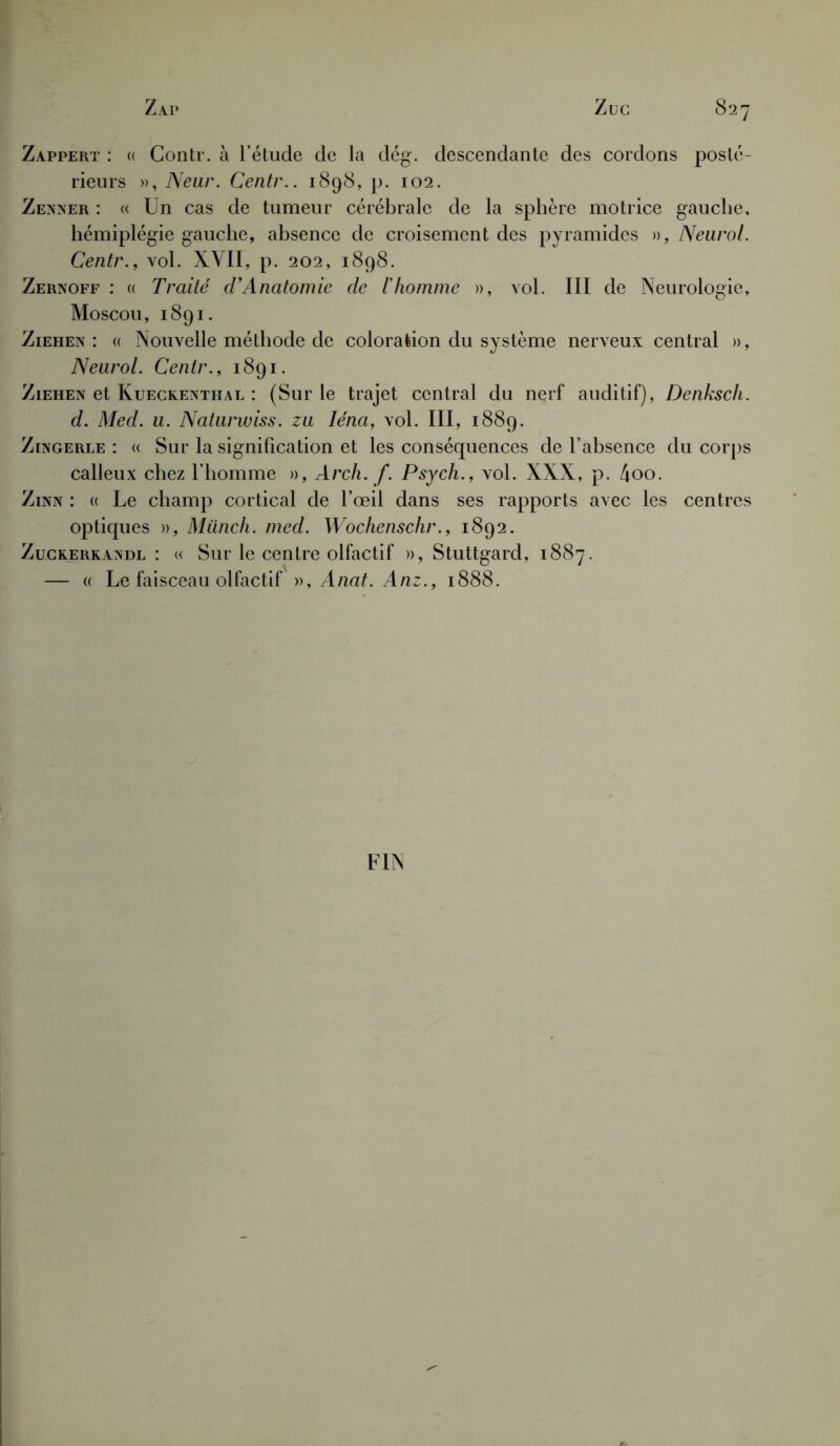 Zappert : « Gontr. à l’étude de la dég. descendante des cordons posté- rieurs », Neur. Centr.. 1898, p. 102. Zenner : « Un cas de tumeur cérébrale de la sphère motrice gauche, hémiplégie gauche, absence de croisement des pyramides », Neurol. Centr., vol. XVII, p. 202, 1898. Zernoff : « Traité d’Anatomie de l'homme », vol. III de Neurologie, Moscou, 1891. Ziehen: « Nouvelle méthode de coloration du système nerveux central », Neurol. Centr., 1891. Ziehen et Kueckenthal : (Sur le trajet central du nerf auditif), Denksch. d. Med. u. Naturwiss. zu Iéna, vol. III, 1889. Zingerle : « Sur la signification et les conséquences de l’absence du corps calleux chez l’homme », Arch. f. Psych., vol. XXX, p. 4oo. Zinn : « Le champ cortical de l’œil dans ses rapports avec les centres optiques », Miinch. med. Wochenschr., 1892. Zuckerkandl : « Sur le centre olfactif », Stuttgard, 1887. — a Le faisceau olfactif», Anat. Anz., 1888. FIN