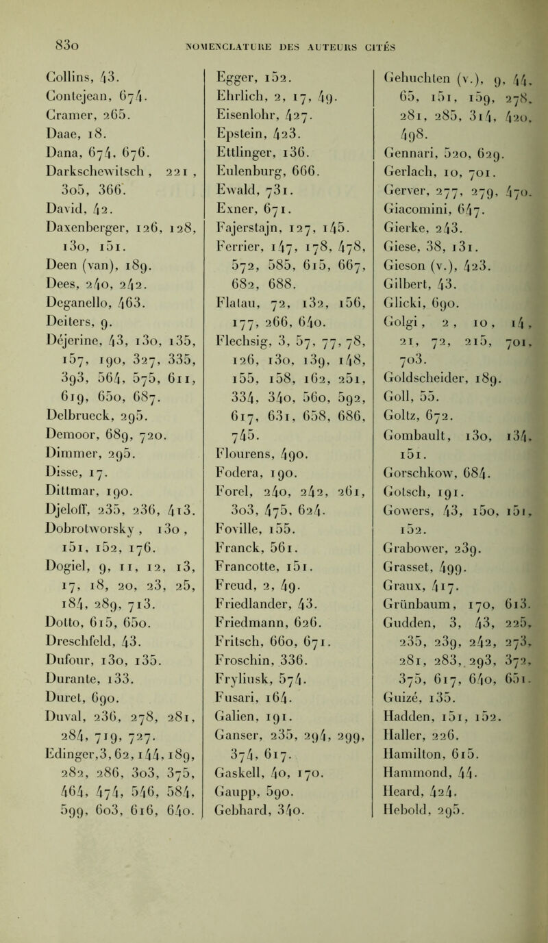 Collins, 43. Contejean, 674. Cramer, 265. Daae, 18. Dana, 674, 676. Darkschewitscli, 221, 3o5, 366. David, 42. Daxenberger, 126, 128, i3o, i5i. Deen (van), 189. Dees, 24o, 242. Deganello, 463. Deiters, 9- Déjerine !, 43, i3o, i35, 157, l9°> 327, 335, 393, 564, 575, 611, 619. 65o, 687. Delbrueck, 295. Demoor > 689 , 720. Dimmer, 295. Disse, 17. Dittmar, 190. Djeloff, 235, 236, 4i3. Dobrotworsky , i3o , i5i, 162, 176. Dogiel, 9, 11, 12, i3, 17, 18, 20, 23, 25, 184, 289, 713. Dotto, 6i5, 65o. Dreschfeld, 43. Dufour, i3o, i35. Durante, i33. Du ret, 690. Duval, 236, 278, 281, 284,719,727. Edinger,3,62,14 4 > 189, 282, 286, 3o3, 375, 464, 474, 546, 584, 599, 6o3, 616, 64o. Egger, i52. Ehrlich, 2, 17, 4g- Eisenlohr, 427. Epstein, 423. Ettlinger, i36. Eulenburg, 666. Ewald, 731. Exner, 671. Fajerstajn, 127, i45. Ferrier, 147, 178, 478, 572, 585, 6i5, 667, 682, 688. Flatau, 72, i32, i56, 177, 266, 64o. Flechsig, 3, 67, 77, 78, 126, i3o, 139, i48, i55, i58, 162, 25i, 334, 34o, 56o, 592, 617, 63i, 658, 686, 745. Flourens, 490. Fodera, 190. Forel, 240, 242, 261, 3o3, 475, 624. Foville, i55. Franck, 561. Francotte, i5i. Freud, 2, 49- Friedlander, 43. Friedmann, 626. Fritsch, 660, 671. Froschin, 336. Fryliusk, 674. Fusari, 164 - Galien, 191. Ganser, 235, 294, 299, 374, 617. Gaskell, 4o, 170. G au pp, 590. Gebhard, 34o. Gehuchten (\ r-)> 9 , 44. 65, ] [ 51, i59, 278. 281, 285, 3x4, 420, „ 4°8-. Gennari , 520 , 629, Gerlach , 10, 701. Gerver, 277, 279> 470. Giacomini, 647. Gierke, 2 43. Giese, 38, i3i. Gieson (v.), 423. Gilbert, 43. Glicki, 690. Golgi, 2 , 10 , i4 , 21, 72, 215, 701, 703. Goldscheider, 189. Goll, 55. Goltz, 672. Gombault, i3o, i34, i5i. Gorschkow, 684. Gotsch, 191. Gowers, 43, i5o, i5i, 162. Grabower, 239. Grasset, 499 - Graux, 417. Grünbaum, 170, 613. Gudden, 3, 43, 225, 235, 23g, 242, 273, 281, 283, 293, 372, 375, 617, 64o, 65i. Guizé, i35. Hadden, i5i, i52. Haller, 226. Hamilton, 615. Hammond, 44- Heard, 424- Hebold, 295.