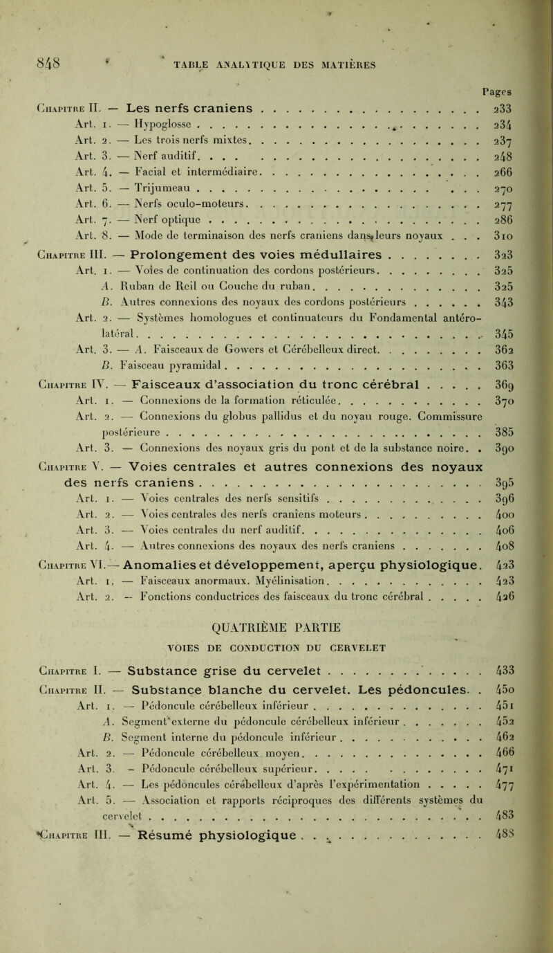 Pages Chapitre II. — Les nerfs crâniens 233 Art. i. — Hypoglosse 234 Art. 2. — Les trois nerfs mixtes 237 Art. 3. — Nerf auditif 248 Art. 4. — Facial et intermédiaire 266 Art. 5. — Trijumeau 270 Art. 6. —- Nerfs oculo-moteurs 277 Art. 7. — Nerf optique 286 Art. 8. — Mode de terminaison des nerfs crâniens dans^leurs noyaux ... 310 Chapitre III. — Prolongement des voies médullaires 323 Art. 1. — Yoles de continuation des cordons postérieurs 325 A. Ruban de Reil ou Couche du ruban 325 B. Autres connexions des noyaux des cordons postérieurs 343 Art. 2. — Systèmes homologues et continuateurs du Fondamental antéro- latéral 345 Art. 3. — A. Faisceaux de Gowers et Cérébelleux direct 302 B. Faisceau pyramidal 363 Chapitre IY. — Faisceaux d’association du tronc cérébral ..... 369 Art. 1. — Connexions de la formation réticulée 370 Art. 2. — Connexions du globus pallidus et du noyau rouge. Commissure postérieure 385 Art. 3. — Connexions des noyaux gris du pont et de la substance noire. . 390 Chapitre Y. — Voies centrales et autres connexions des noyaux des nerfs crâniens 395 Art. 1. — Yoies centrales des nerfs sensitifs 3q6 Art. 2. — N oies centrales des nerfs crâniens moteurs 4oo Art. 3. — Voies centrales du nerf auditif 4o6 Art. 4- — Autres connexions des noyaux des nerfs crâniens 4o8 Chapitre YI.—Anomalies et développement, aperçu physiologique. 4^3 Art. 1, — Faisceaux anormaux. Myélinisation 4a3 Art. 2. — Fonctions conductrices des faisceaux du tronc cérébral 4^6 QUATRIÈME PARTIE VOIES DE CONDUCTION DU CERVELET Chapitre I. — Substance grise du cervelet 433 Chapitre II. — Substance blanche du cervelet. Les pédoncules. . 45o Art. 1. — Pédoncule cérébelleux inférieur 451 A. Segment*externe du pédoncule cérébelleux inférieur 452 B. Segment interne du pédoncule inférieur 462 Art. 2. — Pédoncule cérébelleux moyen 466 Art. 3. - Pédoncule cérébelleux supérieur 471 Art. 4. — Les pédoncules cérébelleux d’après l’expérimentation 477 Art. 5. — Association et rapports réciproques des différents systèmes du cervelet 483 «Chapitre III. — Résumé physiologique , . 48S