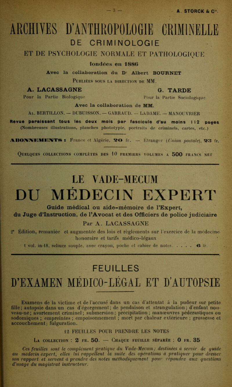ARCHIVES D’ANTHROPOLOGIE CRIMINELLE DE CRIMINOLOGIE ET DE PSYCHOLOGIE NORMALE ET PATHOLOGIQUE fondées en 1886 Avec la collaboration du Dr Albert BOURNET Publiées sous la direction de MM. A. LACASSAGNE G. TARDE Pour la Partie Biologique Pour la Partie Sociologique Avec la collaboration de MM. Al. BERTILLON. — DUBUISSON. — GARRAUD. — LADAME. — MANOUVRIER Revue paraissant tous les deux mois par fascicule d’au moins 112 pages (Nombreuses illustrations, planches phototypie, portraits de criminels, cartes, etc.) ABOIVWEllIEiWTS s France et Algérie, fr. — Étranger (Union postale), S3 fr. Quelques collections complètes des 10 premiers volumes a 500 francs net LE VADE-MECUM DU MÉDECIN EXPERT Guide médical ou aide-mémoire de l’Expert, du Juge d’instruction, de l’Avocat et des Officiers de police judiciaire Par A. LACASSAGNE 2e Édition, remaniée et augmentée des lois et règlements sur l’exercice de la médecine honoraire et tarifs médico-légaux 1 vol. in-18, reliur.e souple, avec crayon, poche et cahier de notes 6 fr. FEUILLES L’EXAMEN MÉDICO-LÉGAL ET D’AUTOPSIE Examens de la victime et de l’accusé dans un cas d’attentat à la pudeur sur petite fille; autopsie dans un cas d’égorgement; de pendaison et strangulation; d’enfant nou- veau-né; avortement criminel; submersion; précipitation; manœuvres pédérastiques ou sodomiques ; empreintes ; empoisonnement ; mort par chaleur extérieure ; grossesse et accouchement; fulguration. 12 FEUILLES POUR PRENDRE LES NOTES La collection : 2 fr. 50. — Chaque feuille séparée : 0 fr. 35 Ces feuilles sont le complément pratique du Vade-Mecum ; destinées à servir de quidc au médecin expert, elles lui rappellent la suite des opérations à pratiquer pour dresser son rapport et servent à prendre des notes méthodiquement pour répondre aux questions d’usage du magistrat instructeur.