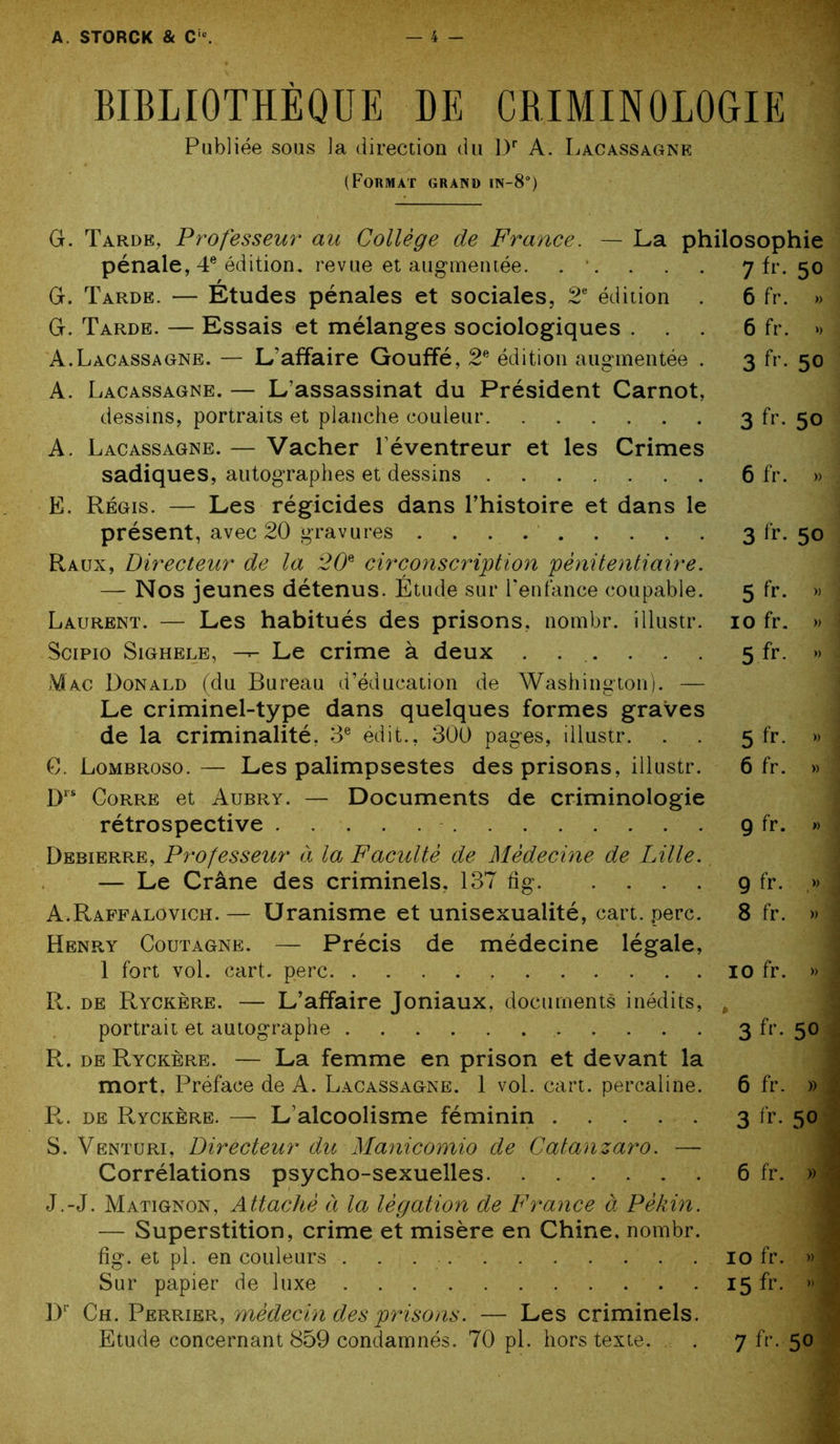 BIBLIOTHÈQUE HE CRIMINOLOGIE Publiée sous la direction du Dr A. Lacassagne (Format grand in-8°) G. Tarde, Professeur au Collège de France. — La philosophie pénale, 4e édition, revue et augmentée. . . . . . 7 fr. 50 G. Tarde. — Études pénales et sociales, 2e édition . 6 fr. » G. Tarde. — Essais et mélanges sociologiques ... 6 fr. » A.Lacassagne. — L’affaire Gouffé, 2e édition augmentée . 3 fr. 50 A. Lacassagne. — L’assassinat du Président Carnot, dessins, portraits et planche couleur 3 fr. 50 A. Lacassagne. — Vacher l’éventreur et les Crimes sadiques, autographes et dessins 6 fr. » E. Régis. — Les régicides dans l’histoire et dans le présent, avec 20 gravures 3 fr. 50 Raux, Directeur de la 20e circonscription pénitentiaire. — Nos jeunes détenus. Étude sur l’enfance coupable. 5 fr. » Laurent. — Les habitués des prisons, nombr. illustr. 10 fr. » Scipio Sighele, -r- Le crime à deux Mac Donald (du Bureau d’éducation de Washington). — Le criminel-type dans quelques formes graves de la criminalité, 3e édit., 300 pages, illustr. C. Lombroso.— Les palimpsestes des prisons, illustr. D“ Corre et Aubry. — Documents de criminologie rétrospective Debierre, Professeur à la Faculté de Médecine de Lille. — Le Crâne des criminels, 137 fig A.Raffalovich.— Uranisme et unisexualité, cart. perc. Henry Coutagne. — Précis de médecine légale, 1 fort vol. cart. perc R. de Ryckère. — L’affaire Joniaux, documents inédits, portrait et autographe R. de Ryckère. — La femme en prison et devant la mort, Préface de A. Lacassagne. 1 vol. cart. percaline. R. de Ryckère. — L’alcoolisme féminin S. Venturi, Directeur du Manicomio de Catanzaro. — Corrélations psycho-sexuelles J.-J. Matignon, Attaché à la légation de France à Pékin. — Superstition, crime et misère en Chine, nombr. fig. et pi. en couleurs Sur papier de luxe Dr Ch. Perrier, médecin des prisons. — Les criminels. Etude concernant 859 condamnés. 70 pl. hors texte. 5 fr. » 5 fr- » 6 fr. » 9 fr. » 9 fr- .» 8 fr. » 10 fr. » 3 fr- 5° 6 fr. » 1 3 fr- 5° 6 fr. » ' 10 fr. » 3 15 fr. »1 7 fr- 50