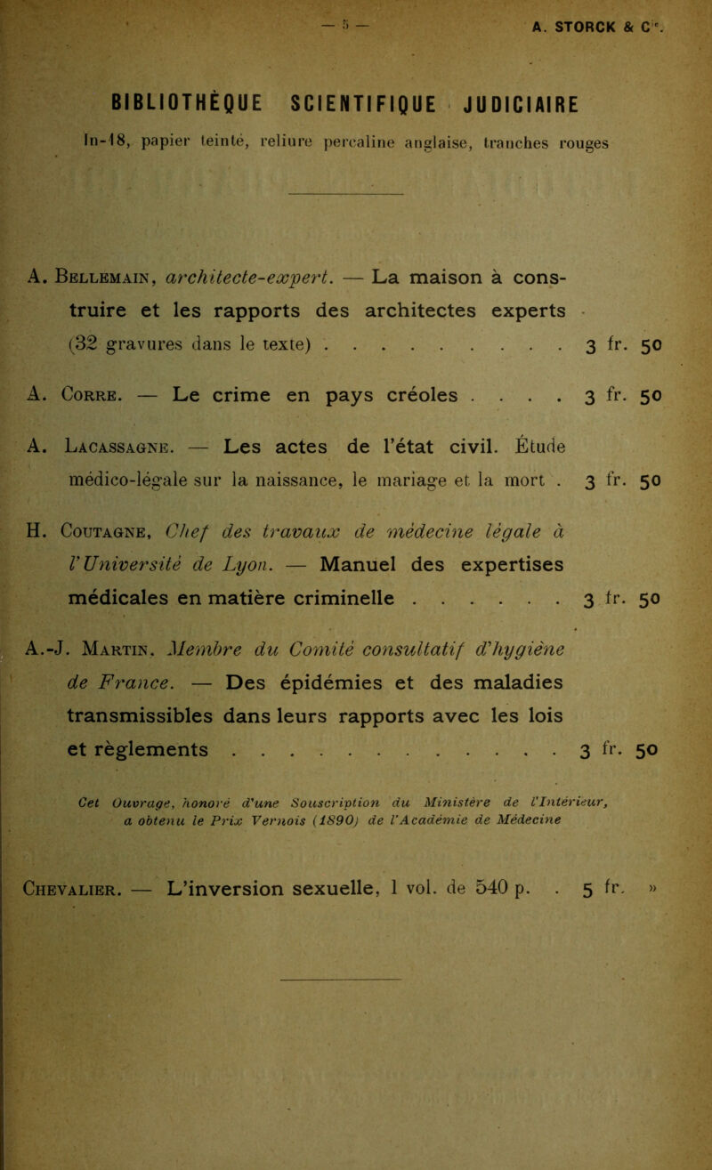 .. . _ • ; - ; , • • . . • • ■ • - ^ ;; BIBLIOTHÈQUE SCIENTIFIQUE JUDICIAIRE In-18, papier teinté, reliure percaline anglaise, tranches rouges A. Bellemain, architecte-expert. — La maison à cons- truire et les rapports des architectes experts (32 gravures dans le texte) 3 fr. 50 A. Corre. — Le crime en pays créoles . . . . 3 fr. 50 A. Lacassagne. — Les actes de l’état civil. Étude médico-légale sur la naissance, le mariage et la mort . 3 fr. 50 H. Coutagne, Chef des travaux de médecine légale à VUniversité de Lyon. — Manuel des expertises médicales en matière criminelle 3 fr. 50 A.-J. Martin. Membre du Comité consultatif d'hygiène de France. — Des épidémies et des maladies transmissibles dans leurs rapports avec les lois et règlements 3 fr. 50 Cet Ouvrage, honoré d'une Souscription du Ministère de VIntérieur, a obtenu le Prix Vémois (1890) de l’Académie de Médecine