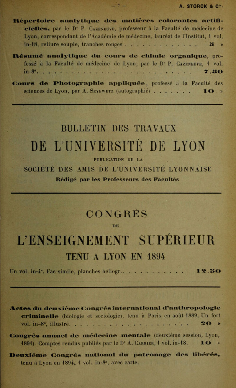 Répertoire analytique <les matières colorantes artifi- cielles, par le Dr P. Cazeneuve, professeur à la Faculté de médecine de Lyon, correspondant de l’Académie de médecine, lauréat de l'Institut, 1 vol. in-18, reliure souple, tranches rouges » » Résumé analytique du cours de cliimie organique, pro- fessé à la Faculté de médecine de Lyon, par le Dr P. Cazeneuve, 1 vol. in-8°. . ^.^0 Cours de Photographie appliquée, professé à la Faculté des sciences de Lyon, par A. Seyewetz (autographié) ÎO » BULLETIN DES TRAVAUX DE L’UNIVERSITÉ DE LYON PUBLICATION DE LA SOCIÉTÉ DES AMIS DE L’UNIVERSITÉ LYONNAISE Rédigé par les Professeurs des Facultés CONGRÈS DE L’ENSEIGNEMENT SUPÉRIEUR TENU A LYON EN 1894 Un vol. in-4°. Fac-similé, planches héliogr 1^.250 Actes du deuxième Congrès international d'anthropologie criminelle (biologie et sociologie), tenu à Paris en août 1889. Un fort vol. in-8°, illustré » Congrès annuel de médecine mentale (deuxième session, Lyon, 1891). Comptes rendus publiés par le Dr A. Carrier, 1 vol. in-18. ÎO » Deuxième Congrès national du patronage des libérés, tenu à Lyon en 1894, 1 vol. in-8°, avec carte.