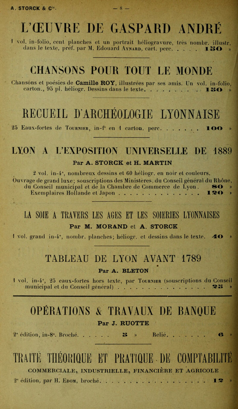 L’ŒUVRE DE GASPARD ANDRÉ 1 vol. in-folio, cent planches et un portrait héliogravure, très nombr. illustr. dans le texte, préf. par M. Edouard Aynard, cart. perc. .... 1^0 » CHANSONS POUR TOUT LE MONDE Chansons et poésies de Camille ROY, illustrées par ses amis. Un vol. in-folio, carton., 95 pl. héliogr. Dessins dans le texte l :;o » RECUEIL D’ARCHÉOLOGIE LYONNAISE 25 Eaux-fortes de Tournier, in-f° en 1 carton, perc ÎOO » LION A L’EXPOSITION UNIVERSELLE DE 1889 Par A. STORCK et H. MARTIN 2 vol. in-4°, nombreux dessins et 60 héliogr. en noir et couleurs. Ouvrage de grand luxe ; souscriptions des Ministères, du Conseil général du Rhône, du Conseil municipal et de la Chambre de Commerce de Lyon . » Exemplaires Hollande et Japon 1^0 » LA SOIE A TRAVERS LES AGES ET LES SOIERIES LYONNAISES Par M. MORAND et A. STORCK I vol. grand in-4°, nombr. planches; héliogr. et dessins dans le texte. 40 '» TABLEAU DE LYON AVANT 1789 # Par A. BLETON 1 vol. in-4°, 25 eaux-fortes hors texte, par Tournier (souscriptions du Conseil municipal et du Conseil général) » OPÉRATIONS & TRAVAUX DE BANQUE Par J. RUOTTE 2e édition, in-8°. Broché ^ » Relié O » COMMERCIALE, INDUSTRIELLE, FINANCIÈRE ET AGRICOLE 2e édition, par H. Edom, broché 1S »