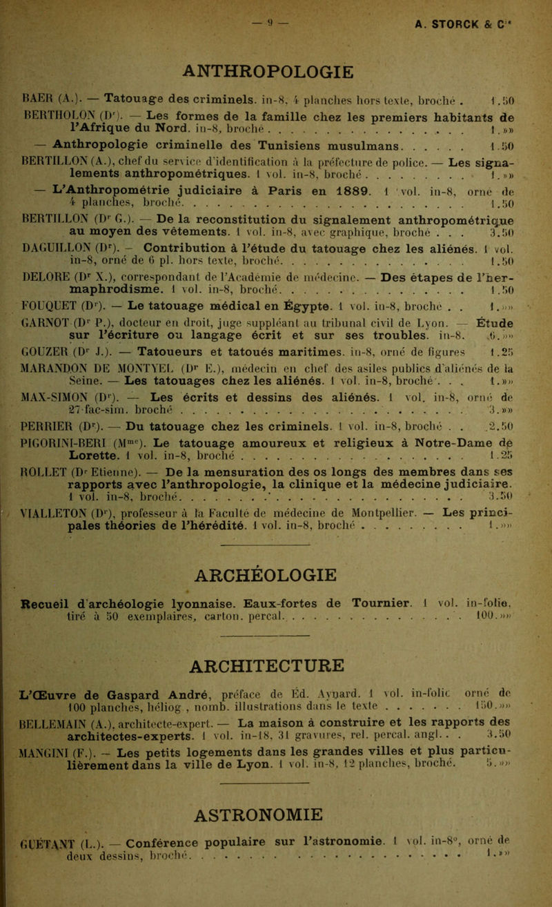ANTHROPOLOGIE BAER (A.). — Tatouage des criminels, in-8, 4 planches hors texte, broché . 1.50 BERTHOLON (Dr). — Les formes de la famille chez les premiers habitants de T Afrique du Nord, in-8, broché . ].»» — Anthropologie criminelle des Tunisiens musulmans 1.50 BERTILLON (A.), chef du service d'identification à la préfecture de police. — Les signa- lements anthropométriques. 1 vol. in-8, broché 1.»» — L'Anthropométrie judiciaire à Paris en 1889. 1 vol. in-8, orne de 4 planches, broché 1.50 BERTILLON (Dr G.). — De la reconstitution du signalement anthropométrique au moyen des vêtements. 1 vol. in-8, avec graphique, broché . . . 3.50 DAGUILLON (Dr). - Contribution à l'étude du tatouage chez les aliénés. 1 vol. in-8, orné de 6 pi. hors texte, broché. . . 1.50 DELORE (Dr X.), correspondant de l’Académie de médecine. — Des étapes de T her- maphrodisme. 1 vol. in-8, broché 1.50 FOUQUET (Dr)- — Le tatouage médical en Égypte. 1 vol. in-8, broche . . 1. » GARNOT (Dr P.), docteur en droit, juge suppléant au tribunal civil de Lyon. — Étude sur l'écriture ou langage écrit et sur ses troubles, in-8. 0.>>» GOUZER (Dr J.). — Tatoueurs et tatoués maritimes, in-8, orné de figures 1.25 MARAND.ON DE MONTYEL (Dr E.), médecin en chef des asiles publics d’aliénés de la Seine. — Les tatouages chez les aliénés. 1 vol. in-8, broché . . . 1.»» MAX-SIMON (Dl). — Les écrits et dessins des aliénés. 1 vol. in-8, orné de 27-fac-sim. broché 3.»» PERRIER (Dr).— Du tatouage chez les criminels. I vol. in-8, broché . . 2.50 PIGORINI-BERI (Mme). Le tatouage amoureux et religieux à Notre-Dame dé Lorette. 1 vol. in-8, broché 1.25 ROLLET (Dr Etienne). — De la mensuration des os longs des membres dans ses rapports avec l'anthropologie, la clinique et la médecine judiciaire. 1 vol. in-8, broché * 3.50 VIALLETON (Dr), professeur à la Faculté de médecine de Montpellier. — Les princi- pales théories de l'hérédité. 1 vol. in-8, broché 1.»» ARCHÉOLOGIE Recueil d archéologie lyonnaise. Eaux-fortes de Tournier. 1 vol. in-folio, tiré à 50 exemplaires, carton, perçai.. 100.»» ARCHITECTURE L'Œuvre de Gaspard André, préface de Éd. Ayijard. 1 vol. in-lolic orné de 100 planches, héliog , nomb. illustrations dans le texte 150.»» BELLEMAIN (A.), architecte-expert. — La maison à construire et les rapports des architectes-experts. 1 vol. in-18, 31 gravures, rel. perçai, angl.. . 3.50 MANGINI (F.). - Les petits logements dans les grandes villes et plus particu- lièrement dans la ville de Lyon. 1 vol. in-8, 12 planches, broché. 5.»» ASTRONOMIE G PÉTANT (L.). — Conférence populaire sur l'astronomie. 1 vol. in-8°, orné de deux dessins, broché. . . 1 •#))