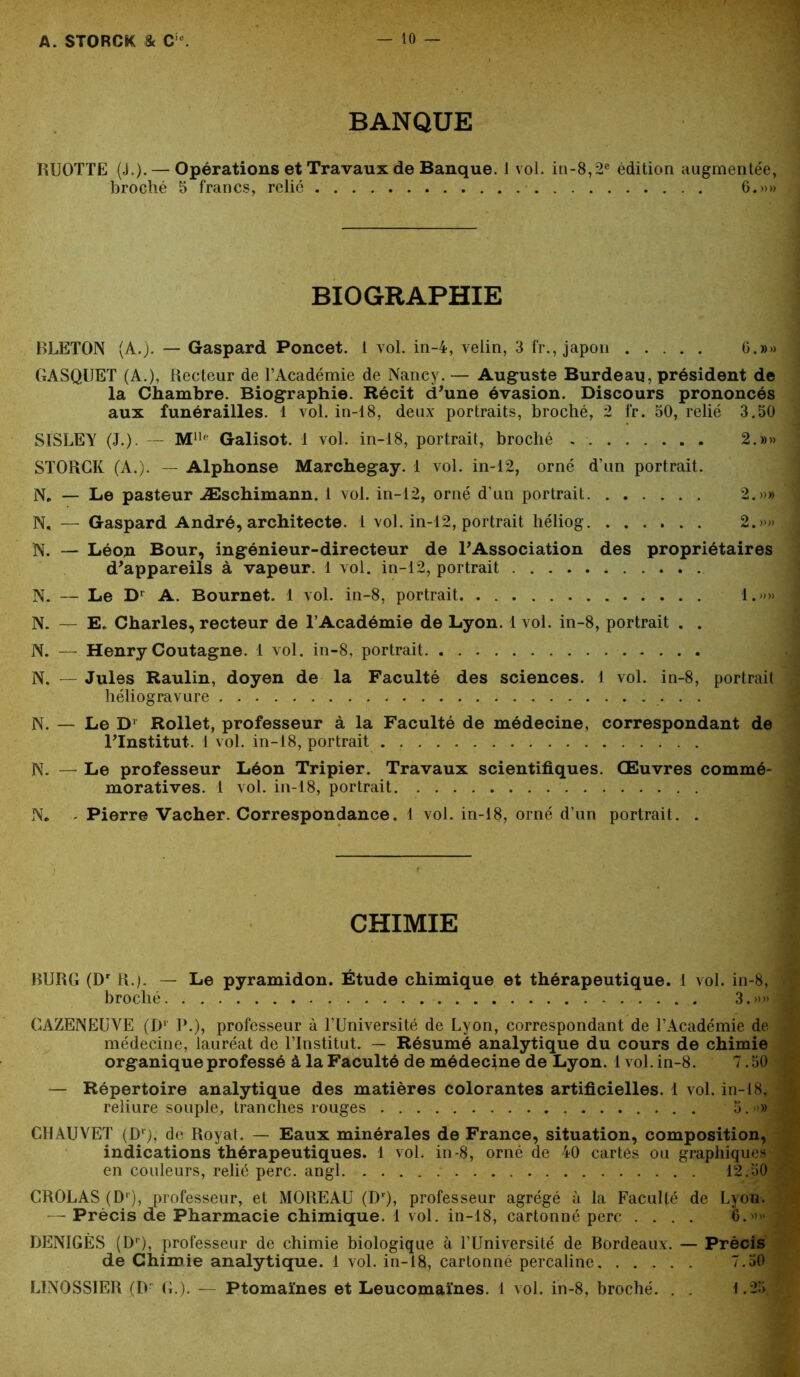 BANQUE RUOTTE (J.). — Opérations et Travaux de Banque. 1 vol. iii-8,2e édition augmentée, broché 5 francs, relie 6.»» BIOGRAPHIE BLETOJN (A.). — Gaspard Poncet. 1 vol. in-4, veün, 3 fr., japon 6.»» GASQUET (A.), Recteur de l’Académie de Nancy. — Auguste Burdeau, président de la Chambre. Biographie. Récit d'une évasion. Discours prononcés aux funérailles. 1 vol. in-18, deux portraits, broché, 2 fr. 50, relié 3.50 SISLEY (J.). — Mllf Galisot. 1 vol. in-18, portrait, broché 2.»» STORCK (A.). — Alphonse Marchegay. 1 vol. in-12, orné d’un portrait. N. — Le pasteur Æschimann. 1 vol. in-12, orné d’un portrait 2.»» N, — Gaspard André, architecte. 1 vol. in-12, portrait liéliog 2.»» N. — Léop Bour, ingénieur-directeur de l'Association des propriétaires d'appareils à vapeur. 1 vol. in-12, portrait N. — Le Dr A. Bournet. 1 vol. in-8, portrait 1.»» N. — E. Charles, recteur de l’Académie de Lyon. 1 vol. in-8, portrait . . N. — Henry Coutagne. 1 vol. in-8, portrait N. — Jules Raulin, doyen de la Faculté des sciences. 1 vol. in-8, portrait héliogravure N. — Le D1 Rollet, professeur à la Faculté de médecine, correspondant de l'Institut. 1 vol. in-18, portrait N. — Le professeur Léon Tripier. Travaux scientifiques. Œuvres commé- moratives. 1 vol. in-18, portrait N. Pierre Vacher. Correspondance. 1 vol. in-18, orné d’un portrait. . CHIMIE BURG (Dr R.). — Le pyramidon. Étude chimique et thérapeutique. 1 vol. in-8, broché 3.»» CAZENEUVE (D1 P.), professeur à l’Université de Lyon, correspondant de l’Académie de médecine, lauréat de l’Institut. — Résumé analytique du cours de chimie organique professé à la Faculté de médecine de Lyon. 1 vol. in-8. 7.50 — Répertoire analytique des matières colorantes artificielles. 1 vol. in-18, reliure souple, tranches rouges 5. ■>» CHAUVET (D1), de Royat. — Eaux minérales de France, situation, composition, indications thérapeutiques. 1 vol. in-8, orné de 40 cartes ou graphiques en couleurs, relié perc. angl 12.50 CROLAS (Dr), professeur, et MOREAU (Dr), professeur agrégé à la Faculté de Lyon. —- Précis de Pharmacie chimique. 1 vol. in-18, cartonné perc .... 6.»» DENIGÈS (Dr), professeur de chimie biologique à l’Université de Bordeaux. — Précis de Chimie analytique. 1 vol. in-18, cartonné percaline 7.50 LINOSSIER (D G.). — Ptomaïnes et Leucomaïnes. 1 vol. in-8, broché. . . 1.25,