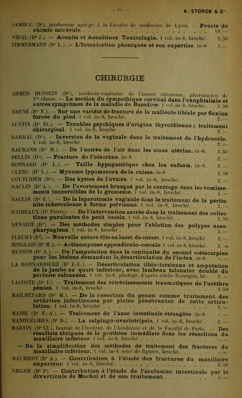 S AM BU G (Df), professeur agrégé à la Faculté de médecine de Lyon. Précis de chimie minérale 10.» VIDAL (Dr J.). — Aconits et Aconitines. Toxicologie. 1 vol. in-8, broché. 2.50 ZIMMERMANN (Dr L.). — L'Intoxication phéniquée et son expertise, in-8 3.» CHIRURGIE AHMED HUSSEIN (Dr), médecin-capitaine de l’armée ottomane, pharmacien de lre classe. — La section du sympathique cervical dans l'exophtalmie et autres symptômes de la maladie de Basedow. 1 vol.in-8, broché. 2.50 ARÈNE (Dr F.). — Sur une variété de fracture de la malléole tibiale par flexion forcée du pied. 1 vol. in-8, broché 2 AUSTIN (Dr Ét.). — Troubles psychiques d'origine thyroïdienne ; traitement chirurgical. 1 vol. in-8, broche 2 BARRAL (Dr). — Inversion de la vaginale dans le traitement de l’hydrocèle 1 vol. in-8, broché 2 »* BAURAND (Dr H.). — De l’entrée de l’air dans les sinus utérins, in-8. 2.50 BELLIN (Dr). — Fracture de l'olécrâne. in-8 2 »» BONNARD (Dr L.). — Taille hypogastrique chez les enfants, in-8. 2.»» CLERC (Dr L.). — Myxome lypomateux delà cuisse, in-8 2.50 COUTURIER (Dr). — Des kystes de l’ovaire. 1 vol. in-8, broche 2.»» DACLIN (Dr A.). — De l'avortement brusqué par le curetage dans les vomisse- ments incoercibles de la grossesse. 1 vol. in-8, broché 2. » DACLIN (Dr E.). — De la laparotomie vaginale dans le traitement de la périto- nite tuberculeuse à forme pelvienne. 1 vol. in-8, broché. 2. DAIREAUX (Dr Pierre). — De l’intervention sacrée dans le traitement des collec- tions purulentes du petit bassin. 1 vol. in-8, broché 2.50 DENARIÉ (Dr). — Des méthodes simples pour l'ablation des polypes naso- pharyngiens. 1 vol. in-8, broché 2.»» FLEURY (Dr). — Nouvelle suture dite en lacet de corset. \ vol. in-8, broché. 2. »» HINGLAIS (Dr M.). — Actinomycose appendiculo-cœcale. 1 vol. in-8, broché. 2. > » HUSSON (Dr A.). — De l'amputation dans la continuité du second métacarpien pour les lésions demandant la désarticulation de l'index, in-8. ».»» LA BONNARDIÈRE (Dr J.-L.). — Désarticulation tibio-tarsienne et amputation de la jambe au quart inférieur, avec lambeau talonnier doublé du périoste calcanéen. I vol. in-8, phôtogr. d’après cliché Rœntgen, br. 3.,,,, LACOSTE (Dr J ). — Traitement des rétrécissements traumatiques de l’urèthre pénien. 1 vol. in-8, broché 2.50 MAILHETARD (Dp M.). — De la résection du genou comme traitement des arthrites infectieuses par plaies pénétrantes de cette articu- lation. 1 vol. in-8, broché 2.»» MAIRE (Dr F.-A.).— Traitement de l'anse intestinale étranglée, in-8. >,.»» MANOUÉLIDÈS (Dr D.). — La salpingo-ovariotripsie. I vol. in-8, broché . 2.»» MARTIN (Dr CL), lauréat de l’Institut, de l’Académie et de la Faculté de Paris. Des résultats éloignés de la prothèse immédiate dans les résections du maxillaire inférieur. 1 vol. in-8, broché „ — De la simplification des méthodes de traitement des fractures du maxillaire inférieur. 1 vol. in-8 orné de figures, hroché ».»„ MAURIZOT (Dr A.). — Contribution à l’étude des fractures du maxillaire supérieur. 1 vol. in-8, broché 2.50 NIEGER (Dr P). — Contribution à l'étude de l’occlusion intestinale par le diverticule de Meckel et de son traitement. 3.,,»