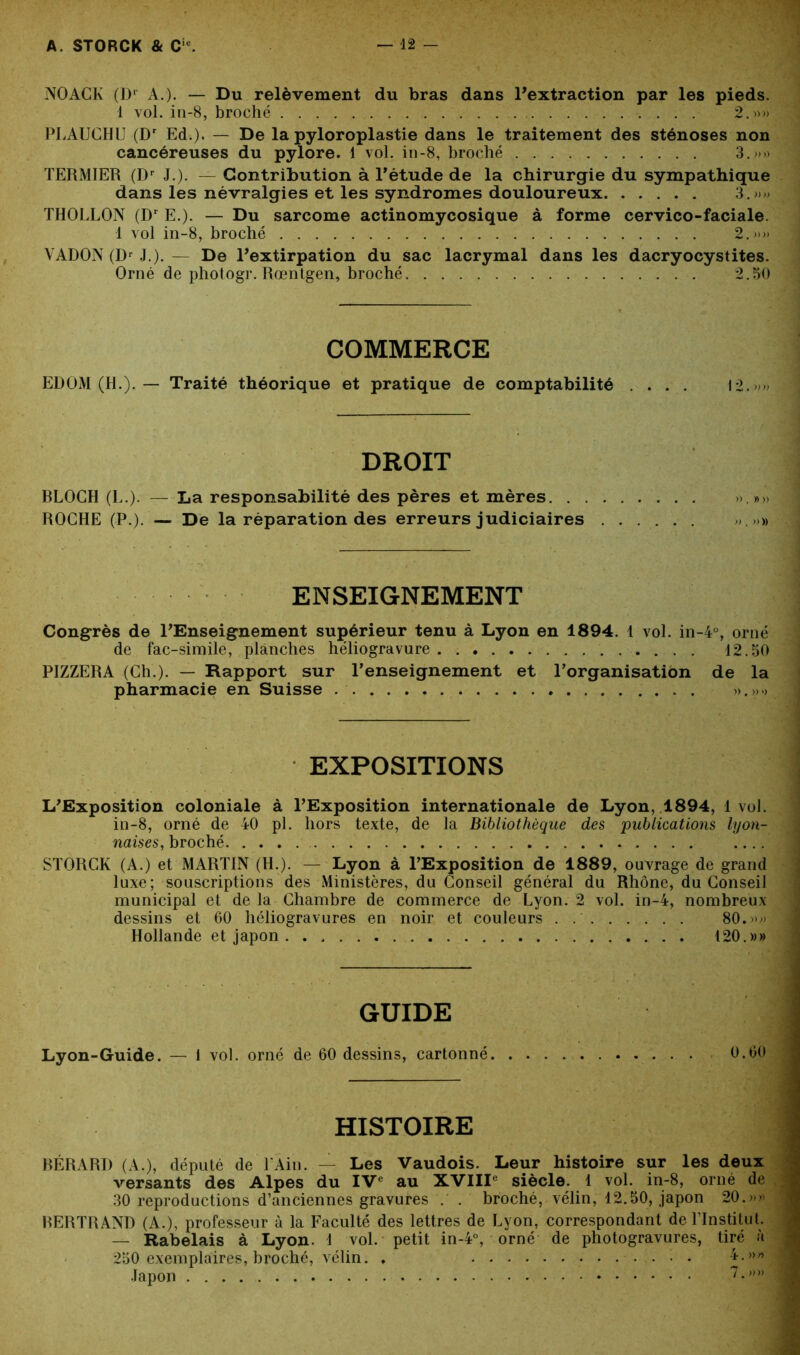 NOAGK (D1 A.). — Du relèvement du bras dans l’extraction par les pieds. 1 vol. in-8, broché 2.»» PLAUCHU (Dr Ed.). — De la pyloroplastie dans le traitement des sténoses non cancéreuses du pylore. 1 vol. in-8, broché 3.»» TERMIER (I)r J ). — Contribution à l’étude de la chirurgie du sympathique dans les névralgies et les syndromes douloureux 3.»» THOLLON (Dr E.). — Du sarcome actinomycosique à forme cervico-faciale. 1 vol in-8, broché 2.»» VADON (Dr J.). — De l’extirpation du sac lacrymal dans les dacryocystites. Orné de photogr. Rœntgen, broché 2.50 COMMERCE EDOM (H.). — Traité théorique et pratique de comptabilité .... 12. > * DROIT BLOCH (L.). — La responsabilité des pères et mères ».»» ROCHE (P.). — De la réparation des erreurs judiciaires „.»» ENSEIGNEMENT Congrès de l’Enseignement supérieur tenu à Lyon en 1894. 1 vol. in-4°, orné de fac-similé, planches héliogravure 12.50 PIZZERA (Ch.). — Rapport sur l’enseignement et l’organisation de la pharmacie en Suisse ».».> EXPOSITIONS L’Exposition coloniale à l’Exposition internationale de Lyon, 1894, 1 vol. in-8, orné de 40 pl. hors texte, de la Bibliothèque des 'publications lyon- naises, broché .... STORCK (A.) et MARTIN (H.). — Lyon à l’Exposition de 1889, ouvrage de grand luxe; souscriptions des Ministères, du Conseil général du Rhône, du Conseil municipal et de la Chambre de commerce de Lyon. 2 vol. in-4, nombreux dessins et 60 héliogravures en noir et couleurs 80.»» Hollande et japon . 120.»» GUIDE Lyon-Guide. — 1 vol. orné de 60 dessins, cartonné 0.60 HISTOIRE BÉRARD (A.), député de T Ain. — Les Vaudois. Leur histoire sur les deux versants des Alpes du IVe au XVIIIe siècle. 1 vol. in-8, orné de 30 reproductions d’anciennes gravures . . broché, vélin, 12.50, japon 20.»» BERTRAND (A.), professeur à la Faculté des lettres de Lyon, correspondant de l’Institut. — Rabelais à Lyon. 1 vol. petit in-4°, orné de photogravures, tiré à 250 exemplaires, broché, vélin. . 4.»» Japon 7 •,),)