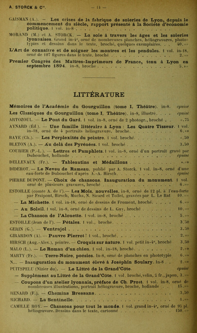 GAÏSMAN (A.). — Les crises de la fabrique de soieries de Lyon, depuis le commencement du siècle, rapport présenté à la Société d’économie politique, i vol. in-8 MORAND (M.) et A. STORCK. — La soie à travers les âges et les soieries lyonnaises. Grand in-4°, orné de nombreuses planches, héliogravures, plioto- typies et dessins dans le texte, broché, quelques exemplaires. . . 40.»» L’Art de connaître et de soigner les montres et les pendules. 1 vol. in-18, orné de 107 figures dans le texte, broché 2. »» Premier Congrès des Maîtres-Imprimeurs de France, tenu à Lyon en septembre 1894. in-8, broché 5.»» LITTÉRATURE Mémoires de l’Académie du Gourguillon (tome I, Théâtre), in-8. épuisé Les Classiques du Gourguillon (tome I, Théâtre), in-8., illustré. . . . épuisé ARTOZOUL. — Le Pont du Gard. 1 vol. in-8, orné de 2 photogr., broché . . ».75 AYNARD (Éd ). — Une famille littéraire à Lyon : Les Quatre Tisseur. 1 vol. in-18, orné de 4 portraits héliogravure, broché 6.»» BAYE (Ch.). — Les Perplexités du peintre. 1 vol. broché . ».50 BLETON (A.). — Au delà des Pyrénées. 1 vol. broché 3.50 COURIER (P.-U ). — Lettres et Pamphlets. ! vol. in-8, orné d’un portrait gravé par Dubouchet, hollande . . . épuisé D ELLE VAUX (Fr.). — Tableautins et Médaillons ».»» DIDEROT. — Le Neveu de Hameau, publié par A. Storck. 1 vol. in-8, orné d'une eau-forte de Dubouchet d’après A.-A. Hirsch épuisé PIERRE DUPONT. — Choix de chansons. Inauguration du monument. 1 vol. orné de plusieurs gravures, broché 6.»» ESTOILLE (comte A. de U).— Les Mois, nouvelles, in-8, orné de 12 pl. à Peau-forte par Fraipont, Hirsch, Mucha, N. Sicard et Tollet, gravées par L. Le Rat 10.»» — La Michette. 1 vol. in-18, orné de dessins de Froment, broché. .... 6.»» — Au Soleil. 1 vol. in-8, orné de dessins de L. Guy, broché 10.»» — La Chanson de l’Alouette. 1 vol. in-8, broché 5.»» ESTOILLE (Jean de P). — Pétales. 1 vol., broché 3.50 GERIN (G.). — Ventrajol 3.50 GIRARDON (A). — Pauvre Pierrot ! 1 vol., broché. . 2.»» HIRSCH (Aug.-Alex.), peintre. — Croquis sur nature. 1 vol. petitin-40, broché 3.50 MALO (L.). — Le Roman d’un chien. 1 vol. in-18, broché 2.»» MARTY7 (Fr.). — Terre-Noire, poésies. In-8, orné de planches en phototypie 6.»» N... — Inauguration du monument élevé à Joséphin Soulary. In-8 . . 2.»» PUITSPELU (Nizier du). — Le Littré de la Grand’Côte. épuisé — Supplément au Littré de la Grand’Côte. 1 vol. broché, velin, 2 fr., japon, 3.»» Coupons d’un atelier lyonnais, préface de Ch. Prost. 1 vol. in-8, orné de nombreuses illustrations, portrait héliogravure, broché, hollande . . 15.»» RENARD (F.). — Chemins Bressans 3.50 RICHARD. — La Sentinelle 1.»» CAMILLE ROY. — Chansons pour tout le monde. 1 vol. grand in-4% orné de 95 pl. héliogravure. Dessins dans le texte, cartonné 150. »»