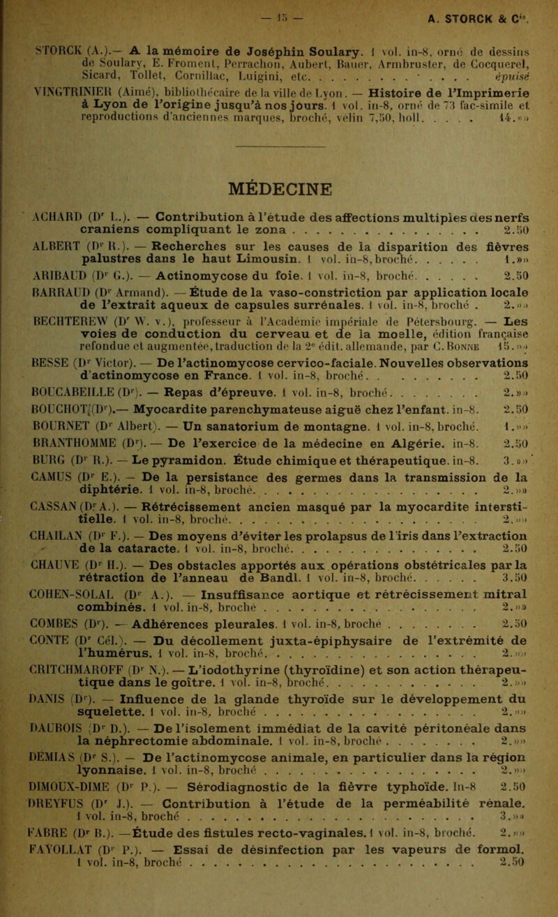 STORCK (A.).— A la mémoire de Joséphin Soulary. J vol. in-8, orné de dessins de Soulary, E. Froment, Perrachon, Aubert, Bauer, Armbruster, de Gocquerel, Sicard, Tollet, Cornillac, Luigini, etc ■ . . . . épuisé VINGTRINIER (Aimé), bibliothécaire de la ville de Lyon. — Histoire de l'Imprimerie à Lyon de l'origine jusqu'à nos jours. 1 vol. in-8, orné de 73 fac-similé et reproductions d’anciennes marques, broché, vélin 7,50, holl 14.»» MÉDECINE AGHARD (Dr L.). — Contribution à l’étude des affections multiples des nerfs crâniens compliquant le zona 2.50 ALBERT (Dr R.). — Recherches sur les causes de la disparition des fièvres palustres dans le haut Limousin. 1 vol. in-8, broché 1.»» ARIBAUD (Dr G.). — Actinomycose du foie. 1 vol. in-8, broché 2.50 BARRAUD (Dl Armand). — Étude de la vaso-constriction par application locale de l'extrait aqueux de capsules surrénales. 1 vol. in-8, broché . 2.»» BECHTEREW (Dr W. v.), professeur à l’Académie impériale de Pétersbourg. — Les voies de conduction du cerveau et de la moelle, édition française refondue et augmentée,traduction de la 2e édit, allemande, par G. Bonne 15.»/> BESSE (Dr Victor). — De l'actinomycose cervico-faciale. Nouvelles observations d’actinomycose en France. 1 vol. in-8, broché 2.50 BOUCABEILLE (Dr). — Repas d'épreuve. 1 vol. in-8, broché 2. »» B0UCH0Tt(Dr).— Myocardite parenchymateuse aiguë chez l'enfant, in-8. 2.50 BOURNET (Dr Albert). — Un sanatorium de montagne. 1 vol. in-8, broché. i.»» BRANTHOMME (Dr). — De l'exercice de la médecine en Algérie, in-8. 2.50 BURG (D1 R.). — Le pyramidon. Étude chimique et thérapeutique, in-8. 3. »» * CAMUS (Dr E.). — De la persistance des germes dans la transmission de la diphtérie. 1 vol. in-8, broché 2.»» CASSAN (D1 A.). — Rétrécissement ancien masqué par la myocardite intersti- tielle. 1 vol. in-8, broché 2.-»» CHAILAN (Dr F.). — Des moyens d'éviter les prolapsus de l’iris dans l'extraction de la cataracte. 1 vol. in-8, broché 2.50 CHAUVE (Dr H.). — Des obstacles apportés aux opérations obstétricales parla rétraction de l'anneau de Bandl. 1 vol. in-8, broché 3.50 COHEN-SOLAL (Dr A.). — Insuffisance aortique et rétrécissement mitral combinés. 1 vol. in-8, broché 2.»» COMBES (D1). —Adhérences pleurales. 1 vol. in-8, broché 2.50 CONTE (Dr Cél.). — Du décollement juxta-épiphysaire de l’extrémité de l’humérus. 1 vol. in-8, broché 2.».> CRITCHMAROFF (Dr N.). — L’iodothyrine (thyroïdine) et son action thérapeu- tique dans le goitre. 1 vol. in-8, broché 2.»» DANIS (D1)- — Influence de la glande thyroïde sur le développement du squelette. 1 vol. in-8, broché 2.»» DAUBOIS (D1 D.). — De l’isolement immédiat de la cavité péritonéale dans la néphrectomie abdominale. 1 vol. in-8, broché 2.»» DÉMIAS (Dr S.). — De l’actinomycose animale, en particulier dans la région lyonnaise. 1 vol. in-8, broché 2.»» DIMOUX-DIME (Dr P.). — Sérodiagnostic de la fièvre typhoïde. In-8 2.50 DREYFUS (Dr J.). — Contribution à l’étude de la perméabilité rénale. 1 vol. in-8, broché 3.»» FABRE (Dr B.). —Étude des fistules recto-vaginales. 1 vol. in-8, broché. 2.»» FAYOLLAT (D1 P.). — Essai de désinfection par les vapeurs de formol. 1 vol. in-8, broché 2.50