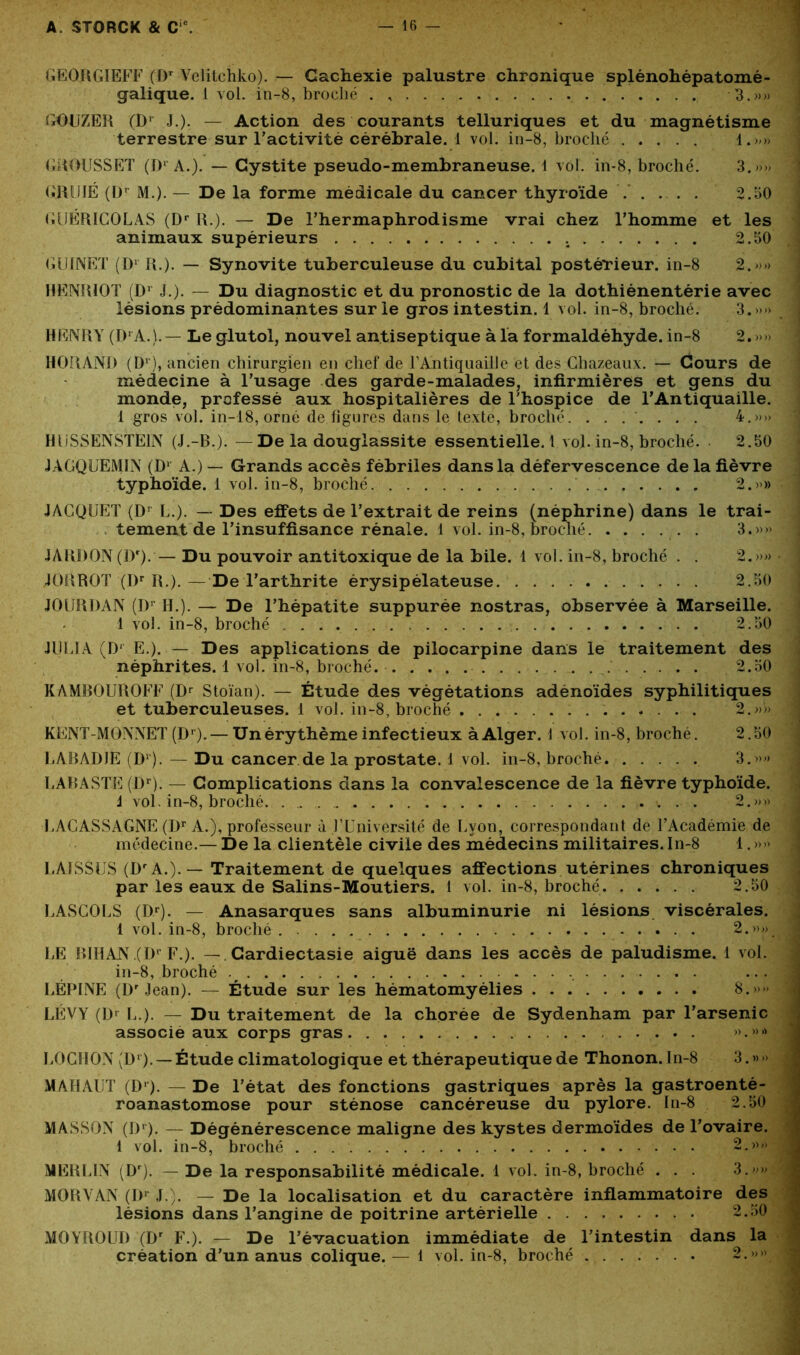 GEORGIEFF (Dr Velitchko). — Cachexie palustre chronique splénohépatomé- galique. 1 vol. in-8, broché . , 3.»» GOUZER (Dr J.). — Action des courants telluriques et du magnétisme terrestre sur l’activité cérébrale. 1 vol. in-8, broché 1.»» GROUSSET (D1'A.). — Cystite pseudo-membraneuse. 1 vol. in-8, broché. 3.»» GRîJIÉ (Dr M.). — De la forme médicale du cancer thyroïde . . . . . 2.30 GUERICOLAS (Dr R.). — De l’hermaphrodisme vrai chez l’homme et les animaux supérieurs . 2.50 GUINET (Dl R.). — Synovite tuberculeuse du cubital postérieur, in-8 2.»» HENRIOT (Dr J.). — Du diagnostic et du pronostic de la dothiénentérie avec lésions prédominantes sur le gros intestin. 1 vol. in-8, broché. 3.»» HENRY (D' A.).— Le glutol, nouvel antiseptique à la formaldéhyde, in-8 2. »» H0I1AND (Dr), ancien chirurgien en chef de FAntiquaille et des Chazeaux. — Cours de médecine à l’usage des garde-malades, infirmières et gens du monde, professé aux hospitalières de Fhospice de l’Antiquaille. 1 gros vol. in-18, orné dé figurés dans le texte, broché. . . . . . . . 4.»» HüSSENSTEIN (J.-B.). —De la dougiassite essentielle.! vo]. in-8, broché. 2.50 JÀGQUEMIN (Dl A.) — Grands accès fébriles dans la défervescence de la fièvre typhoïde. 1 vol. in-8, broché , 2.»» JACQUET (Dr L.). — Des effets de l’extrait de reins (néphrine) dans le trai- tement de l’insuffisance rénale. 1 vol. in-8, broché 3.»» JARDON (Dr). — Du pouvoir antitoxique de la bile. 1 vol. in-8, broché . . 2.»» J OR ROT (Dr R.). — De l’arthrite érysipélateuse 2.50 JOURDAN (D1 H.). — De l’hépatite suppurée nostras, observée à Marseille. 1 vol. in-8, broché 2.50 JULIA (Dr E.). — Des applications de pilocarpine dans le traitement des néphrites. 1 vol. in-8, broché. 2.50 KAMBOUROFF (Dr Stoïan). — Étude des végétations adénoïdes syphilitiques et tuberculeuses. 1 vol. in-8, broché 2.»» KENT-MONNET (Dr).— Un érythème infectieux à Alger. 1 vol. in-8, broché. 2.50 LABADIE (D1). — Du cancer de la prostate. 1 vol. in-8, broché 3.»» LABASTE (Dr). — Complications dans la convalescence de la fièvre typhoïde. J vol. in-8, broché ■. . .. y .. . 2.»» LACASSAGNE (Dr A.), professeur à l’Université de Lyon, correspondant de l’Académie de médecine.— De la clientèle civile des médecins militaires. In-8 1. »» LAISSES (DrA.).— Traitement de quelques affections utérines chroniques par les eaux de Salins-Moutiers. 1 vol. in-8, broché. ..... 2.50 LASCOLS (Dr). — Anasarques sans albuminurie ni lésions viscérales. 1 vol. in-8, broché 2.»» LE BIHAN .(Dr F.). — Cardiectasie aiguë dans les accès de paludisme. 1 vol. in-8, broché .# ...I LÉPLNE (Dr Jean). — Étude sur les hématomyélies 8.»» LÉVY (Dr L.). — Du traitement de la chorée de Sydenham par l’arsenic associe aux corps gras ».»• LOGHON (Dr). — Étude climatologique et thérapeutique de Thonon. In-8 3. » -> MAHAUT (D1). — De l’état des fonctions gastriques après la gastroenté- roanastomose pour sténose cancéreuse du pylore. In-8 2.50 MASSON (Dr). — Dégénérescence maligne des kystes dermoïdes de l’ovaire. 1 vol. in-8, broché . . 2.»» MERLIN (Dr). — De la responsabilité médicale. 1 vol. in-8, broché . . . 3.>’ MORVAN (Dr J ). — De la localisation et du caractère inflammatoire des lésions dans l’angine de poitrine artérielle 2.50 MOYROUD (Dr F.). — De l’évacuation immédiate de l’intestin dans la création d’un anus colique. — i vol. in-8, broché 2.»»