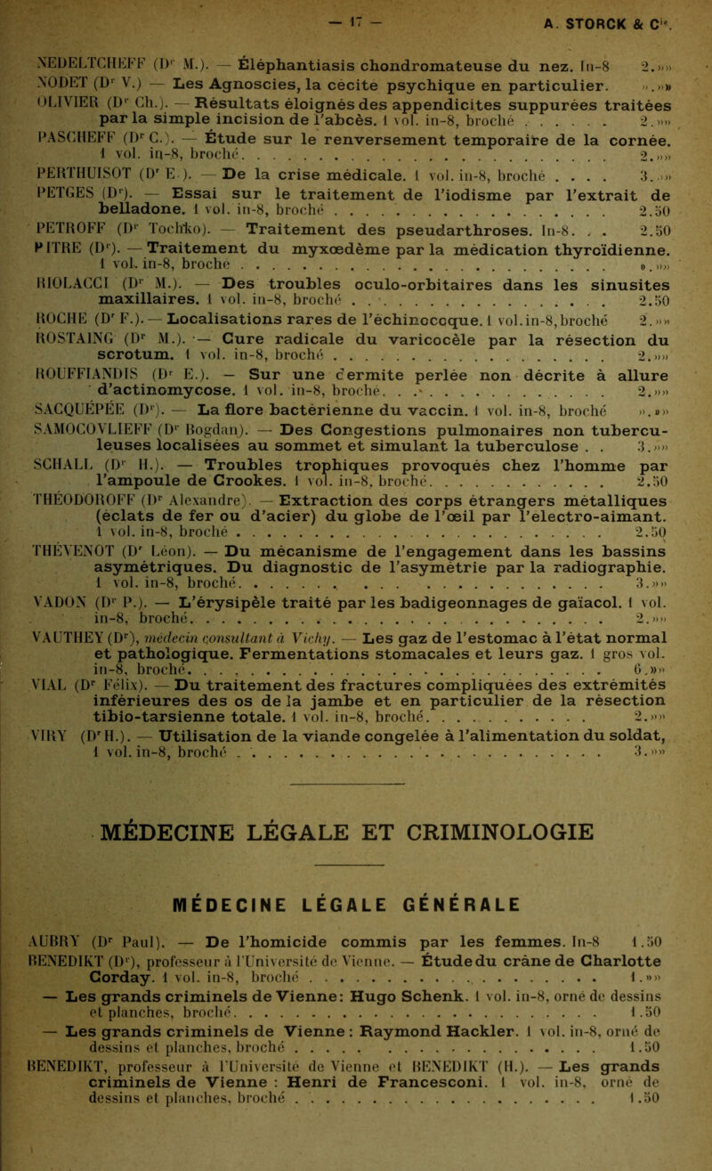 NEDELTCHEFF (Dp M.). — Éléphantiasis chondromateuse du nez. In-8 2.»» NODET (Dr V.) — Les Agnoscies, la cécité psychique en particulier. .»» OLIVIER (Dr Ch.). — Résultats éloignés des appendicites suppurées traitées parla simple incision de l'abcès. 1 vol. in-8, broché ...... 2.»» PASCHEFF (DrC.), — Étude sur le renversement temporaire de la cornée. 1 vol. in-8, broché 2.»» PERTHUISOT (DrE ). — De la crise médicale. 1 vol. in-8, broché .... 3..>» PETGES (Dr). — Essai sur le traitement de l’iodisme par l’extrait de belladone. 1 vol. in-8, broché . . . 2.50 PETROFF (I)1' Tochko). — Traitement des pseudarthroses. In-8. , . 2.50 PITRE (D‘).—Traitement du myxœdème par la médication thyroïdienne. 1 vol. in-8, broché ». »» RIOLACCI (Dl M.). — Des troubles oculo-orbitaires dans les sinusites maxillaires. L vol. in-8, broché . 2.50 ROCHE (Dr F.). —Localisations rares de l’échinoccque. 1 vol.in-8,broché 2. »» ROSTA1NG (Dr M.). •— Cure radicale du varicocèle par la résection du scrotum. I vol. in-8, broché 2.»» ROUFFIANDIS (Dr E.). — Sur une c ermite perlée non décrite à allure d’actinomycose. 1 vol. in-8, broché. . .» 2.»» SACQUÉPÉE (Dr). — La flore bactérienne du vaccin. 1 vol. in-8, broché ».»» SAMOCOVLIEFF (Dr Bogdan). — Des Congestions pulmonaires non tubercu- leuses localisées au sommet et simulant la tuberculose . . 3.»» SCHALL (D1 H.). — Troubles trophiques provoqués chez l’homme par l’ampoule de Crookes. 1 vol. in-8, broché 2.50 THÉ0D0R0FF (Dr Alexandre). — Extraction des corps étrangers métalliques (éclats de fer ou d’acier) du globe de l’œil par l’electro-aimant. 1 vol. in-8, broché 2.50 THÉVENOT (Dr Léon). — Du mécanisme de l’engagement dans les bassins asymétriques. Du diagnostic de l’asymétrie par la radiographie. 1 vol. in-8, broché 3.»» VADON (Dr P.). — L’érysipèle traité par les badigeonnages de gaïacol. 1 vol. in-8, broché. 2.»» VAUTHEY (Dr), médecin consultant à Vichy. — Les gaz de l’estomac à l’état normal et pathologique. Fermentations stomacales et leurs gaz. 1 gros vol. in-8, broché 6.»» VIAL (Dr Félix). — Du traitement des fractures compliquées des extrémités inférieures des os de la jambe et en particulier de la résection tibio-tarsienne totale. 1 vol. in-8, broché 2.)»» VIRY (DrH.). — Utilisation de la viande congelée à l’alimentation du soldat, 1 vol. in-8, broché 3.»» MÉDECINE LÉGALE ET CRIMINOLOGIE MÉDECINE LÉGALE GÉNÉRALE AUBRY (Dr Paul). — De l’homicide commis par les femmes. In-8 1.50 BENEDIKT (Dr), professeur à TUniversité de Vienne. — Étude du crâne de Charlotte Corday. 1 vol. in-8, broché l.»>» — Les grands criminels de Vienne: Hugo Schenk. 1 vol. in-8, orné de dessins et planches, broché 1.50 — Les grands criminels de Vienne : Raymond Hackler. 1 vol. in-8, orné de dessins et planches, broché ..... 1.50 BENEDIKT, professeur à l’Université de Vienne et BENEDIKT (H.). — Les grands criminels de Vienne : Henri de Francesconi. 1 vol. in-8, orné de dessins et planches, broché 1.50