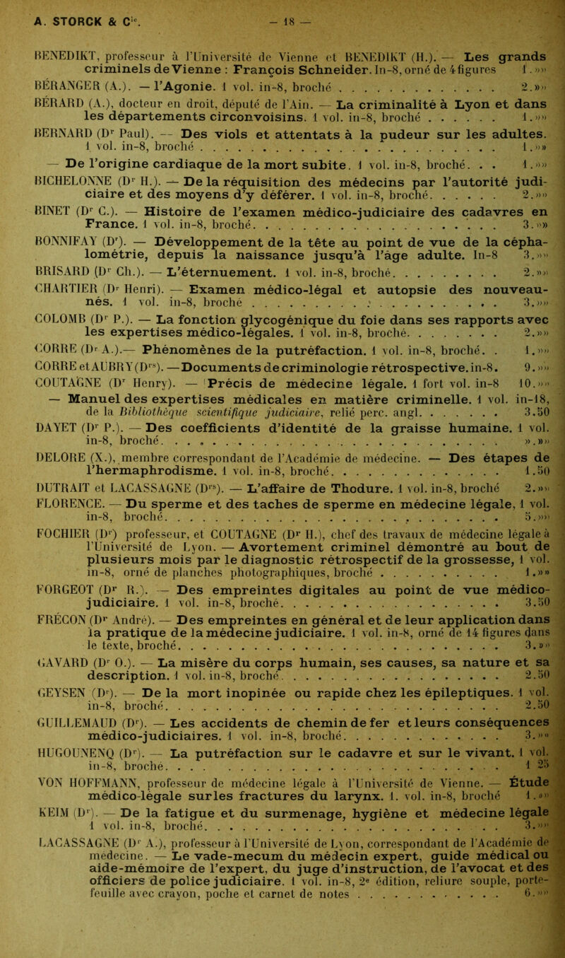 BENEDIKT, professeur à l’üniversité de Vienne et BENEDIKT (H.). — Les grands criminels devienne : François Schneider. In-8, orné de 4figures 1. »» BÉRANGER (À.). — l'Agonie. 1 vol. in-8, broché . ■ . . 2.»» BÉRARD (A.), docteur en droit, député de l’Ain. — La criminalité à Lyon et dans les départements circonvoisins. 1 vol. in-8, broché 1.»» BERNARD (Dr Paul). — Des viols et attentats à la pudeur sur les adultes. 1 vol. in-8, broché . 1.»» — De l’origine cardiaque de la mort subite. \ vol. in-8, broché. . . 4.»» BICHELONNE (Dr H.). — De la réquisition des médecins par l’autorité judi- ciaire et des moyens d’y déférer. 1 vol. in-8, broché 2.»» BINET (Dr G.). — Histoire de l’examen médico-judiciaire des cadavres en France. 1 vol. in-8, broché 3.»» BONNIFAY (Dr). — Développement de la tête au point de vue de la cépha- lométrie, depuis la naissance jusqu’à l’âge adulte. In-8 3.»» BRISARD (Dr Ch.). — L’éternuement. 1 vol. in-8, broché 2.»» CHARTIER (Dr Henri). — Examen médico-légal et autopsie des nouveau- nés. 1 vol. in-8, broché 3.»» COLOMB (Dr P.). — La fonction glycogénique du foie dans ses rapports avec les expertises médico-légales, i vol. in-8, broché 2.»» CORRE (]> A.).— Phénomènes de la putréfaction. 1 vol. in-8, broché. . 1.»» CORRE etAUBRY(Drs). —Documents de criminologie rétrospective, in-8. 9. »» COUTA’GNE (Dr Henry). — Précis de médecine légale. 1 fort vol. in-8 10.»» — Manuel des expertises médicales en matière criminelle. 1 vol. in-18, de la Bibliothèque scientifique judiciaire, relié perc. angl 3.50 DAYET (Dr P.). — Des coefficients d’identité de la graisse humaine. 1 vol. in-8, broché. . . . . ».»» DELORE (X.), membre correspondant de l’Académie de médecine. — Des étapes de l’hermaphrodisme. 1 vol. in-8, broché 1.50 OUTRAIT et LACASSAGNE (Drs). — L’affaire de Thodure. 1 vol. in-8, broché 2.»» FLORENCE. — Du sperme et des taches de sperme en médecine légale, 1 vol. in-8, broché . 5.»» FOCHIER (D1) professeur, et COUTAGNE (Dr IL), chef des travaux de médecine légale à l’Université de Lyon. — Avortement criminel démontré au bout de plusieurs mois par le diagnostic rétrospectif de la grossesse, 1 vol. in-8, orné de planches photographiques, broché 1.»» FORGEOT (Dr R.). — Des empreintes digitales au point de vue médico- judiciaire. 1 vol. in-8, broché 3.50 FRÉCON (Dr André). — Des empreintes en général et de leur application dans la pratique de la médecine judiciaire. 1 vol. in-8, orné de 14 figures dans le texte, broché 3.»» GAYARD (Dr O.). — La misère du corps humain, ses causes, sa nature et sa description. 1 vol. in-8, broché 2.50 GEYSEN (Dr). — De la mort inopinée ou rapide chez les épileptiques. 1 vol. in-8, broché 2.50 GUILLEMAUD (Dr). — Les accidents de chemin de fer et leurs conséquences médico-judiciaires. 1 vol. in-8, broché 3.»» HUGOUNENQ (Dr). — La putréfaction sur le cadavre et sur le vivant. 1 vol. in-8, broché . 1 25 VON HOFFMANN, professeur de médecine légale à l’Université de Vienne. — Étude médico-légale sur les fractures du larynx. 1. vol. in-8, broché 1.*» KEIM (Dr). — De la fatigue et du surmenage, hygiène et médecine légale 1 vol. in-8, broché ; %»»|| LACASSAGNE (Dr A.), professeur à l’Université de Lyon, correspondant de l’Académie de médecine. — Le vade-mecum du médecin expert, guide médical ou aide-mémoire de l’expert, du juge d’instruction, de l’avocat et des officiers de police judiciaire, t vol. in-8, 2e édition, reliure souple, porte- feuille avec crayon, poche et carnet de notes 6.,)))